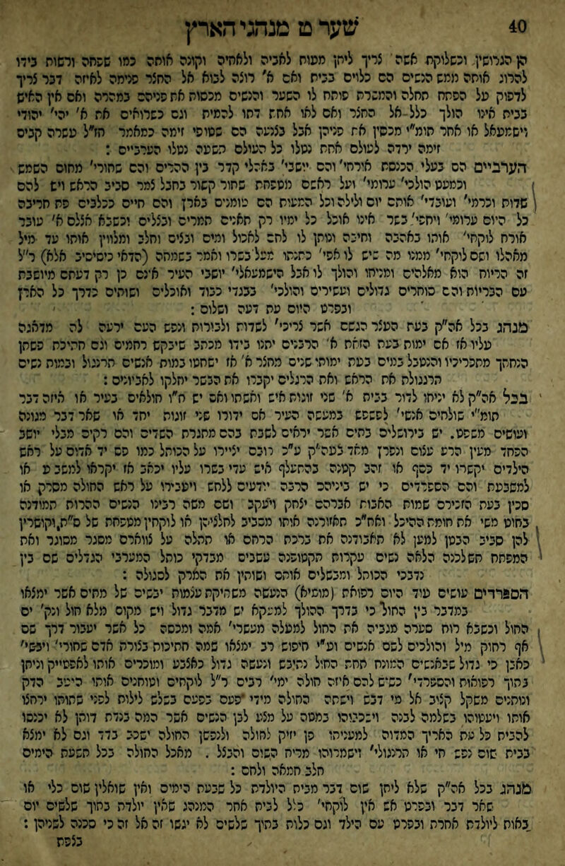 40 שער ט מנהגי הארץ ק הגרושין וכשלוקח אשה י צריך ליחן ממוח לאביה ולאחיה וקונה אוחה כמו שפחה ורשוח בידו להרוג אותה חמש הנשים הס כלויס בביח ואס א׳ רוצה לבוא אל החצר סיימה לאיזה דבר צריך לדפוק על הפתח תחלה והמשרת סותח לו השער והנשים מכסות את פניהם במהרה ואס אין האיש בבית אינו הולך כלל-אל החצר ואם לאו אחת דתו להמית וגס כשרואים את א׳ יהי׳ יהודי וישמעאל או אחר חומ״י מכשין את פניהן אבל בצנעה הס שטופי זימה כמאמר הז״ל עשרה קביס זימה ירדה לעולם אחת נטלו כל העולם תשעה נטלו הערביים : הערביים הס בעלי הכנסת אירחי׳ והם יושבי׳ באהלי קדר בין ההרים והם שחורי׳ מחום השמש ז וכמעט הולכי׳ ערומי׳ ועל ראשם מספחת שתור קשור בחבל צמר סביב הראש ויש להם ן שדות וכרמי׳ ועובדי׳ אותם יום ולילה וכל המעות הס גיומניס בארן והם חיים ככלבים פת חריבה כל היום ערומי' ויחפי׳בשר אינו אוכל כל ימיו רק חאנים המרים ובצלים וכשבא אצלם א׳ עובר אורח לוקחי׳ אוהו באהבה וחיכה ונותן לו לחס לאכול ומים ובציס וחלב ומלווין אותו עד מיל מאהלו ושם לוקחי׳ ממנו מה שיש לו אפי' כתנתו מכליבשרו ואמר בשמהה (הדאי כיסיסיב אלא) ר״ל זה הריוח הוא מאלהיס ומניחו והולך לו אבל הישמעאלי׳ יושבי העיר א־נם כן רק דעתם מיושבת עם הבריות והם סוחרים גדולים ועשירים והולכי׳ בבגדי כבוד ואוכלים ושוהים כדרך כל הארץ ובפרט היום מת דעה ושלום : מנהג בכל אה״ק בעת העצר הגשם אשר צריכי' לשדות ולבורות ונפש העם ירעה לה מדאגה עליו אז אס ימות בעת הזאת א' הרבנים יתנו בידו מכתב שיבקש רחמיס וגם חהיכת פשתן הנחתך מתכריכיו והנטבל במים בעת ימותו שניס מחצר א' אז ישחטו במות אנשיס תרנגול ובמות נשים הרגגולת את הראש ואת הרגלים יקברו את הבשר יחלקו לאביונים: ' בבל אה״קלא יניחו לדור בבית א' שני זוגות איש ואשתו ואס יש ח״ו חולאים בעיר או איזה דבר תומ״י שולחים אנשי׳ לפשפש במעשה העיר אס ידורו שני זוגות יחד או שאר דבר מגונה ועושים משפט. יש בירושלים בתים אשר יראים לשבת בהם מתגרת השדים והם רקים מבלי יושב הפחד מעין הרע עצוס ונפרן מאד צעה׳ק ע׳׳כ רובם יציירו על הכותל כמו סס יד אדום על ראש הילדים יקשרו יד כסף או זהב קטנה בהתעלף איש עדי בשרו עליו יכאב אז יקראו למשב ע או למשבעת והם הספרדים כי יש ביניהם הרבה יודעיס ללחש ויעבירו על ראש החולה מסרק או סכין בעת הזכירם שמות האבות אברהם יצחק וייעקי ושם משה רבינו הנשים ההרות תמודנה בחוט משי את חומת ההיכל ואח״כ תאזורנה אוחו מסביב לחלציהן או לוקחין מטפחת של ס״ת,וקושרין 1 להן סביב הבטן למען לא תאבודנה את ברכת הרחם או תתלה על צווארם מסגר מסוגר ואת ' המפתח חש לכנה הלאה נשים עקרות הקטופנה עשבים מבדקי כותל המערבי הגדלים שם בין נדבכי הכוהל ומבשלים אוהס ושותין את הארק לסגולה : הסגרדים עושים עוד היום רפואת (מומיא) הנעשה משחיקת עצמות יבשים של מתים אשר ימצאו במדבר בין החולי כי בדרך ההולך למעקא יש מדבר גדול ויש מקום מלא חול ונק׳ ים ! החול וכשבא רוח סערה מגביה אה החול למעלה מעשרי׳ אמה ומכסה כל אשר יעבור דרך שס \ אף רחוק מיל והולכים לשס אנשים וע״י חיפוש רב ימצאו שמה חתיכות בצורת אדם שחורי' ויבשי׳ י כאבן כי גדול שבאנשים המונח תחת החול נתיבש ונעשה גדול כאצבע ומוכרים אוחו לאפסייק וניחן בתוך רפואות והספרדי׳ כש־ש להם איזה חולה ימי׳ רבים ר״ל לוקחים וטוחנים אותו היכיב הדק ונותנים משקל קצוב אל מי דבש וישתה החולה מידי *פעם בפעם בשלש לילות לפני שתוהו ירחצו אותו ויעמוהו בשלמה לבנה וישכיוהו במטה על מצע לבן הנשים אשר המה בנדת דוהן לא יכנהו להביח כל עת האריך המדוה למעניהו פן יזיק לחולה ולגפשן החולה ישכב בדד וגס לא ימצא בבית שוס נפש חי או תרנגולי׳ זישמרוהו מריה השוס והבצל . מאכל החולה בכל תשעת הימים חלב חמאה ולחם : בונהג בכל אה״ק שלא ליחן שוס דבר מבית היולדת כל שבעת הימים ואין שואלין שוס כלי או שאר דבר ובפרט אש אין לוקחי׳ כלל לבית אחר המנהג שאין יולדת בתוך שלשיס יום באות ליולדת אחרת ובפרט עם הילד וגם כלות בתיך שלשים לא יגשו זה אל זה כי סכנה לשניהן: