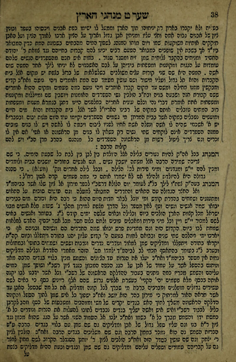 38 שער ט מנהגי הארץ במייח ולא יקברו בארץ רר, יניחוהו תיו הארץ וממעל לו ישימו כפת אכניס ויכסוהו בעפר וטנץ ציון של אבניס גבוה אמה וחצי עליו ומניהין אבן גדול וארוך על הציון ארכו לאורך הציץ ועל האבן חיקקים אותיות משוקעות שמו ױוה מוחו המנהג לשפוך המיס מהבתים בשכונת המת כדין המטאר ביו״ד אך בשבת אין שופכים כמבואר הסעס רביס יכינו להם קברות בחייהם עד צוואת ר׳ יהודה החסיד ומניחים בהקבר צלוחית שמן זית ומסגר סגור . במות איש חכם מהשפרדיס הנשיס שלהם עומדוח על הגגוח ומקוננות ומספחוח בידיהן על לבס האשכנזים לא יניחו לילך אחר המסה שום אשה . המטה היא שם שני קורות עצים משולבים בשלשלאות של בחל בצפת יש מקום אצל ביש הקברות והוא חל גדול ועליו מישור ושס עושין מפמד פס המת ואומרים ויהי טפס ואח״כ קדיש ומבקשין ממנו מחילה ומשם עד מקום קברו אומרים ויהי נועם כמה ספמים וסקוס ההוא אומרים ששס קבורת הנה ושבעה בניה ובת״ב הולכין נשי הספרדים האומנות ויושבין שם ומייללות ומקונטש ומטפחות אתת אומרת דברי נהי וכלם עינית אחריה כמלפנים ה״ט דתק בגמרא מענות ומטפחות רוב המתים טובלים חותם במקוה של רבינו האריז״ל אשר אצל בית הקברוח והוא מיס חיים ומועטים נסבלים במקוה אשר בבית המרחץ סי גשמים הספרדים יקיימו עיד היום מצות יטס ובסבריא יש א׳ אשכנזי שהיה לו אשה ונפלה אשת אחיו לפניו ליבום ויבמה לו לאשה ויש לו בטס טובים ממנה הספרדים אינם לוקחים שתי נשים רק כשאין לו בניס מן הראשונה או אפי׳ חם אין לו זכרים וגם צריך ליטול רשות מן הראשונה הספרדים כל מנהגם כהרב מרן הב״י ויש להס קולות הרבה : המנהג בכל אה״ק להיות נעורים בלילה אצל היולדת בץ לבן בין לבת כל שבעת הימים. כ׳ שס צריכה שמירה הרבה אצל ממתה יושבין נשים. וגם אנשים בחורים יושבים בבית ולומדים ומכין להס יי״ש ומגדנים־ ומיט סירות לכל הלילה . ובכל לילה אחרים ונק׳ (וועלא) . כי סכנה גדולה היא להיולדש ולהילד אם לא ישמרו אותם כי כמה פעמים קרה אסון רח״ל: המנהג בעה״ק צפת״ו לילך בל״ג לעומר יום הלולא דרשב״י לכפר מירון אל ציון שלו אשר בביהמ״ד ואל החצר הגדולה עם התאים והחדרים המבואר למפלה וגס פושיס סוכות על התאים ומתענגים ושמחים בהדרת קודש ומי יוכל לבאר חדות הי.ים ההוא כי רבה היא וכזרם מים כבירים יבואו שמה אנשים ונשים וטף לאין מספר וכל הדרך מצפת למירון מהלך ג׳ שעות מלא אנשים מבני ישראל מכל קצוות הארץ הולכים ביום ובלילה ובאים שלשה ימים קודם ל״ג במומר ואנשים באים לשם למכור יי״ש ויין וכל מיני פירות ומאכלים טובים ולחם כלום חסר מכל אשר יכסיף האדש למלאות שמחת לבו ביום. הקדוש הזה וגס ממדינת סרס יבואו שמה החרדים הם ונשיהם ובטהם אף כי יארכו ימי מהלכם שתי שנים ובבואם לחזות בטעם ה׳ קדוש עליון יהגו בתורה ויתפללו וביום קה״ת יקראו בחורה ױתפללו ומדליקים שמן למאור ונודרים נדרים ונדטת וששים ושמתים בחופי׳ ובמחולות ובערב ל״ג במומר בהתאסף חכמי לב לביהס״ד ילמדו מס׳ הזהר מאמרי האדרא ובלילה מדליקים נחת אין מספר בביהמ״ד ואח״כ יעלו את הנרות פד הציונים והשמש מכין בלויי מדים הרבה מאד ונותנס בהספל אשר על עמוד של אבן על כגג הכפה המכוון כנגד ציון רשב״י ושופך שמן כמיס עליהם והשמש מכריז כמה נותנים בעבור ההדלקה הראשונה של רשב״י וכל אשר ידבט לבו יקנה אותה בכסף מלא פפמים יהי׳ הקטי׳ כעשרת אלפים גרוש שהם אלף ר״ניש כסף כי באים לשם עשירים גדולים מופלגים ומברכים ברכת' מי שברך לכל קונה ומדליק את כל מה שבספל האבן עד אשר מ־אה האור למרחוק כי מירון בהר הוא יושב ואת״כ ישפוך כל איש שמן לתוך הספל והקונה הדלקה הראשונה משליך לתוך האש בגדים יקרים של משי ומזוהביס ומטבעות של כסף חהב לקרבן כליל לכבוד רשב׳ ואיש איש ואשה ישליך בגדים נכבדים לתוכו להעלות אח הנרות ונודרים כל א׳ כמסת ידו והשמש מברך כל א' בשמו ואח״כ ילכו אל הפמוד השני אשר על הגג שהוא מכוון נגד ציון ר״א בנו וגס פליו ספל גדול של אבן ומדליקים גס שם שמן עם בלו בגדים הרנה פ״ס הכחת השמש גס הוא נמכר בממון הרבה וגם שם משליכים בגדים הרבה ואח״כ הולכין לציון ר׳ יצחק וגס שם עושין כסדר הזה ואח״כ הולכים לציון ר׳ יוחנן הסנדלר הקרוב לשם מחוץ לחצר גס על קבריהם עמודים וספלים עליהם ומדליקים גס שס שמן ובגדים ובעת ההיא מדליקים בצפת