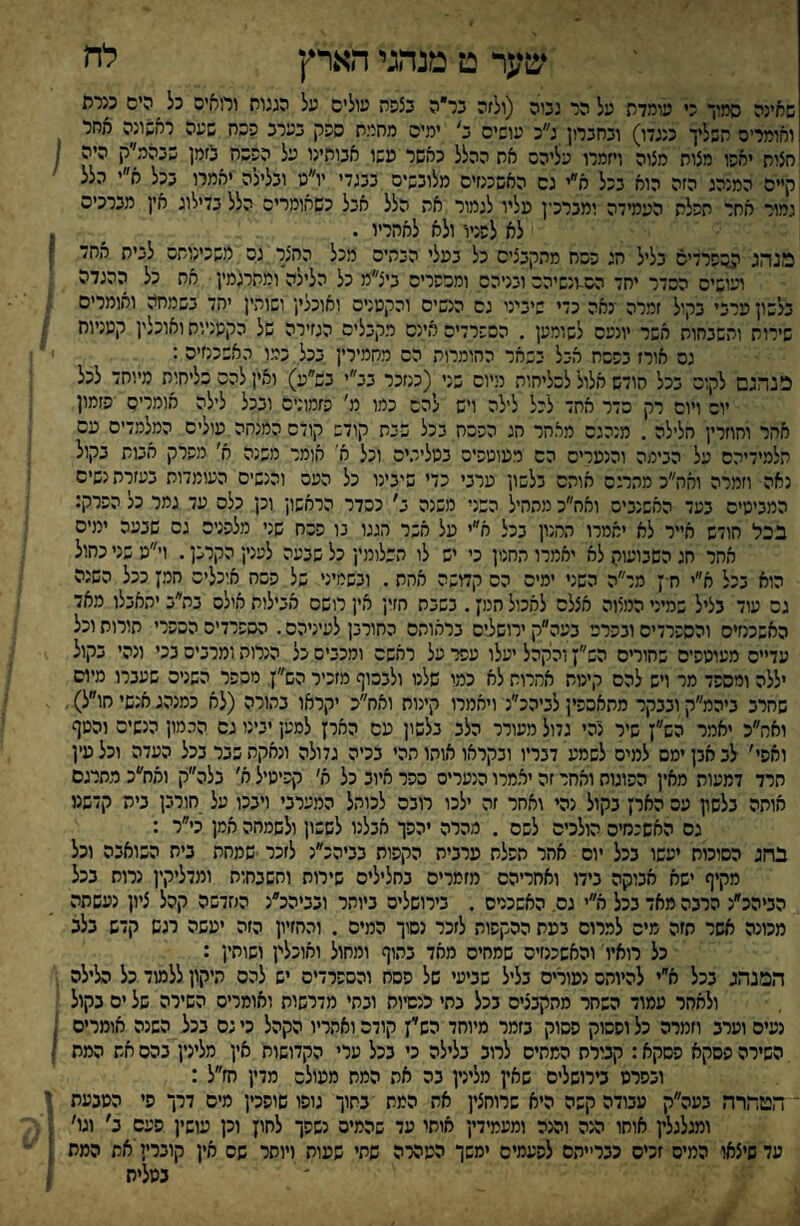 שער ט מנהגי הארץ לה שאינה סמיך כי עומדת על הר גטה (ולזה בר״ה נצפה עולים על המוח ורואים כל ^ הים מרת ואומרים השליך כנגדו) ונחכרון גכ עושים נ' ימים מחמת ספק כערכ פהח שעה ראשונה אחר חצות יאפו מצות מצוה ויזמרו עליהם את ההלל כאשר משו אנותינו על הפסח כזמן שנהי(ק 1 קייס המנהג הזה הוא ככל א״י גם האשכנזים מלוכשים ככגדי יו״נו וכלילה יאמרו ככל א״י הלל גמור אחר תפלת העמידה ימכרכין עליו לגמור את הלל אכל כשאומרים הלל כדילוג אץ מכרכים לא לפניו ולא לאחריו . ^ 1 מנהג ^םפרדיס כליל הג פםח מהקכציס כל כעלי הכהים מכל החצר גם משכינותם לכית אחד ז ועושים הסדר יחד הם-ונשיהם וכניהס ומכפרים כיצ״מ כל הלילה ומתרגמץ את כל ההגדה כלשון ערכי כקול זמרה נאה כדי שיכיני גס הנשים והקטנים ואוכלי; ושוהי[ יהד כשמחה ואומרים שירות והשכחות אשר יונעם לשומען . הספרדים אינם מקכליס הגזירה של הקטניות ואוכלי; קטניות גם אורז כפסח הבל כשאר החומרות הס מחמירי; ככל כמו האשכנזים : 1 מנהגם לקום ככל הודש אלול לכליחוה מיום כני (כנזכר כב״י כפ״ע) ואין להם סליחות מיוחד לכל יום ויום רק סדר אחד לכל לילה ויש להם כמו מ׳ פזמונים ובכל לילה אומרים פזמון אחר וחוזרי; חלילה , מנהגם מאתר תג הפכה בכל שכת קודש קודם המנחה עולים המלמדים עם תלמידיהם על הבימה והנערים הס מעוטפיס כטליכיס וכל א' אומר משנה א' מפרק אטת בקול נאה וזמרה ואה״כ מתרגם אותם בלשון ערבי כדי שיבינו כל העם והנשים העומדות בעזרת נשים המביטיס כעד האשנבים ואח״כ מתהיל השני משגה כ׳ כסדר הראשון וכן כלס עד גמר כל הפרק: בכל חודש אייר לא יאמרו המנון בכל א״י על אשר חגגו נו פסח שני מלפנים גס שבעה ימים אחר חג השבועוק לא יאמרו החנון כי יש לו תשלומי; כל שבעה לענין הקרב;. וי״ט שני כחול הוא בכל א״י ח ן מר״ה השני ימים הס קדושה אחת. ובשמיני של פסח אוכלים חמן ככל השנה גס עוד בליל שמיני המצוה אצלם לאכול חמן. בשבת חזין אין רושם אכילות אולם בת״ב יתאבלו מאד האשכנזים והספרדים ובפרס בעה״ק ירוש3יס בראותם כחורבן לעיניהם. הספרדים הספרי תורות וכל עדיים מעוטפיס שהורים הש״ן והקהל יעלו עפר על ראשם ומכבים כל הנרות ומרבים בכי ונהי בקול יללה ומספד מר ויש להם קינוח אמרות לא כמו שלנו ולבסוף מזכיר הש״ן, מספר השנים שעברו מיום שחרב ביהמ״ק ובבקר מתאספין לביהכ״נ ויאמרו קינוח ואח״כ יקראו בתורה (לא כמנהג אנשי חו״ל) ואמ״כ יאמר הש״ן שיר נהי גדול מעורר הלב בלשון עם הארן למען יטנו גס ההמון הנשים והטף ואפי׳ לב אבן ימס למיס לשמע דבריו ובקראו אוהו תהי בכיה גדולה ונאקה שבר בכל העדה וכל עין חרד דמעות מאין הפוגות ואחר זה יאמרו הנערים כפר איוב כל א׳ קפיטיל א׳ בלה״ק ואח״כ מתרגם אותה בלשץ עם הארן בקול נהי ואחר זה ילכו רובם לכותל המערבי ויבכו על חורבן בית קדשמ גם האשכמיס הולכים לשם . מהרה יהפך אבלנו לששון ולשמחה אמן כי״ר : בחג הסוכות יעשו בכל יום אחר הפלת ערבית הקפות בביהכ״נ לזכר ■שמחת בית השואבה וכל מקיף ישא אבוקה בידו ואחריהם מזמרים בחלילים שירות ותשבחות ומדליקין נרות בכל הביהכ״נ הרבה מאד בכל א״י גם, האשכרס . בירושלים ביותר ובביהכ״נ הגזדשה קהל ציון נעשתה מכונה אשר תזה מיס למרום בעת ההקפות לזכר נסוך המיס . והחזיון הזה יעשה רגש קדש בלב כל רואיו' והאשכנזים שמחים מאד בתוף ומחול ואוכלי; ושוחין : המנהג בכל א״י להיותם נעורים בליל שביעי של פסח והספרדים יש להם תיקון ללמוד כל הלילה , ולאחר עמוד השחר מהקבצים בכל בתי כנסיות ובתי מדרשות ואומרים השירה של ים בקול נעים וערב וזמרה כל ופסוק פסוק בזמר מיוחד הש׳ין קודם ואחריו הקהל כי גס בכל השנה אומרים , , השירה פסקא פסקא: קבורת המתים לרוב בלילה כי בכל ערי הקדושות אין מלינין בהם את המת י ובפרס בירושלים שאין מלינין בה את המת מעולם מדין חז״ל : ־ הטהרה בעה״ק עבודה קשה היא שרוחצין את המת בתוך גופו שופכין מיס דרך סי הטבעת ו ומגלגלי; אוחו הנה והנה ומעמידי; אותו עד שהמיס נשפך לחון וכן עושי; פעם ב׳ וגו' עד שיצאו המים זכיס כברייתה לפעמים ימשך הטהרה שתי שעות ויוסר שס אין קובריי'את המת ; בטלית