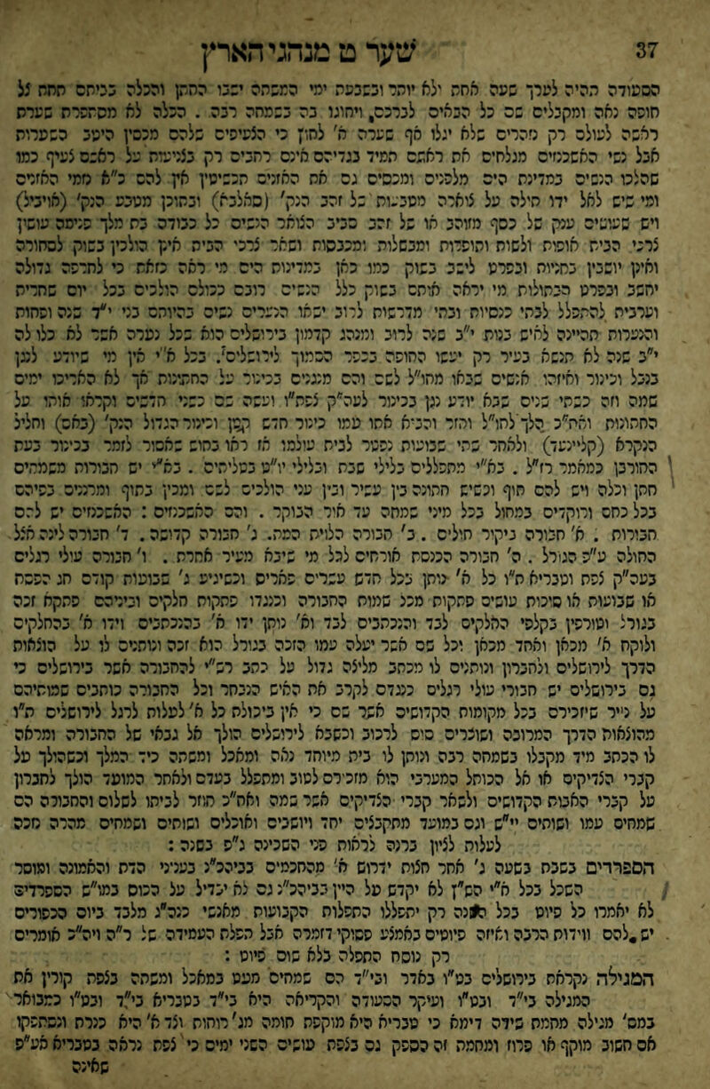 הסעודה תהיה לערך שעה אחת ילא יותר ובשבעת ימי המשהה יבבו החתן והכלה בכיתם תחח 5ל חופה נאה ומקבלים שס כל הבאים לברכם, ויחוגו בה בשמחה רבה . הכלה לא מסתשרת שערש ראשה לעולה רק נזהרים שלא יגלו סף שערה א׳ לחו; כי הצעיפים שלהם מכסין היעב כשערות אבל נשי האשכנזים מגלחים את ראשם תמיד בגדיהם אינם רחבים רק בצנינדת על ראשם צעיף כמו שהלכו הנשים במדינת הים מלפנים ומכסים גס אח האזנים הכשיסץ אץ להם כ״א נזמי האזנים ומישיש לאל ידו חילה על צוארה מסבעוח של זהב הנק׳ (סאלבא) ובתוכן מטבע הנק׳ (אויביל) ויש שעושים ענק של כסף מזוהב או של זהב כביב הטאר הנשים כל כבודה בת מלך פנימה עושין צרכי הבית אופות ולשות ותופרות ומבשלות ומכבסות ושאר צרכי הבית איק הולכין בשוק לסחורה ואינן יושבין בחניות ובפרט לישב בשוק כמו כאן במדינות הים מי ראה כזאת כי לחרפה גדולה יחשב ובפרט הבתולות מי יראה אזתם בשוק כלל הנשים רובם ככולם הולכים בכל יום שחרית וערבית להתפלל לבתי כנסיות ובתי מדרשות לרוב ישמו הנערים נשים בהיותם בני י״ד שנה ופחות והנערות תהיינה לאיש בנות י״ב שנה לרוב ומנהג קדמון בירושלים הוא שכל נפרה אשר לא כלו לה י״ב שנה לא הנשא בעיר רק יעשו החופה בכפר הסמוך לירושלים'. בכל א׳יי אין מי שיודע לנגן בנבל וכינור ואיזהו אנשים שבאו מחו״ל לשם והם מנגנים בכיטר על החתינות אך לא האריכו ימים שמה וזה כשתי שנים שבא יודע נגן בכינור לעה״ק צפת״ו ועשה שם כשני תדכים וקראו אותו על החתונות ואח״כ הלךילחו״ל והזר והביא אתו עמו כינור חדש ר^ון וכינור הגדול הנק' (באם) וחליל הנקרא (קל״נעד) ולאחד שהי שבועות נפטר לבית עולמו אז ראו בחוש שאסור לזמר בכינור בעת החורבן כמאמר רז״ל . בא״י מתפללים בלילי שבת ובלילי יו״ט בטליתיס . בא״י יש הבורות משמחים חתן וכלה ויש להם חוף וכשיש חתונה בין עשיר ובין עני הולכים לשם ומכין בתוף ומרנדס בפיהם בכל כחס ורוקדים במחול בכל מיני שמחה עד איר הבוקר . והס האשכנזים : האשכמיס יש ל־־.ס חבורות . א' חבורה ניקור חולים . ב' הבורה הלוית המה. ג׳ חבורה קדושה. ד׳ חבורה לינה אצל החולה עפ הגורל . ה׳ חבורה הכנסת אורחים לכל מי שיבא מעיר אחרת . ו' חבורה עולי רגלים בעה״ק צפת ומבריא ת״ו כל א׳ •נותן בכל חדש עשרים פאריס וכשיגיע ג׳ שבועות קודם חג הפסח או שבועות או סוכות עושים פתקות מכל שמוח החבורה וכנגדו פהקות חלקים ובירהם פתקא זכה בגורל ומורפין בקלפי האלקיס לבד והנכהבים לבד וא׳ נותן ידו א׳ בהנכתבים וידו א׳ בהחלקיס ולוקח א׳ מכאן ואחד מכאן וכל פס אשר יעלה עמו הזכה בגורל הוא זכה ונותנים לו על הוצאות הדרך לירושלים ולהנרון ונותנים לו מכתב מליצה גדול על נתב רש״י להחבורה אשר בירושלים ט גם בירושלים יש חבורי עולי רגלים כעדם לקרב אח האיש הנבחר וכל החבורה כותבים שמותיהם על נייר שיזכירם בכל מקומות הקדושים אשר שם כי אין ביכולת כל א׳ לפלות לרגל לירושלים ת״ו מהוצאות הדרך המרובה ושוכרים סיס לרכוב וכשבא לירושלים הולך אל גבאי של החבורה ומראה לו הכתב מיד מקבלו בשמחה רבה ונותן לו ביה מיוחד נאה ומאכל ומשהה כיד המלך וכשהולך מל קברי הצדיקים או אל הכותל המערבי הוא מזכירם לטוב ומתפלל בעדם ולאחר המועד הולך לחברון על קברי האבות הקדושים ולשאר קברי הצדיקים אשר שמה ואח״כ תיזר לביתו לשלום והחבורה הס שמחים עמו ושוהים יי״ש וגס במועד מתקבצים יחד ויושבים ואוכלים ושותים ושמחים מהרה נזכה לעלות לציון ברנה לראות פני השכינה ג״ס בשנה: הספרדים בשבח בשעה ג׳ אחר חצות ידרוש ח' מהחכמים בביהכ״נ בעניני הדת והאמונה ומוסר השכל בכל א״י הש; לא יקדש על היין בביהכ״נ גם לא יבדיל על ככוס במ-י״ש הספרדים לא יאמרו כל פיוט בכל ה)ונה רק יתפללו התפלות הקבועות מאנשי כנה״ג מלבד ביום הכפורים יש,להם ווידות הרבה ואיזה פיוטים באמצע פסוקי דזמרה אבל הפלת העמידה של ר״הויה״כ אומרים רק נוסח התפלה בלא שוס פיוט : המגילה נקראת בירושלים בט״ו באדר ובי־ הס שמחים' מעט במאכל ומשהה בצפת קורין את המגילה בי״ד ובט״ו ועיקר הסעודה והקריאה היא בי״ד בטבריא בי״,ד ובמ״ו כמבואר במס׳ מגילה מחמת שידה דימא כי מבריא היא מוקפת חומה מג' רוחות וצד א׳ היא כנרת ונסתפקו אס חשוב מוקף או פרוז ומחמת זה כספק גס בצפת עושים השני ימים כי צפת נראה נטבריאאע״ס שאינה