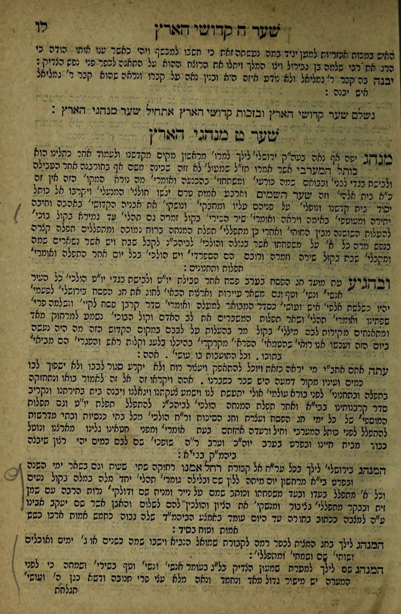 לו שער ח קדושי הארץ האיש במסת אכזדות למען יגיד במה נעשתה זאת כי חשכו למכשף ויהי כאשר ענו אותי הודה כי הרג את'רבי שלמה בן גבירול ויצו המלך ויתלו את הרוצח ההוא על התאנה לכשר פני נשש הצדיק: יבנה בה קבר ר'גמליאל ולא נודע איזה היא ובנין נאה על קברו ונראה שהוא קבר ר גמליאג איש יבנה : נשלם שער קדושי הארץ ובזכות קדושי הארץ אתחיל שער מנהגי הארץ . שער ט מנהגי הארץ מנהג ישה אף נאה בעה״ק ירושלי׳ לילך למרו׳ מראשון מקים מקדשנו ולעמוד אחל כתלינו הוא כותל המערבי אשר אמרו הז״ל שמעיל׳ לא זזה שכינה משס אף בחורבנה אחר הטבילה ולבישת בגדי לבני׳ ובבואם שמה כורעי׳ ומשתחוי' בהכנעה ואומרי׳ מה נורא המקו׳ הזה אין זה כ״א״בית אלה׳׳ וזה שער השמים וארבע אמות טרם יגשו חולצי׳ המנעלי׳ ויקרבו אל כותל יסוד בית קדשנו ונופלי׳ על פניהם עליו ומחבקי׳ ונושק׳׳ את אבניה הקדושי׳ באהבה וחיבה יהירה ומעוטשי׳ באימה ויראה ואומרי׳ שיר השירי׳ בקול זמרה גם ההלי׳ עד גמירא בקול בוכי להעלות השושנה מבין החוהי׳ ואחרי כן מתפללי׳ תשלה המנחה בחח נמוכה ומהפלליס השלה קצרה בנפש מרה כל א׳ על משפחתו אשר בגולה והולכי׳ לביהכ״נ לקבל שבת ויש^ אשר נשארים שמה ומקבלי׳ שבח בקול שירה וזמרה ורובם הס הספרדי׳ ייש הולכי' בכל יום אחר התפלה ואומרי, תפלות והחנונים: ולהגיע עת מועד חג הפסח בערב פסח אחר טבילת יו״ט ולבישת בגדי יו״ט הולכי׳ כל העיר ^ אנשי' ונשי׳ וטף וגס משאר עיירות וארצות הבאי׳ לחוג את חג הפסח בירושל׳׳ לפע% יהיו כשלשת אלפי׳ איש ועושי׳ כסדר המבואר למעלה ואומדי׳ סדר קרבן פסח לקיי׳ ונשלמה פרי' שפתינו ואומרי׳ תהלי׳ ושאר תפלות המשברים את לב האדם וקול הבוכי׳ נשמע למרחוק מאד ומתאנחיס מקירות לבס מיללי׳ בקול מר בהעלות על לבבם במקום הקדוש הזה מה היה נעשה ביום הזה ועכשו אנו רואי׳ שהטמאי׳ הפרא•׳ מקרקרי׳ בהיכלו כלעג וקלית ראש והפגרי׳ הס מביאי בתוכו. וכל התועבות בו עושי׳ . אהה: עתה אתם אחב״י מי יראה כזאת ויוכל להתאפק ויעצור רוח ולא יקרע סגור לבבו ולא ישפוך לבו כמיס ועיניו מקור דמעה היש שבר כשברנו. אהה ויקראו זה אל זה לאמור בואו ונתחזקה בתפלה וכתחנוני׳ לפני בורא עולמי׳ אולי יתעשת לנו וישמע צעקתנו ויגאלנו ויבנה בית בחירתנו ונקריב סדר קרבנוחינו בבי״א ואחר תפלת המנחה הולכי׳ לביהכ״נ להתפלל תפלת יו״ט וגס תפלות המוספי' של כל ימי חג הפסח ועצרת וחג הסיכות ור״ח הולכי׳ מכל בתי כנסיות ובתי מדרשות להתפלל לפני כותל המערבי וחיל ורעדה אחזחס בעת אומרי׳ ומפני חטאינו גלינו מארצנו ונוטל כבוד מבית חיינו ובפרט בערב יוה״כ וערב ר״ה שופכי' שם לבס כמיס יהי רצון שיבצה ביהמ״ק בני׳יא: המנהג בירושלי׳ לילך בכל ער״חאל קבורת רחל אמנו רחוקה שתי שעות יגס בשאר ימי השנה ־ ובפרט בי״א מרחשון יום מיתה ללון שם ובלילה גומרי׳ תהלי׳ יחד מלה במלה בקול נעים וכל א׳ מתפלל בעדו ובעד משפחתו וכותב שמס על נייר ומניח שם ודולקי' נרות הרבה עם שמן זית ובבקר מתפללי׳ בציבור ומנשקי׳ את הציון והולכין־להס לשלום והאבן אשר שם יעקב אבינו ^ ע״ה למצבה ככתוב בתורה עד היום עומד באמצע הביהמ״ד שלה גבוה כחמש אמות ארכו כשש אמות ומוחבסיד: המנהג לילך בחג המצות לכפר רמה לקבורת שמואל הנביא וישבו שמה כשנים או ג׳ ימיס ואוכלים ושותי' ןם ושמחי׳ ומתפללי׳: המנהג שס לילך למערת שמעון הצדיק בל״ג בעומר אנשי׳ ונשי׳ וטף בשירי׳ ושמחה כי לפני המערה יש מישור גדול מאד ונחמד ונאה מלא עצי פרי תנובה ודשא כגן ה׳ ועושי תגלחת