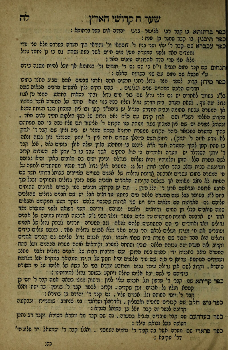 לה שער ח קרואטי הארץ , כפר ברתותא נו קבר רבי אליעזר ברני יהודה איש כפר נרתותא: כפר תיבנין בו קבר שמגר בן ענת: כפר עכברא שס קבר ר׳ ינאי ושני בניו ר׳ דושתאי ור׳ נהוראי תוך מערה כפרדס מלא עצי פרי נחמדים מאד ולפני המערה מעין מיס חיים אשר כעת נשחת גס בו גן נחמד גדול מלא עצי פרי הדר אתרוגים מוביס מאד: תנחום שס קיר נחום מביא וי״א כי שם גס ר׳ תנחום ור׳ הנחומא אך יוכל להיוח משגה בידם ע״י'מבטא שס נחוס עם שני השמוח האלה :■ כפר מירון קרוב לכפר חצר גדול רחבי חמשים אמה וארכו שבעים אמה סביב החצר בתוכו חדרים הרבה תחתיים שנים ושלישים . בהם מקים ללון לאנשים הרבים הבאים שמה י בל״ג בעומר לאחרים יש גס חצר גדול שם בור מים גדול ובתי כסאות באמצע החצר עץ אגוז גדול יפה טף. לפאת מערב בית מדרש גדול ועליו כסת בנוי והוא עומד על המערה אשר תחתיו אך המערה עכשיו סתומה ובבית המדרש הגדול יש ביהמ״ד קטן ובו ציון המכוון כנגד מנוחת התנא הקדוש האלהי רשב״י ושס ארון קודש עם ס״ת נאה ונרות של כסף דולקות תמיד נאים מאד . ובכותל צפונית יש שם ציון המכוון כנגד מטחת בנו הקדוש ר׳ אליעזר וגס עליו כפה כי הס מנוחתם כתוך המערה כמבואר בזהר הקדוש ממערת מרוניא בפתח החצר יש ביש וציון שם קבר ר' יצחק לא נודע איזה ר׳ יצחק). רחוק משם כמהלך עשרים אמה ציון ר׳ יוחנן הסנדלר ציון גבוה ונאה בו פחח קטן לתוך המערה אשר א״א ליכנס בו ומאמצע הציון עולה אילן בוסים נאה . אצל קבר ר׳ יוחנן הסנדלר יש סערה ואומרים כי היא המקים אשר עבד בו ר׳ יוחנן את העורות קרוב לשה מערת הלל הזקן ותלמידיו והיא נפלאה צגדלה וכוכין יפיס בה חצובים באבן והיא גבוהה ומרובעת כבית נחצב בהר מאבן אחת ועל גג המערה אילן גדול אשר ענפיו משתערים ולמטה על פי המערה בתוכו עשרים וארבעה.ארונות גדולות של אבניס כסויים מצויירים בכותל דרומי אשר שם הפחח לא נחצב מאומה אך בשלשה הקירות האחרים חצובים ששה כוכין גדולים ועמוקים ובכל כוך ארבע ארונות ובראשם ארון ר׳ הלל הזקן. וגס יש בקרקע חצובים כמי קברים ארוכים פחותים ביום ל״ג בעומר בכל שנה המערה מלאה מים כמעט עד חציה אבל יש שם אבדם גדולים שהולכים עליהם גס הארונות הס מלאים מים ויש שר ארונות שהכסוי שלהס נעקר מעט ממקומם והבאיש שמה שואבים בכלי מן המיס ורוחצים ראשם ופניהם, וידיהם מפני רפואה ולפני המערה מצד אחד יש ארבעה ארונות משוקעים עד חצים בעפר ומצד השני ג״כ ארבעה ארונות כמוהם של אבנים גדולים מאד ואומרים כי הס המשמשים שלהם לפאת נגב המערה יורדים לעמק גדול של אבניס ועוברים את מי מגידו ועולים לראש הר גבוה מאד מלא אבנים גדולית מאד. כמעט עולים בידים ורגלים הוא ההר ■תבור שם מערת בית שמאי ואשתו ובנין אבנים גדול עליהם גס קברים אחרים וקרוב לזה מערה יפה גבוהה מלאה כוכין ופתחה למערב וקוראים אותה מערת הכהרם ועל פתח המערה נחצב כתבנית ידי כהנים בעת הרוכן ושם חורבות רבות של אבנים גדוליח ואבר מחצב ועמודים הנותנות עדיהן כי ה ה שם עיר מלפרס והיא תענך על מגידו המבואר במקרא אצל מלחמת סיסרא. וקרוב לשם אבן גדולה עומד גבוה ומרובע ונקרא בפי כל כסא של אליהו על פי מסורת בידיהם כי לשם יבא אליהו תחלה ויתקע בשופר גדול לחירותינו: כפר קדיתא שם קבר ר׳ טרפון וגל אבנים עליו לציון ורחוק ממני כמאה אמה קבר ר׳ יוסי בן קסמא ועליו גל אבנים וק שקדים. וקחב לכפר קבר ר׳ בנימץ בר יפת ואצלו קבר ר׳ יוסי חטופה וגל אברס עליו. גס קבר ר׳ יהודה בן בתירא: כפר בוש רולב שם קבורים שמעיה ואבטליון. ואדרמלך ושראצר בני סנחרב שנתגיירו ובבקעה קרובה לכפר זה קבר יואל בן פתואל הנביא: כפר בערהעם שם קבר עובדיה הנביא במערה. גס שם קבר מר זומרא חשידא וקבר רב נחמן חטופה בעל נבואת הילד: כפר פרארי שם מערה אסר בה קבור ר׳ נחמיה העמסני . ואצלו קבר ר׳ ישמעאל יר פלוגתי' דר׳ עקיבא כפנ