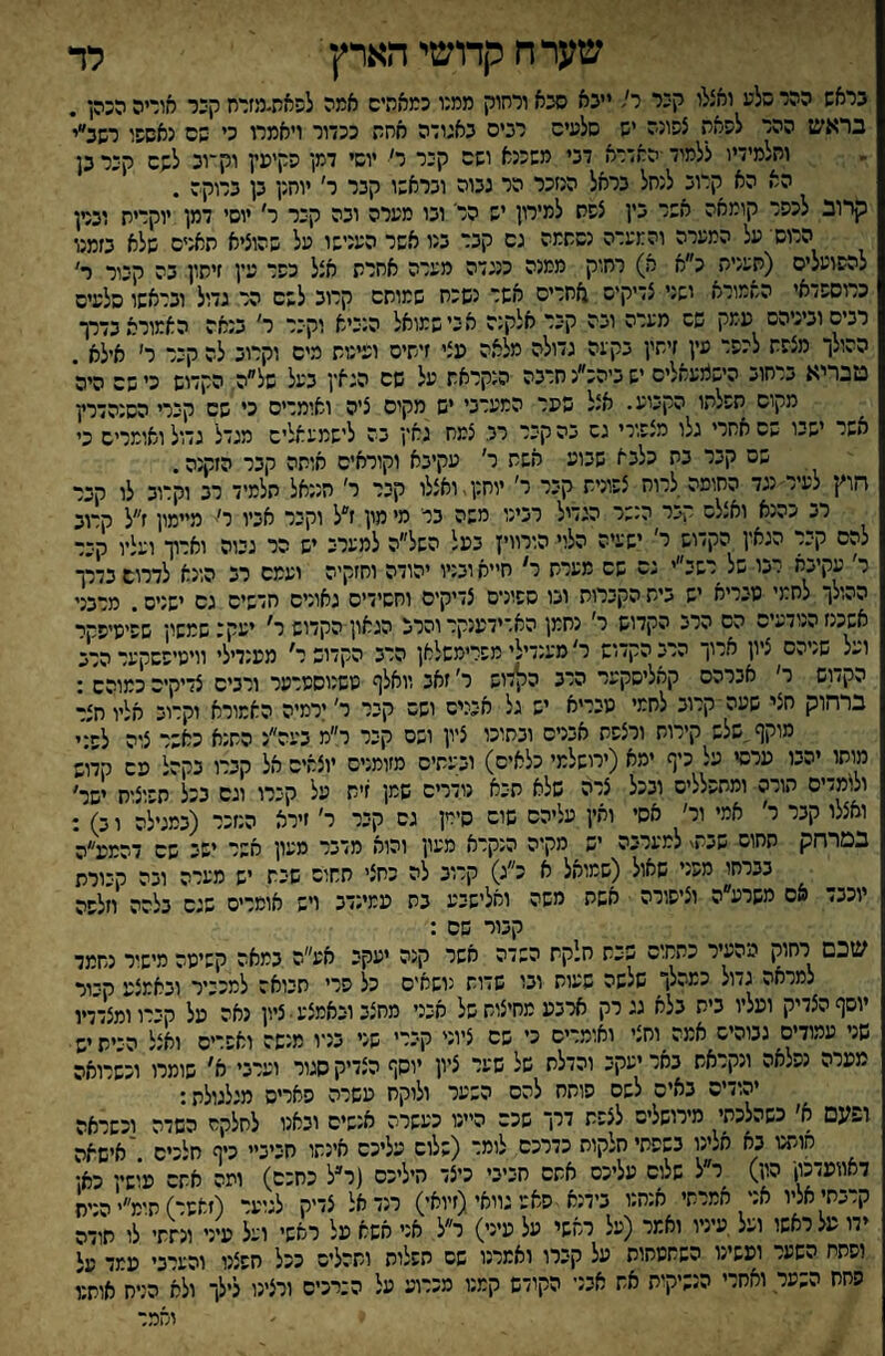 לד שער ח קדושי הארץ בראש ההר סלע ואצלו קכר ר! ייכא סכא ורחוק ממגו כמאהיס אמה לפאת״מזדח קי:ר קוריה הכהן. בראש ההר לפאת צפונה _יש סלעים רבים כאגודה חח ככדור ויאמרו כי שם נאסשו רשב״י ות/מידיו ללמוד ■האדרא דגי משכנא ושם קבר ר׳ יוסי דמן פקיעין וק־־וכ לשם קיר כן הא הא קרוב לנחל בראל הנזכר הר גבוה ובראשו קכר ר' יוחנן כן כרוקה . קרוב לכפר קומאה אשר בין צפת למירון יש הר' ובו מערה ובה קבר ר' יוסי דמן יוקרית וברן הרוס על המערה והמערה נסתמה גם קבר כנו אשר הענישו על שהוציא תאנים שלא כזמנו להפועלים (תענית כ״א א) רחוק ממנה כנגדה מערה אחרת אצל כפר עץ זיתון בה קבור ר׳ כרוספדאי השמורא ישני צדיקיס אחרים אשר נשכח שמותם קרוב לשם הר גדול ובראשו סלעים רנשוביגיהס עמק שס מערה ובה קבר אלקנה א בי שמואל הנביא וקבר ר' כנאה האמורא כדרך ההולך מצפת לכפר עין זיתין בקעה גדולה מלאה עצי זיתים ועינות מים וקרוב לה קבר ר׳ אילא . מבריא ברחוב היש1מעאלים ישביהכ״נחרבה הנקראת על שם הגאץ בעל של״ה הקדוש כי שם היה מקום תפלתו הקבוע. אצל שער המערבי יש מקים ציה ואומרים כי שם קברי הסנהדרין אשר ישבו שם אחרי גלו מצפורי גה בה קבר רב צמח גאץ בה לישמעאלים מגדל גדול ואומרים כי שס קבר בת כלבא שבוע אשת ר' עקיבא וקוראים אותה קבר הזקנה. חוץ לעיר נגד החומה לרוח צפונית קבר ר׳ יוחנן,ואצלו קבר ר׳ חננאל תלמיד רב וקרוב לו קבר רב כהנא ואצלם קבר הנשר הגדיל רבינו משה ברי מי מון ז״ל וקבר אביו ר׳■־ מיימון ז״ל ק־וב להם קבר הגאץ הקדוש ר׳ ישעיה הלוי הוייייז בעל השל״ה למערב יש הר גבוה וארוך ועליו קבר ר׳ עקיבא רבו של רשב״י גם שם מערת ר' ח״א ובניו יהודה וחזקיה ועמם רב הונא לדרום בדרך ההולך לחמי טנריא יש בית הקברות ובו ספונים צדיקים וחסידים גאונים חדשים גם ישניס. מרכני אשכנז הנודעים הס הרב הקדוש ר' נחמן האדידענקר והרב הגאון הקדוש ר' יעקב שמשון שפיסיפקר ועל שניהם ציון ארוך הרב הקדיש ר' מענדילי מפריסשלאן הרב הקדוש ר' מענדילי וויטיפשקער הרב הקדוש ר' אברהם קאליסקער הרב ה^דוש ר' זאב וואלף סשנוסמרער ורבים צדיקים כמוהם : ברחוק חצי שעה קרוב לחמי טבריא יש גל אבנים ושס קבר ר' ירמיה האמורא וקרוב אליו חצר מוקף שלש קירות ורצפת אבנים ובתוכו ציון ושס קבר ר״מ בעה״נ התנא כאשר צוה לפני מותו יהבו ערסי על כיף ימא (ירושלמי כלאים) ובעתיס מזומנים יוצאים אל קברו בקהל מם קדוש ולומדים הורה ומחפל/יס ובכל צרה שלא תבא נודרים שמן זית על קברו וגם בכל תפוצות ישר' ואצלו קבר ר׳ אמי ור׳ אסי ואין עליהם שום סירין גס קבר ר׳ זירא הנזכר (במגילה ו ב) : במרחק תחום שב/*\ למערבה יש מקוה הנקרא מעון והוא מדבר מעון אשר ישב שם דהמע״ה בברחו מפני שאול (שמואל א כ״ג) קרוב לה כחצי תחוס שבת יש מערה ובה קבורת יוכב> אס משרע ה וציפורה אשת משה ואלישבע כת עמינדב ויש אומרים שגס בלהה וזלפה קבור שם : שכם רחוק מהעיר כתחום שבת חלקת השדה אשר קנה יעקב אע״ה במאה קשיטה מישיר נחמד למרחה גדול כמהלך שלשה שעות וכו שדוח נושחיס כל פרי תכואד למכניר וכאמצנג הכור יוסף הצדיק ועליו בית בלא גג רק ארבע מחיצות של חיכי מחצב וכאמצע • ציון נאה מל הכרוומצדדו שני עמודים גבוהיס אמה וחצי ואומרים כי שם ציוני קברי שני בניו מנשה ואפרים ואצל היית יש מערה נפלאה ונקראת באר יעקב והדלת של שער ציון יוסף הצדיק סגור וערבי שומרו וכשרואה יהודים באים לשס פותח להם השער ולוקח עשרה האריס מגלגולת: ופעם א׳ כשהלכתי מירושלים לצפת דרך שכם היינו כעשרת אנשים ובאנו לחלקס השדה וכשראה חותנו בא חלינו בשפתי חלקות כדרכם לומד (שלום עליכם אינתו חביביי כיף חלכיס 'אישאה דאוועדכץ הון) ר״ל שלום עליכם אחס חביבי כיצד היליכס (ר״ל כחכם) ועה אתם עושץ כאן קרבתי אליו אני אמרתי אנחנו בידנא פא;'גוואי (זיואי) רנד אל צדיק לגוער (זאשר) תימ״י הנית ידו על ראשו ועל עיניו ואמר (על ראשי על עיני) ר״ל א:י אשא על ראשי ועל עיני ונתתי לו תודה וסתת השער ועשינו השתטחות על קברו ואמרנו שס חפלוה ותהליס ככל חפצנו והערבי עמד י על סחת ה..ער ואחרי הנשיקות אח אבני הקודש קמנו מכרוע על ה:רכים ורצינו לילך ולא הניח אותט והמר