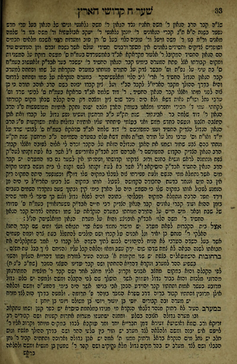 33 שער ח קדושי הארץ ] שצ״ה קבר הרב הגאץ ר׳ משה חאגיז נכד הגאון ר׳ משה גלאנטי וגיסו של הגאון בעל הרי חדש 1 נפטר בשנה ה״א ת״ג קברי הגאונים ר׳ יונהן גלאנטי ר׳ יעקב אבולפפיא ור׳ משה בס ר׳ שלמה מאניס ור״מ בנו ר׳ משה וויסל ור׳ טוביה הלוי בעל ס׳ חן סוב ומערוח רני אשכח מלאים חכמים יסופדס צדיקים וחסידים גאונים אין מספר ורבנים חסידי עולם אשר נשכח זכרם וק הנודעים סיד הס הגאון החסיד המקובל ר׳ אלעזר מקראקא אב״ד באמשטרדם בעמ״ח ס׳ מעשה רוקח על המשניות ומקום קבורתו אצל פחח המערה בימינו קבר הגאון החסיד ר' יששכר בער אבד״ק זלאטשוב יעמ״ח ס׳ בת עיני על גס״ת וס׳ מבשר צדק על ההורה מנוחתו במערה הנקראת על שמו וסחחה למערב קבר הגאון הגדול החסיד ר׳ ארי׳ ליב הלוי וואלטשיסקר במערה הנקראת על שמו ופתחה לדרוס והיא בדרך ההולך מקבר האריז״ל לקבר הב״י ועל ציון קברו יכונה בשם הרב אוהב הורה כי ק צוה לפני מוחו ואצלו קבר הגאון החסיד. ר׳ דוד שלמה אב״ד סראקא בעמ״ח ס' לבישי שרד וס׳ ערבי נחל ושו״ת נאות דשא ולא היה ניכר שום ציץ ומצבה רק היה קבלה שכאן מקוס קבורתו לקחתי עמי ד׳ הכירי וחפרנו ומצאנו בעומק הארץ מצבה ישנה נחקק אותיות מטושטשות פ״נ הרב מאון ר' דוד שלמה בר אביגדור שנת תק״ע כ״ב מרהשון ועשינו נפש גדול על קברו ואת אבן המצבה חצבנו ונעשה כחדש ממש ואני בעצמי פיתחתי עליו אותיות גדולות נאות משוקעות פ״נ הרב הגאון הגדול הצדיק החסיד ועט המפורסם ר׳ דוד שלמה אב״ד סרמקא בעמ״ח ם' לבושי שרד על יו״ד ואו״ח וס׳ ערבי נחל על תורה ושו״ה נאות דשא עלה בסערה השמימה כ״ב מרחשון שנה הק״ע ונתתי בהם צבע שחור ושמט אח האבן הגדולה הזאת על הקבר זכרה לי אלוה לטובה ואצלו קבור הרב הגאון הצדיק הקדוש המפורסם ר׳ אברהם דוב אבד״ק נאווריטש ז״ל אשר בא לעת זקנתו לעה״ק צפת ונתמנה לראש ונשיא בחנם ורוב צדקתו קדושתו, וטהרתו אין לשער גס בזו המפרה יש קבר הרב הגאין החסיד אבד״ק הוסיקאי ז״ל אשר בא לעת זקנתו לשם וקנה לו ביה ועשה בתוכו מקוה מים אשר נתמלא ממי הגשם ולעת פטירתו צוה לטבלו במקוה שלו דוקא וכשנפטר היתה המקוה ריק אין בה מים ונגמר בדעת החבורה הקדושה לטטל אותו במקוה של רבינו האריז״ל כי היה נץ־ הנמנע למבול אוהו במקוה שלו כי השמש היה על האיץ כימי קיץ ובתוך שעה נתקדרו השמים בעבים וירד מסר הרבה ונתמלא המקוה וסבלוהי בתוכה והיה לפלא גדול ולנס כך סיפר לי חמי שהיה בזמן ההוא ועוד קברי גאיניס קבר הגאון הצדיק רבי חיים אבד״ק טשערנאווין בעמ״ח ס׳ סדורו של שבח ובאר מיס חיים על התורה מנוחתו במערה הנקלאה על שמו ופתחה לדרום קבר הגאון החשיד ר׳ משה הלוי אבד״ק אובניצע והוא על מערת הגאון מוואלשיסק הנ״ל: אצל בית הקברות לפאת מערב יש מישור נחמד נושא פרי תבואה ועצי זהים שס קבר התנא האלקי ר' פנחס בן יאיר וגל אבנים על קברו ושם הולכים להתפלל בעש צרה וכמה פעמים אשר בעל השדה הערבי לא הניח להיהודיס לכנס לתוך השדה אל קברו כי אמר שמקלקלים את תבואתו לשנה הבאה לא צמח שדהו שוס ירק עשב ומאז והלאה קבל עליו נהניחם לי ך בכל עתחפצס. ברחובות הישמעאלים בצפת יש שני מקימות א׳ בגובה העיר למזרח ושמו דהר״א העליון והשני בשפיע ההר למערב ונקרא דהריא התחתין ושס קבר עדינו העצני המכר (שמ״ב כ״ג ח) לפי הקבלה והוא במקום מחצב אבנים וקרוב אליו מחצב אחר ושם קבר ר׳ חוצפית המתורגמן מהרוגי מלכות והוא בבור גדול ועמוק אשר הושלך שם לפי הקבלה ומשם ולמטה יש סלע גדול מרובע כעשר אמות ותחתיו קבר יהוידע הכהן אבי בניהו אשר היה בימי דהמע״ה ומשם והלאה אילן חרובין ותחתיו קבור בריה דרב ספרא המכר בזוהר פ׳ חרומה . ולמטה בדרך הזה. לצד מזרח יש מערה ובה קבורים יוסי בן יועזר.ויוסי בן משולם ױוסי בן יוחק : במערב העיר לא רחוק מנהר דלבאי הנקרא מי מגידו במלחמת היסרא יש ככ< קטן ושמו עתקאב' ובו מערה גדולה חצובה בסלע וממנה יסחעפו מערות אחרות קטנות ושם קטריס רב זריקא ורב סמא ואושיעה זעירא דמן חבר״א יחד ומר עוקבא לבדו במק ■ס מיוחד וקרוב אליו ר׳ לויטס איש יבנה ומשם ולהלאה לצד מערב יש הור בין סלעי ההר ושם בדרך ההולך מצפת וגיש חלב יש נחל מיס הנקרא בראל ורחוק ממנו ה׳ אמה יש אבן גדולה וארוכה ותחתיה קביר ר׳ נחן הבבלי ושם לצד מערב יש בהר מקום גדול מלא נקיקיה ושם קב־ר ר' שמעון נקי מנשיא ומשם ולהלאה בראש
