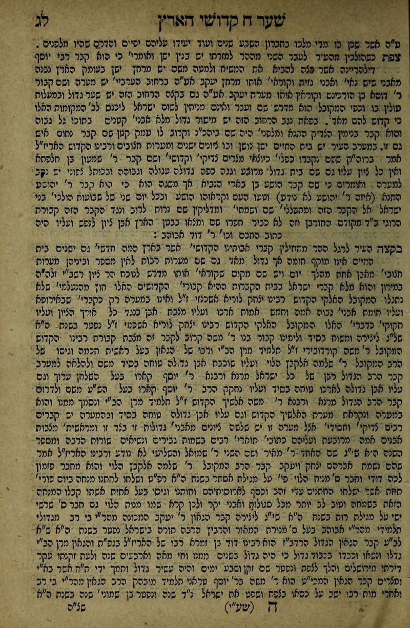 ?טער ח קדו^נזי הארץ לג פ״ה אשר שק נו מדי מלכו כהכרון השל,ע שנים ועוד יעידו עליהם יסי'ס והדגם שהיו מלפנים . צפת כשהולכין מהעיר לעבר השני מההר למזרחו יש בנין ישן ואומרי׳ כי הוא קבר רבי יוסף דלהרײנה אשר ^ה להביא את המשיח ולמעה משם יש מרחן ישן בעומק הארץ נגנה מאבני שיש נאי׳ ואבני נזיח וקוראי׳ אושו מרחן יעקב אע׳׳ה ברחוב הערב׳ יש מערה ושם קבור ר׳ דוסא בן הורכינש וקוראין אוחו מערת יעקב אע״ה גס בקצה הרחוב הזה יש פער גדול ובמעלות עולין בו וכפי המקובל הוא מדרש שם ועבר ואינם מניחין לשום ישראל ליכנס לב׳ המקומות האלו כי קדוש להם מאדי. בפאת נגב הרחוב הזה יש מישור גדול מלא אבני׳ קענים בתוכו גל גבוה והוא קבר בנימין הצדיק התנא ומלפני׳ היה שם ביהכ״נ וקרוב לו עמק קמן שם קבר נחום איש גס זו. במערב העיר יש בית החיים ישן נושן ובו ציונים ישנים ומערות חצובים ורביע הקדוש האריז״ל אמר ברוה״ק ששם ׳נקברו כפלי׳ כיוצאי מצרים צדיקי׳ וקדושי' ושם קבר ר׳ שמעון בן חלפחא ואין כל ציון עליו גס שם בית גדול־ מרוצע וגגה כפה גדולה עגולה וגבוהה ובכותל צפוני יש נןב למערה ואומרים כי שם קבר הושע בן בארי הנביא אך משגה הוא כי הוא קבר ר׳ יהושע התנא (איזה ר' יהושע לא נודע) ושעו העם וקראוהו הושע ובכל יוה שני של שבועות הולכי׳ בני ישראל אל הקבר הזה ומהפללי' שם ושמחי׳ ומדליקץ שס נרות לרוב ונגד הקבר הזה קבורת הרוגי ב״ד מקודם החורבן וזה לא כביר חפרו שם ומצאו בבשן הארץ אבן ציון לנפש ועליו היה כחוב החכם וכו׳ ר׳ דוד אבוהב : בקצה העיר לרגל ההר מתחילין קברי אכותילו הקדושי׳ אשר בארץ המה חדשי׳ ים ישנים בית החיים אינו מוקף חומה אך גדול מאד גס שם מערות רבות לאין מספר וביניהן מערות חצוב׳׳ מאבן אחח מהלך יום ויש שם מקום שקוראי׳ אוחו מדרש לנוכח הר ציון רשב״י זלה״ה במירון והוא מלא קירי ישראל בבית הקברות ההיא קבורי׳ הקדושים האלו חוץ מהנעלמי׳ שלא נתגלו המקובל האלקי הקדוש רבינו יצחק לוריא אשכנזי ז״ל ואינו במערה רק כקברי' שבאירופא ועליו חומת אבני׳ גבוה אמה וחמש אמות ארכו ועליו מצבת אבן כנגד כל אורך הציון ועליו חקוקי׳ כדברי׳ האלו המקובל האלקי הקדוש רבינו יצחק לוריא אשכנזי ז״ל נפשר בשנת ה״א של״ג ליצירה ומשוח בסיד ולימינו קבור בנו ר׳ משה קרוב לקיר זה מצבת קבורת רבינו הקדוש המקובל ר׳ משה קורדובירי ז״ל תלמיד מרן הב״י ורבו של הגאון בעל ראשית הכמה וגיסו של הרב המקובל ר׳ שלמה חלקיץ הלוי ועליו שוכבת אבן גדלה עוחה בסיד משם ולהלחה למערב קבר הרב הגדול רבן של כל ישראל מרנא ורבנא ר' יוסף קארו בעל השלחן ערוך וגס עליו אבן גדולה לארכו מוחה בסיד ועליו נחקק הרב ר׳ יוסף קארו בעל הש״ע משס ולדרום קבר הרב הגדול מרנא ורבנא ר׳ משה אלשיך הקדוש ז״ל חלמיד מרן הצ״י ונסמך ממנו והוא במערה ונקראת מערת האלשיך הקדוש וגס עליו אבן גדולה מוחה בסיד ובהמערה יש קברים רבים צדיקי׳ וחסידי׳ אצל מערה זו יש שלשה ציונים מאבני׳ גדולות זו בצד זו ומראשית׳ מצבות אבנים אמה מרובעת ועליהם כתובי׳ תוארי' רבים בשמות גבירים ונשיאים שורות הרבה ומספר השנה היא ש־״ג שם האחד ר׳ מאיר ושם השני ר׳ שמואל והשלישי לא נודע ורבינו האריז״ל אמר שהם נשמת אברהם יצחק ויעקב קבר הרב המקובל ר׳ שלמה אלקבץ הלוי והוא מחבר פזמון לכה דודי וחצר ס׳ מנוח הלוי סי׳ על מגילת אסתר בשנת ה״א רפ״ט ושלחו לחחנו מנחה ביום כורי׳ תחת אשר ישלחו החתניס עדי זהב וכסף לארוסותיהס וחותנו וגיסו בעל אחות אשתו קבלו המנחה הזאת בשמחה וטיב לב יותר מכל סגולות ואבני יקר ולכן קרא שמו מנות הלוי גם חבר ס׳ שרשי ישי על מגילת רות בשנת ה״א שי״ג ליצירה קבר הגאון ר' יעקב המכונה מהר״י בי רב מגדולי תלמידי מהר״י אבוהב בעל ס׳ מנורת המאור והרביץ הרנה הורה בישראל נפטר בשנת ה״א ש״א לב״ע קיר הגאון הגדול הרדב״ז הוא רבינו דוד בן זמרא רבו של האריז״ל בגפ״ת והגאון מרן הב״י גדלו ונשאו וכבדו בכבוד גדול כי היה גדול בשנים ממנו וחי מאה וארבעים שנה ולעת זקנתו פקר דירתו מירושלים והלך לצפת ונפטר שם זקן ושבע ימים והיה עשיר גדול ותמך ידי ת״ח אשר בא״י ומצרים קבר הגאין המבי״ט הוא ר׳ משה בר׳ יוסף טראני תלמיד מובהק הרב הגאון מהר״י בי רב ואחרי מות רבו ישב על כסאו בצפת ושפט את ישראל נ״ד שנה ונפטר בן שמוני' שנה בשנת ה״א ה (שע״י) שצ״ה