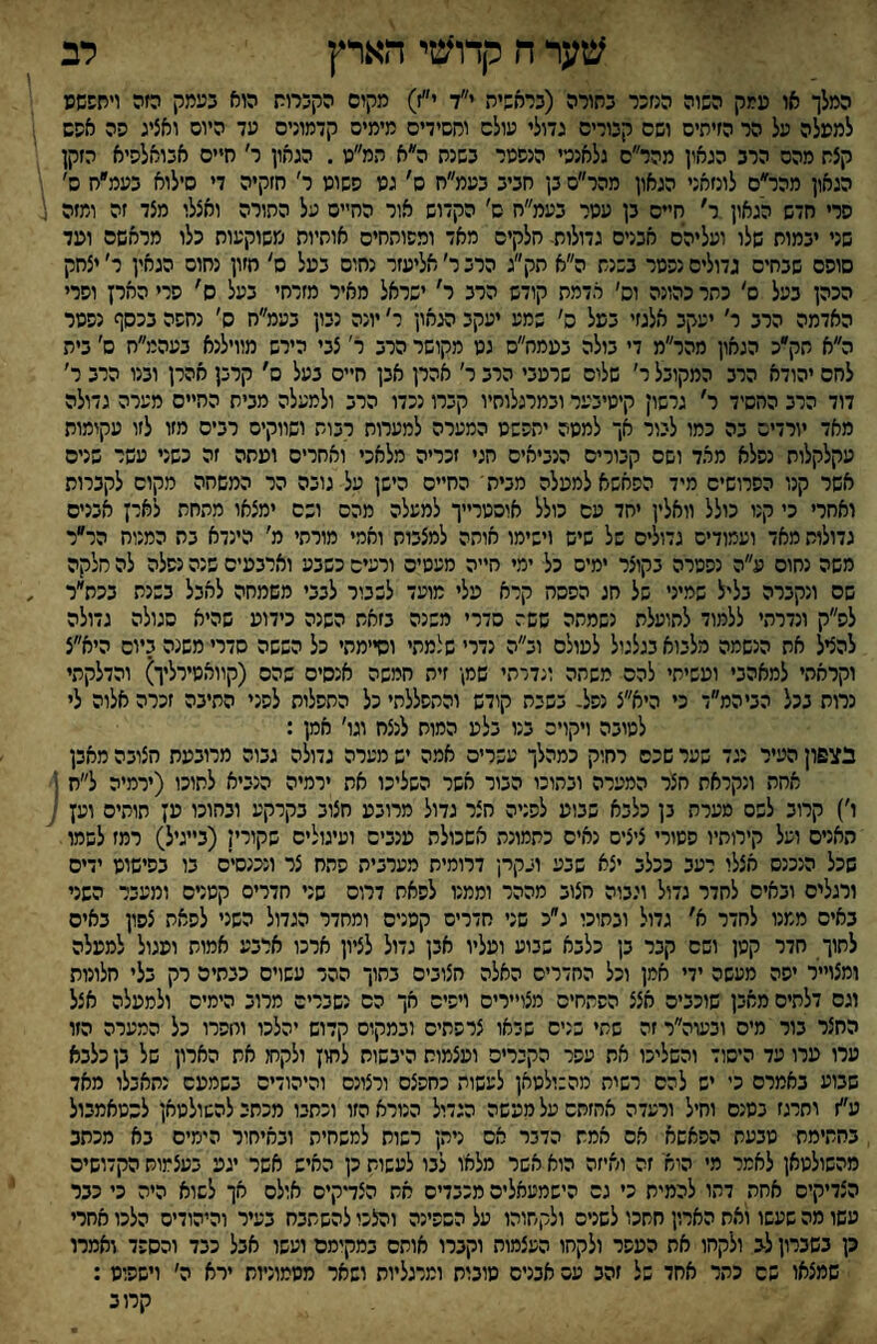 שער ח קדושי הארץ לב המלך או ממק השוה הנזכר בתורה (בראשית י״ד י״ז) מקום הקברות הוא בעמק הזה ױחששפ למעלה על הר הזיתים ושם קבורים גדולי עולם וחסידים מימים קדמונים עד היום ואציג הה אשש קצת מהם הרב הגאון מהר״ם גלאנטי הנפטר בשנת ה״א המ״נו. הגאון ר׳ חיים אבואלסיא הזקן הגאון מהר״ם לונזאני הגאון מהר״ם בן חביב בעמ״ח ס׳ גט השוט ר׳ חזקיה די םילוא בעמ״ח ס׳ פרי חדש הגאון ר׳ חיים בן עטר בעמ״ח ס׳ הקדוש אור החיים על התורה ואצלו מצד זה ומזה שני יבמות שלו ועליהם אבנים גדולות- חלקים מאד ומפותחים אוחיוח משוקעוח כלו מראשם ועד סופם שבחים גדולים נפטר בשנת ה״א תק״ג הרב ר׳ אליעזר נחום בעל ס' חזון נחום הגאין ר׳ יצחק הכהן בעל ם׳ כתר כהונה וס׳ אדמת קודש הרב ר' ישראל מאיר מזרחי בעל ס' פרי הארץ ופרי האדמה הרב ר׳ יעקב אלגזי במל ס׳ שמע יעקב הגאון ר' יונה נבון בעמ״ח ס׳ נחפה בכסף נפטר ה״א חק״כ הגאון מהר״מ די בולה בעמח״ס גט מקושר הרב ר׳ צבי הירש מווילנא בעהמ״ח ס' בית לחם יהודא הרב המקובל ר׳ שלום שרעבי הרב ר' אהרן אבן חיים בעל ס׳ קרבן אהרן ובנו הרב ר׳ דוד הרב החסיד ר׳ גרשון קיטיבער ובמרגלוחיו קברו נכדו הרב ולמעלה מבית החיים מערה גדולה מאד יורדים בה כמו ליור אך למטה יתפשט המערה למערות רבות ושווקים רבים מזו לזו עקומות עקלקלות נפלא מהד ושם קבורים הנביאים חגי זכריה מלאכי ואחרים ועתה זה כשני עשר שנים אשר קנו הפרושים מיד הפאשא למעלה מביתי החיים הישן על גובה הר המשחה מקום לקברות ואחרי כי קנו כולל וואלין יחד עם כולל אוסטרייך למעלה מהם ושם ימצאו מתחת לארץ אבנים גדולות מאד ועמודים גדולים של שיש וישימו אותה למצבות ואמי מורתי מ׳ הינדא בח המנוח הר״ר משה נחום ע״ה נפטרה בקוצר ימים כל ימי חייה מעטים ורעים כשבע וארבעים שנה נפלה לה חלקה שם ונקברה בליל שמיני של חג הפסה קרא עלי מועד לשבור לבבי משמחה לאבל בשנת בכת״ר לפ״ק ונדרתי ללמוד לתועלת נשמתה ששה סדרי משנה בזאת השנה כידוע שהיא סגולה גדולה להציל את הנשמה מלבוא בגלגול לעולם וב״ה נדרי שלמתי וסיימתי כל הששה סדרי משנה ביום היא״צ וקראתי למאהבי ועשיתי להם משתה ונדרתי שמן זית חמשה אנסים שהם (קוואטירליך) והדלקתי נרות בכל הביהמ״ד כי היא״צ נפל- בשבת קודש והתפללתי כל התפלות לפני התיבה זכרה אלוה לי לטובה ויקויה בנו בלע המות לנצח וגו׳ אמן : בצפון העיר נגד שער שכם רחוק כמהלך עשרים אמה יש מערה גדולה גבוה מרובעת חצובה מאבן אחת ונקראת חצר המערה ובתוכו הבור אשר השליכו את ירמיה הנביא לתוכו (ירמיה ל״ח ■ ו׳) קרוב לשם מערת בן כלבא שבוע לפניה חצר גדול מרובע חצוב בקרקע ובחוכו ען תותים וען ■ האניס ועל קירותיו פטורי ציצים נאים כתמונת אשכולת ענבים ועיגולים שקורין (בייגיל) רמז לשמו שכל הנכנס אצלו רעב ככלב יצא שבע ובקרן דרומית מערבית פתח צר ונכנסים בו בפישוט ידים ורגלים ובאים לחדר גדול וגבוה חצוב מההד וממנו לסאת דרוס שני חדרים קטנים ומעבר השני באים ממנו לחדר א׳ גדול ובתוכי ג״כ שני חדרים קפניס ומחדר הגדול השני לפאת צפון באים לתוך חדר קטן ושם קבר בן כלבא שבוע ועליו אבן גדול לציון ארכו ארבע אמות ועגול למעלה ומצוייר יפה מעשה ידי אמן וכל החדרים האלה חצובים בתוך ההד עשוים כבתים רק בלי חלונות וגם דלתיס מאבן שוכבים אצצ הפתחים מצויירים ויפים אך הם נשברים מרוב הימים ולמעלה אצל החצר בור מיס ובעוה״ר זה שתי בנים שראו צרפתים ובמקום קדוש יהלכו וחפרו כל המערה הזו ערו ערו עד היסוד והשליכו את עפר הקכרים ועצמות היבשות לחון ולקחו את הארון של בן כלבא שבוע באמרס כי יש להם רשית מהבולטאן לעשות כחפצם ורצונם והיהודים בשמעם נתאבלו מאד ע״ז ותרגז בטנם וחיל ורעדה אחזתם על מעשה הגדיל הנורא הזו וכתבו מכתב להשולטאן לסטאמבול בחתימת טבעת הפאשא אס אמת הדבר אס ניתן רשות למשחית ובאיחור הימים בא מכתב מהשולטאן לאמר מי הוא זה ואיזה הוא אשר מלאו לבו לעשות כן האיש אשר יגע בעצמות הקדושים הצדיקים אחת דהו להמית כי גם הישמעאלים מכבדים אש הצדקים אולם אך לשוא היה כי כבר עשו מה שעשו ואת הארון חתכו לשנים ולקחוהו על הםפינה והלכו להשתבח בעיר והיהודים הלכו אחרי ק בשברון לב ולקחו את העפר ולקחו העצמות וקברו אותם במקימם ועשו אבל כבד והספד ואמרו שמצאו שם כתר אחד של זהב עם אבנים טונות ומרגליות ושאר מטמוניות ירא ה׳ וישפוט : קרוב