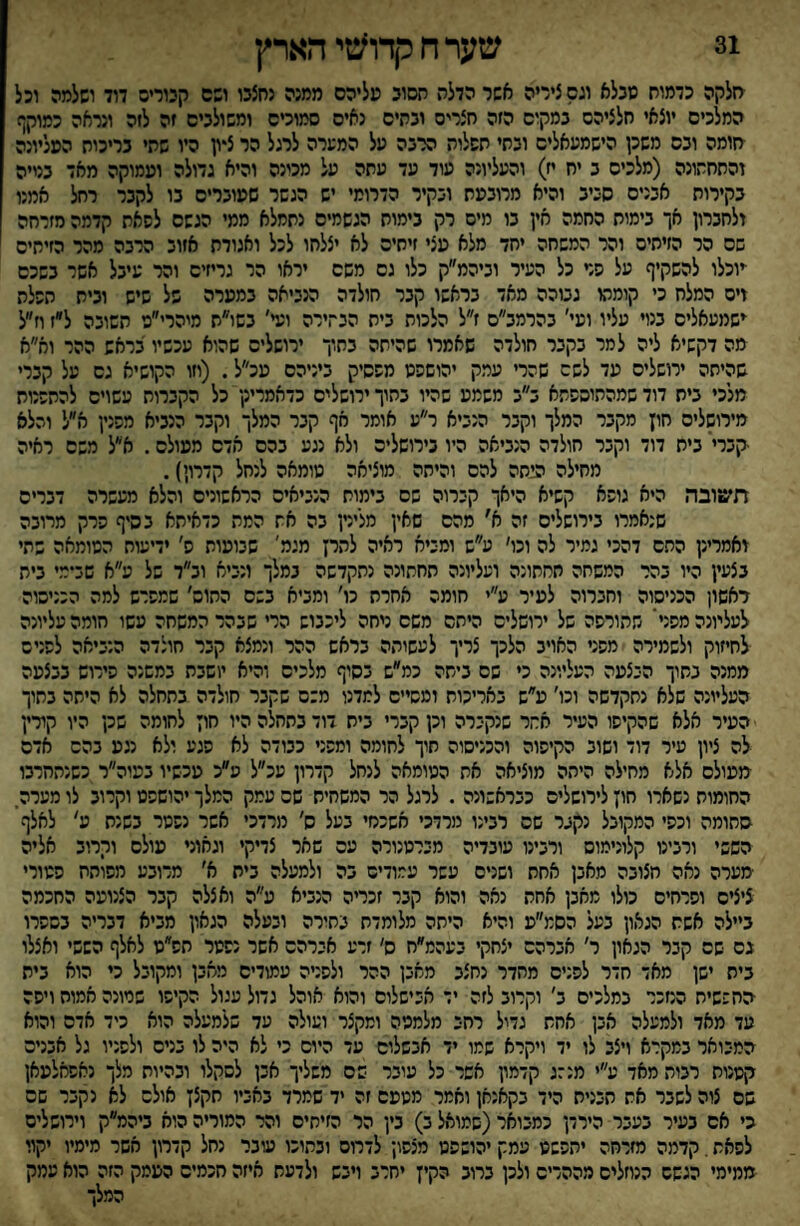 31 שערחקדו^טיהארץ סלקה כדמוח טבלא וגס ציריה אשר הדלת חסוב טליהס ממנה נחצבו ושס קנוריס דוד ושלמה וכל המלכים יוצאי חלציהם במקום הזה חצריס ובתים נאים סמוכים ומשולבים זה לזה ונראה כמוקף יזומה ובס משכן הישמעאלים ובתי תשלוה הרבה על המערה לרגל הר ציון היו שתי בריכות העליונה והתחתונה (מלכים ב יח ח) והעליונה עוד עד עתה על מכינה והיא גדולה ועמוקה מאד בנייה בקירות אבנים סביב והיא מרובעת ובקיר הדרומי יש הגשר שעוברים בו לקבר רחל אמנו ולחברון אך בימות החמה אין בו מים רק בימות הגשמים נתמלא ממי הגשם לשאת קדמה מזרחה שם הר הזיתים והר המשחה יחד מלא עצי זיחיס לא יצלחו לכל ואגודת אזוב הרבה מהר הזיתים ■יוכלו להשקיף על סד כל העיר וביהמ״ק כלו גם משם יראו הר גריזים והר עיבל אשר בשכם זים המלח כי קומתו גבוהה מאד בראשו קבר חולדה הנביאה במערה של שיש ובית תשלה ישמעאלים בנוי עליו ועי׳ בהרמב״ס ז״ל הלכות בית הבתירה ועי' בשו״ת מיהרי״ע השובה ל״ז וז״ל מה דקשיא ליה למר בקבר חולדה שאמרו שהיתה בחוך ירושלים שהוא עכשיו בראש ההר וא״א שהיתה ירושלים עד לשם שהרי עמק יהושפט משסיק ביניהם עכ״ל. (וזו הקושיא גס על קברי מלכי בית דוד שמהתוספתא ב״ב משמע שהיו בתוך ירושלים כדאמרינן כל הקברות עשויס להתשנוח מירושלים חון מקבר המלך וקבר הנביא ר״ע אומר אף קבר המלך וקבר הנביא משנין א״ל והלא -קברי' בית דוד וקבר חולדה הנביאה היו כירושלים ולא נגע בהם אדם מעולם, א״ל משם ראיה מחילה הנחה להם והיחה מוציאה טומאה לנחל קדרון). חשובה היא גופא קשיא היאך קברוה שם בימות הנביאים הראשונים והלא מעשרה דברים שנאמרו בירושלים זה א׳ מהם שאץ מלינץ בה את המת כדאיחא בסיף הרק מרובה ואמרינן התם דהכי גמיר לה וכו׳ ע״ש ומביא ראיה להרן מגמ׳ שבועות ס׳ ידיעות הטומאה שתי בצעץ היו בהר המשחה תחתונה ועליונה תחתונה נתקדשה נמלך ונביא וב״ד של ע״א שב־מי בית ראשון הכניסוה וחברוה לעיר ע״י חומה אחרת כו׳ ומביא בשם החוס׳ שמפרש למה הכניסוה לעליונה מפניי שתורפה של ירושלים היחס משם ניחה ליכבוש הרי שבהר המשחה עשו חומה עליונה לחיזוק ולשמירה מפני האויב הלכך צריך לעשותה בראש ההר ונמצא קבר חולדה הנביאה לשנים ממנה בתוך היצעה העליונה כי שם ביתה כמ״ש בסוף מלכים והיא יושבת במשנה פירוש בבצעה העליונה שלא נתקדשה וכו׳ ע״ש באריכות ומסיים למדנו משם שקבר חולדה בתחלה לא היתה בתוך העיר אלא שהקיפו העיר אחר שנקברה וכן קברי בית דודבתחלההיו חון לחומה שכן היו קורץ לה ציון עיר דוד ושוב הקיפוה והכניסוה תוך לחומה ומשני כבודה לא פגע ולא נגע בהם אדם מעולם אלא מחילה היתה מוציאה את הטומאה לנחל קדרון עכ״ל פ״כ עכשיו בעוה״ר כשנתחרבו החומות נשארו חון לירושלים כבראשונה . לרגל הר המשחית שם עמק המלך יהושפט וקרוב לו מערה. סתומה וכסי המקובל נקבר שם רבינו מרדכי אשכנזי בעל ס׳ מרדכי אשר נפטר בשנת ע' לאלף הששי ורבינו קלונימוס ורבינו עובדיה מירטנורה עם שאר צדיקי וגאוני עולם וררוב אליה מערה נאה חצובה מאבן אחת ושנים עשר עמודים בה ולמעלה בית א׳ מרובע מפותח פטורי ציצים ופרחים כולו מאבן אחת נאה והוא קבר זכריה הנביא ע״ה ואצלה קבר הצנועה החכמה ביילה אשת הגאון בעל הסמ״ע והיא היחה מלומדת בחירה ובעלה הגאון מביא דבריה בספרו נס שם קבר הגאון ר׳ אברהם יצחקי בעהמ״ח ס׳ זרע אברהם אשר נפטר חפ״ט לאלף הששי ואצלו ביח ישן מאד חדר לפנים מחדר נחצב מאבן ההר ולפניה עמודים מאבן ומקובל כי הוא בית סחששית הנזכר במלכים ב׳ וקרוב לזה יד אבישלום והוא אוהל גדול עגול הקיפו שמונה אמוח ויפה עד מאד ולמעלה אבן אחת גדיל רחב מלמטה ומקצר ועולה עד שלמעלה הוא כיד אדם והוא המבואר במקרא ויצב לו יד ויקרא שמו יד אבשלום עד היום כי לא היה לו בנים ולפניו גל אבנים קטנות רבות מאד ע״י מנ:ג קדמון אשר כל עובר שם משליך אבן לסקלו ובהיות מלך נאפחלעאן שם צוה לשבר את תבנית היד בקאנאן ואמר מטעם זה יד שמרד באביו חקצן אולם לא נקבר שם גי אס בעיר בעבר הירדן כמבואר(שמואל ב) בין הר הזיתים והר המוריה הוא ביהמ״ק וירושלים לפאת. קדמה מזרחה יתפשט עמק יהושפט מצפון לדרוס ובתוכו עובר נחל קדרון אשר מימיו יקוו ממימי הגשם הנוזלים מההרים ולכן ברוב הקין יחרב ויבש ולדעת איזה חכמים העמק הזה הוא עמק