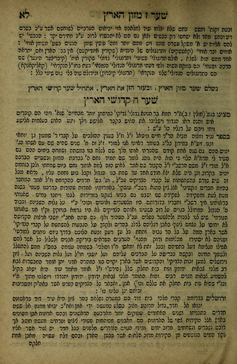 שער ז מזון הארץ לא ובעת זקנת׳ וחשש כחם שלא יצלחו עוד למלאכה אזי יביאום הערביים לשוחטם אשר ע׳׳כ בשרם רע וכחש מאד ולא ישחטו רק כבשים וצאן גם הם לא יתכשרו לרוב ע׳׳כ מחירם יקר : הכבש׳׳ יש להם אליות יש א׳ משקל עשרה סונט ויש מהם יותר ומה׳ עושין שומן הנעים בטע׳ משומן אווזי׳ : אווזים ובר אווזי׳ (קאטשקיס׳) ותרגגולים של הינדיא (שקורין אינדיקעס) איןבכ; הארן ואם. יתראה אחד מהם הוא לסלא . אולם תרנגולי׳ נשוטי׳ ותרנגול׳׳ גדולי׳ שקורץ אוח׳ (קיבריצער הינער) שם הרבה ופעמי׳ הם במקח השוה ולפי דעתי תרנגולי׳ הגדולי׳ הנמצאי' כעת בחו״ל הנקראי׳ (קאליקאצקא) הם כתרנגולים הגדולי׳שלנו הנקראי׳ (תרנגולי קיברוץ) וגידולם שוה בלי בוס שימי כלל : נשלם שער סזון הארץ. ובעזר הזן את הארץ. אתחיל שער קדושי הארץ שער ה קדושי הארין מצינובגמ׳(חולין זב)א׳'ר חמא בר חנינא גדולי׳ צדיקי׳ במיתתן יותר מבחייה׳ שנא׳ ויהי הם קוברים איש והנה ראו הגדוד וישליכו את החיש בקבר אלישע וילך 1יגע האיש בעצמות אלישע ויחי ויקם על רגליו כו׳ ע״ש : בספר נגיד ומצוה מביא הר״ר חיים וויטאל ז״ל וז״ל בענין ההולכים על קברי ר׳ שמעון בן יוחאי ובנו זיע״א במירון בל״ג בעומר ראיתי אני למורי זי׳ל זה ח׳ שנים שהיה שם עם אשתו הג׳ ימים ההם גס שנה אחת קודם שהכרתי אותו הלך שם לגלח בנו במשתה ושמחה בימים ההם גם העיד לי הרא״א הלוי כי הוא היה נוהג לומר שם תמיד נחס ה׳ בברכת המזון וכשסיים הברכה א״ל מורי ז״ל משם הרשב״י ז״ל הקבור שם אמר לאיש הזה למה אומר נחס ביום שמחתי ולכן בנחמה יהיה בקרוב וכן היה שלא יצא חודש אחד עד שמח בנו הגדול וקבל כוס נחמה עליו. נראה מכל זה שיש שורש בהשהטחות על קברי הצדיקים עכ״ל. וע׳ נס׳ חרדים בהקדמה וזי׳ל יאמר המחבר בהיות חברים מקשיבי׳ אצל ציון הקנא רשב״י עוסקי׳ באמרותיו אמרות טהורות כדרכנו פעמי׳ בשנה מעת,לעת ומפקידה לפקידה שם ישבנו גס בכינו צעקנו במרירות לבנו ויחכו כמיס שאגוהי בראותיט איך רשב״י וחבריו בדורוחס היו מצטערים ואונניס ובוכי׳ כ״י על גלות השכינה וכבוד ה׳ הגדול המחולל בגוים על רוב פשעינו ואותם הצדיקים לא היו גרמא בניזקין וק״ו אנו שאנחנו הגורמי׳ שיש לנו לבכות ולהצטער כפלים עכ״ל הטהור ואף גס עתה אחב״י יושבי ארצות הקדושה לא יחיסו על עצמם ליגוף באבן רגליהם לדלג בהרים ולקהן על הגבעות להשתטח על קברי הצדיקי' אשר בארן המה על כל הר גבוה והחת ילל טן רענן ובעת הלוכם בדרך גיוס נותניס למורטי׳ ופניהם לא יסתירו מכצימוח ורוק מהגוי' הערבים הפראים בזריקת אבנים ולשלול כל אשר להם אפילו מגלימא דעל כתפיהם ובכל זאת לא ימאסו ח״ו והולכי׳ בשמחה עצומה במס״נ ממש להתפלל ולשפוך החינה ובקשה בכריעה על הברכיס עליהם ועל יושבי חו״ל ועל גלות השכינה ועל ׳ ציון וירושלים למען זכות הצדיקי׳ והקדושים אשר בארן יקוים בגו במהרה אדני יהן אומר המבשרות צבא רב'מלכי צבאות ידודון ונוח ב;ת תחלק של( (פירש׳׳י ז״ל אומר מאמר עוד היא ישאג בקיל להשמיע צבאות הגויס רבים והוא האומר מלכי צבאות ידודון ידודון יחנדדו ויושלכו מתוך א״י וכנ״י שהיא טת בית תחלק אח שללם וכו׳) אמן. ואבאר כל הצדיקים בפרט אשד באה״ק והסביבות זכותם יגן עלינו כו׳ : ירושילים בדרומה קברי מלכי ביש דוד הס במערה נפלאה בהר ציון היא עיר דוד בראשונה יבואו אל חדר^גדול מרובע חצוב בסלע כמעשה ידי אמןואח״כ יבואו ממנה אל שפה חדרים כתבניתו ושנים האחוריס עמוקים יותר מארבעה הראשונים ובהם ארונות אבן מעוכים בארן אצל הקירות צפוי של הארונות הס מאבנים מפותחות פעורי ציצים ופרחים מעשה חושב אך רובם נשברים ונשחתים מרוב ימים ומידי הגוים הצוררים מלפנים בכל חדר יש צנור אשר אליו נקוו המים הנוטפים מן הקירות מרוב הלח; ת אשר בבטן הארץ ובהם דלת עשויה מאבן אחת חלקה