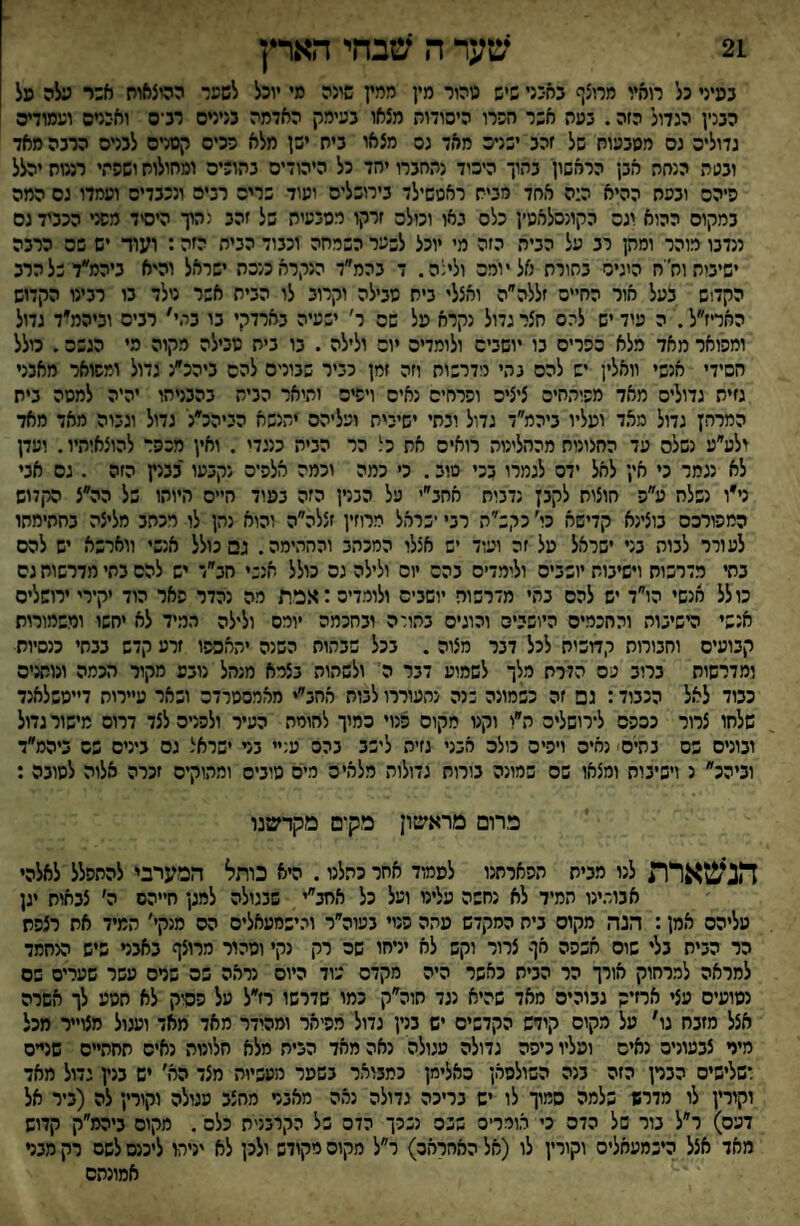 במיני כל רוהץ מרוצף במיני שיש נוהור מין ממץ שיגה מי יוכל לשער ההיצאוח א:ר עלה מל הבנין הגדול הזה. בעה אשר חברו היסודות מצאו בעימק האדמה בנינים רב־ס ואבנים ועמודים גדולים גס ממבעות של זהב ישנים מאד גס מצאו בית ישן מלא רכים קמניס לבנים הרבה מאד ובעת הנחת אבן הראשון בתוך היסוד נתחברו יהד כל היהודים בהוריה ומחולות ושפתי רננות יהלל פיהם ובפח ההיא ה:ה אחד מבית ראטשילד בירושלים ועוד שריה רבים ונכבדים ועמדו גם המה במקום ההוא יגס הקונסלאט׳ן כלס גאו וכולם זרקו מטבעית של זהב גהוך היסיד מפני הכביד גס ננדבו מוהר ומהן רב על הבית הזה מי יוכל לשער השמחה וכבוד הבית הזה: ועוד יש שה הרבה ישיבות וח'ח היגיס בתורת אל יומס ולינה. ד בהמ״ד הנקרא מכה ישראל והיא ביהמ״דשלהרב הקד!ש בעל אור החייס זללה״ה ואצלי בית סבילה וקרוב לו הבית אשר טלד בו רבינו הקדוש האריז״ל. ה עוד יש להס חצר גדול נקרא מל שם ר׳ ישעיה בארדקי בו במי' רבים וביהמ״ד גדול ומפואר מאד מלא כפרים בו יושבים ולומדים יום ולילה . בו בית סבילה מקוה מי הגשם. כולל חסידי אנשי וואלין יש להם נהי מדרשות וזה זמן כביר שבונים להם ביהכ״נ גדול ומפואר מאבני גזית גדולים מאד מפיהחיס ציצים ופרחים נאים ויפיס והואר הכית בהבניהו יהיה למסה בית המרחץ גדול מאד ועליו ביהמ״ד גדול ובתי ישיבית ועליהם יתנשא הביהכ״נ גדול וגבוה מאד מאד ולע״ע נשלם עד החצונוח מהחלינוה רואים את כל הר הבית כנגדי . ואין מכפר להוצאותיו. ועדן לא נגמר כי אין לאל ידס לגמרו בכי טוב. כ׳ כמה וכמה אלפים נקבעו בבנץ הזה . גם אני ני״ו נשלח ע״פ חוצות לקבץ נדבות אחב״י על הכנין הזה בעוד חיים היותו של הה״צ הקדוש המפורסם בוצינא קדישא כי׳ כקש״ה רבי ישראל מרוזין זצלה״ה והוא נהן לו רכחב מליצה בחתימתו לעורר לבוה בני ישראל על זה ועוד יש אצלו המכהב והחתימה. גם כולל אנשי ווארשא יש להם בחי מדרשות וישיבות יושבים ולומדים בהם יום ולילה גס כולל אנשי חב״ד יש להם בתי מדרשות גס כולל מנשי הו״ד יש להם בתי מדרשות יושבים ולומדים :אפת מה נהדר פאר הוד יקירי ירושלים אנשי הישיבות והחכמים היושכים והוגים בהורה ובחכמה יומס ולילה תמיד לא יחשו ומשמורות קבועים וחבורות קחשיח לכל דבר מצוה . בכל שבתות השנה יתאספו זרע קדש בבתי כנסיות ומדרשות ברוב פס הדרת מלך לשמוע דבר ה' ולשהות בצמא מנהל נובע מקור הכמה ונותנים כבוד לאל הכבוד: גם זה כשמונה שנה נתעוררו לבות אחב״י מאמסטרדס ושאר עיירות דייסשלאנד שלחו צרור כסהס לירושלים ה״ו וקנו מקום פנוי סמוך לחומת העיר ולפנים לצד דרום מישור גדול ובונים בס בתים נאים ויפיס כולס אבני גזיה לישב בהס ע; בני ישראל גס בינים פס ביהמ״ד וביהכ״ נ וישיבות ומצאו שם שמונה בורות גדולות מלאים ריס טובים ומתוקים זכרה אלוה לטובה : מרום מראשון מקים מקדשנו ד1נ*זטארת לנו מבית תפארתנו לעמוד אחר כתלנו. היא כותל המערבי להתפלל לאלהי אבור.ינו תמיד לא נחשה עלינו ועל כל אחב״י שבגולה למגן חייהם ה׳ צבאות יגן עליהם אמן: הנה מקום בית המקדש עתה פנוי בעוה״ר והישמעאלים הס מנקי׳ תמיד את רצפת הר הבית בלי שוס אכפה אף צרור וקש לא יניחו שם רק נקי וטהור מרוצף באבני שיש הנחמד למראה למרחוק אורך הר הבית כאשר היה מקדם עוד היום נראה פס שרם עשר שערים שם נטועים עצי ארזיק גבוהים מאד שהיא נגד חוה״ק כמו שדרשו רז״ל על פסיק לא חטע לך אשרה אצל מזבח גו׳ על מקום קודש הקדשים יש בנין גדול מפיאר ומהודר מאד מאד ועגול מצוייר מכל מיר צבעונים נאים ועליו כיפה גדולה עגולה נאה מאד הבית מלא חלונות נאים תחתיים שניים רשלישיס הברן הזה בנה השולטאן סאלימן כמבואר בשער מעשיות מצד הא׳ יש בנין גדול מאד וקורץ לו מדרש שלמה סמוך לו יש בריכה גדולה נאה מאבר מחצב סגולה וקורין לה (ביר אל דעס) ר״ל בור של הדס כי אוררים שכס נכרך הדס של הקרבניח כלס. מקום ביהמ״ק קדוש מאד אצל הישמעאלים וקורין לו (אל האחראס) ר״ל מקום מקודש ולכן לא יניחו ליכנס לשם רק מבר אמונתם