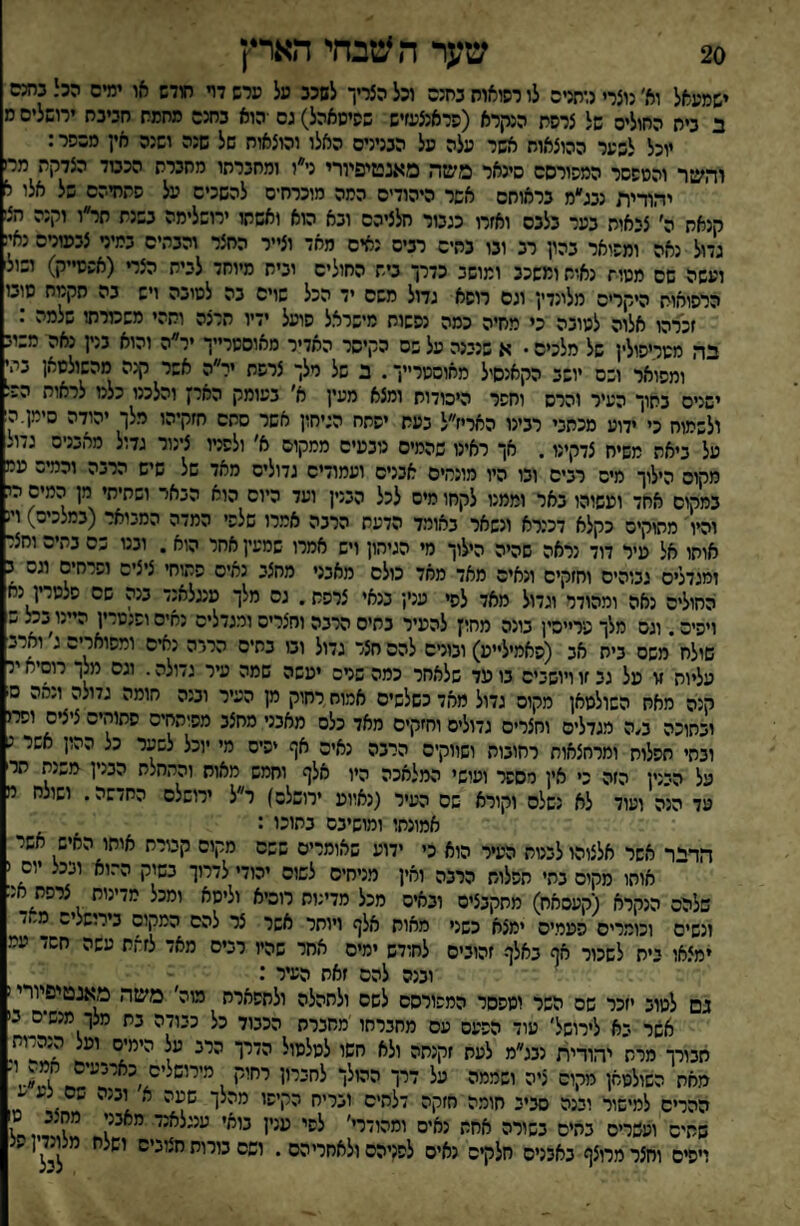 20 שער ה *טבחי הארץ ישמעאל וא׳ נוצרי רחניס לו רסואוח נחנה וכל הצדך לשכב מל מרש דױ חודש או ימים הכי. בחנם ב ביח החולים של צרסת הקרא (פראנצעזיש שסיסאהל) גם ■הוא בחנם מחמת חביבח ירושלים ר יוכל לבער ההוצאוח אשר עלה מל הנניניס האלו והוצאוח של שנה ושנה אין מכפר: והשר והטפסר המפורסם סינאר משה מאנטיפיורי ני״ו ומחברחו מחברת הכטד הצדקת מח יהודית נבג״מ בראותם אשר היהודים המה מוכרח־ס להשכים על פתחיהם של אלו י קנאת ה׳ צבאות בער בלבם ואזרו כגבור חלציהם ובא הוא ואשתו ירושלימה בשנת תר״ו וקנה הצז גדול נאה ומפואר בהון רב ובו בתים רבים נאים מאד וצייר החצר והבתים במיר צבסורס נאי ועשה שם מטית נאות ומשכב ומושב כדרך בית החולים ובית מיוחד לבית הצרי (אפסייק) ושול הרפואות היקרים מלונדין וגס רופא גדול משם יד הכל שויס בה לטובה ויש בה חקטח סוט זכרהו אלוה לטובה כי מחיה כמה נפשות מישראל פועל ידיו תרצה ותהי משמרתו שלמה : בה מטכיפולין של מלכים • א שנבנה על פס הקיסר האדיר מאוססרייך יר״ה והוא בנין נאה משוב ומפואר ושם יושב הקאנסיל מאוסטר״ך. ב של מלך צרפת יר״ה אשר קנה מהשולטאן בהי ישנים בתוך העיר והרס וחפר היסודות ומצא מעין א' בעומק הארן והלכנו כלמ לראות ה•■ ולשמוח כי ידוע מכתבי רבינו האריז״ל בעת יפתח הגיחון אשר סתם חזקיהו מלך יהודה סימן.ה על ביאת משיח צדקינו. אך ראינו שהמיס כיבעים ממקום א׳ ולפניו צינור גדול מאבניס גדו. מקוס הילוך מיס רבים ובו היו מונמים אבנים ועמװיס גדולים מאד של שיש הרבה והמיס עמ במקום אחד וטשוהו באר וממנו לקחו מים לכל הבנין ועד כיוס הוא הבאר ושתיחי מן המים מ והיו מתוקים כקלא דכנרא ונשאר באומד הדעת הרבה אמרו שלפי המדה המבואר (במלכים) ו! אוחו אל פיר דוד נראה שהיה הילוך מי הגיהון ויש אמרו שמעין אחר הוא . ובט כס בתיה וחצ ומגדלים גבוהים וחזקים ונאים מאד מאד כולם מאבני מחצב נאים פתוח׳ ציצים ופרחים וגס ■ החולים נאה ומהודר וגדול מאד לפי עני! בנאי צרפת. גס מלך מעלאנד בנה שם פלטרין נח ויפים. וגס מלך פרייסין בונה מחין להעיר בתים הרבה וחצריס ומגדלים נאיסופנטרין היינו בכצ פ שולח משם בית אב (פאמילייט) ובורם להם חצר גדול ובו בתים הרבה נאים ומפוארים ג וארב עליות זו על גב זו ויושבים בו טד שלאחר כמה שנים יטשה שמה עיר גדולה. וגס מל! רוסיא יד קנה מאח השולטאן מקום גדול מאד כשלשים אמוחרחוק ק העיר ובנה חומה גדולה ונהה ם ובתוכה ב/ה מגדלים וחצרים גדולים וחזקים מאד כלס מאבני מחצב מפוהחיס פתוחים ציצים וסרו ובחי תפלות ומרחצאות רחובות ושווקים הרבה נאים אף יפיס מי יוכל לשער כל ההון אשר נ על הבנין הזה כי אין יספר ועושי המלאכה היו אלף וחמש מאוח והתחלת הבנין משנת תר עד הנה ועוד לא נשלם וקורא שם העיר (נאווט ירושלס) ר״ל ירושלס החדשה. ושולח י אמונתו ומושיבם בתוכו : הדי*ר אשר אלצוהו לבנות העיר הוא כי ידוע שאומרים שפס מקום קבורת אותו האיש אשר אוחו מקום בהי תפלות הרבה ואין מניחים לשוס יהודי לדרוך בשק הרוא ובכל יום ( שלהם הנקרא (קעסאח) מתקבצים ובאים מכל מדינות רוכיא וליטא ומכל מדינות צרפת 5נ ונשים וכומרים פטמים ימצא כשני מאוח אלף ויותר אשר צר להם המקום בירושלים ס׳ן/ ימצאו בית לשכור אף באלף זהובים לחודש ימים אחר שהיו רבים מאד לזחת עשה חשד עמ ובנה להם זאת העיר : בם לטוב יזכר שם השר ומפסר המפורסם לשם ולחהלה ולתפארת מוה׳ משה מאנטיפיורי! אשר בא לירושל׳ עוד הפעם עם מחברתו מחברת הכבוד כל כבודה בת מלך מנשים בי תבורך מרת יהודית נבג״מ לעת זקנתה ולא חשו לטליײ׳ האת השולטאן מקום ציה ושממה על דרך ההולך לחכייו רחויי ?נ.,■ ההרים למישור ובנה סביב חומה חזקה דלהיס ובריח הקיפו מהלך שטה א ובנה בס נע ע שתים ועשרים בהים בשורה אחיי יאים י״הי־י'׳ ״׳׳ז ויפים וחצר מרוצף באבנים חלקים נאים לפניהם ולאחריהם . ושם בורות חצוביס׳ מ