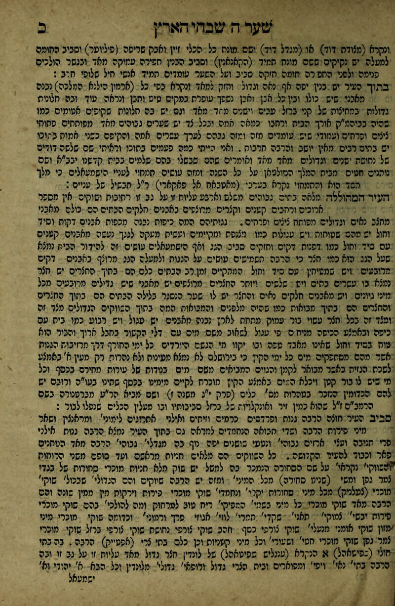 ^צערהשבחיהארץ כ ונקרא (מצודח דוד) או(מגדל דוד) ושם מוגח כל הכלי זיין ואכק שריפה (פיליוער) וסכיב החומה למעלה יש נקיקים ששם מונח תמיד (הקאנאנין) וסביב הבנין חפירה ממקה מאד ובגשר הולכים הנימה ולפני החפ רה חומה ח׳קה סביב ועל השער עומדים חמיד אנשי חיל שלופי חרב : בתוך העיר יש בנין יפה אף נאה וגדול והיק למאד ונקרא בפי כל (ארמון הילנא המלכה) נבנה מאבני שיש כולו ובין כל אכן ואכן נשפך עופרת במקיס שיש ותבן ונראה עוד ובה חלונות גדולות במחיצות של קני ברזל פייס וישנים מ־זד מאד ונס יש בה חלונות שקופים אמומים כמו שהיה בביהמ״ק אורך הבית ורחבו כמאה אמה ובכל צד יש שערים גבוהים מאד מפותחים פתוחי ציצים ופרחים ועמודי שיש עומדים מזה ומזה גבהס לערך עשדם אמה והקיפם כשני אמות נ־וכו יש בתים רבים מאין יושב וכרבה חרבות. ואני הייתי כמה פעמים בתוכו וראיתי שס שלשה דודים של נחושת ישנים וגדולים מאד מאד ואומרים שהם שבשלו בהם שלמים בבית קדשנו יבב״א ושם נותנים חטים מבית המלך הסולמאן על כל השנה ומזה עושים תמחוי לעניי הישמעאלים כי מלו חשד הוא והתמחוי נקרא בערבי (מחסבאח אל פאקארי) ר״ל תבשיל של עניים: העיר המהוללה מלאה בתים גבוהים משלש וארבע עליות זו על גב זו רחובות ושוקיס אין מספר ארוכים ורחבים קשניס וקצרים מרוצפים באבנים חלקים הבתים הס כולם מאבני מחצב נאים וגדולים מפותח ציצים ופרחים. גגותיהם המה כיפות נבנה מכפות אכניס דקות וסיד וחול יש מהם שטוחות ויש עגולות כמו מצנפת ומקיימים ועשית מעקה לגגך נעשה מאבנים קטנים עם סיד וחול כמו דפנות דקים וחזקים סביב- הגג ואף הישמעאלים עושים זה להידור הבית נמצא שעל הגג הוא כמו חצר כי הרבה תשמישים עושים על הגגות ולמעלה הגג מרוצף באבנים דקים מרובעים ויש שמטיחין עם סיד וחול המהק״ס זמן רב הבתים כלס הס בתוך החצריס יש חצר נמצא בו עשרים בתים ויש שלשים ויותר החצרים מרוצפים יש מאבני שיש גדילים מרובעים מכל מיני גיונים ויש מאבנים חלקים נאים והחצר יש לו שפר הנסגר בלילה הבתים הס בתוך החצדם והחצרים הם בתיך מבואות כמו שהיה מלפנים והמבואות המה בתוך השווקים הגדולים מצד זה ומצד זה בכל חצר עשוי בור עמוק מתחת לארץ נבנה מאבנים יש פגול ויש רבוע כמו בית עם כיפה ובאמצע הכיפה מרח ס פי עגול לשאוב משם מיס עם דלי הקשור בחבל חרוך והבור הוא טוח בסיד וחול שאינו מאבד טפה ובו יקוו מי הגשם היורדים כל ימי החורף דרך מרזיבות הגנות אשר מהם מסתהקיס מיס כל ימי הקיי כי בירושלס לא נמצא מפינוח ולא נהרות רק מעין א׳ באמצע לשכת הגזית כאשר מבואר לקמן והגוים המביאים משם מים בנודות של עירות מחירם בכסף וכל מי שיש לו בור קטן ויכלא הד.יס באמצע הקיץ מוכרח לקיים מימינו בכסף שתינו בעו״ה ורובם יש להם הכדומין הנזכר בטהרות מס׳ כלים (פרק י״ג משנה ז) ושס מביא הר״ע מברטנורה בשם הרמב״ס ז״ל שהוא כמין זיר ואונקלדות של ברזל סביבותיו ובו סעלין הכלים שנפלו לבור : סביב העיר חוצה הרבה גנות ופרדסים כרמים וזיתים ואילר אתמגיס לימוני׳ ומראנצין ושאר מיר פירוח הרבה ושדי חבואה הנחמדים למראה גס בחוך העיר נמצא הרבה גנות אילני פרי תנובה ועצי ארזים גבוהי׳ ונטפי שושנים יפה נוף בה מגדלי׳ גבוהי׳ הרבה מאד הטחנים פאר וכבוד להעיר הקדושה. כל השווקים הס מלאים חניות מראשם ועד סופם משר הרוחות ׳??:שווקי׳ נקראי׳ על שם הסחורה הנמכר בה למשל יש שוק מלא חניות מוכר• סחורות של בגד* צמר גפן ומשי (שניט סחורה) מכל המיני׳ ומזה יש הרבה שיוקים והס הגדולי' שבמל׳ שוקי׳ מוכרי(צפלרק) מכל מיני סחורות יקרי׳ ונחמד׳׳ שוקי מוכרי פירות וירקות מץ ממין שונה והס הרבה מאד שוקי מוכרי כל מיר בשמי׳ המפיקי׳ ריח טוב למרחוק ומה להולכי׳ בהם שוקי מוכרי פירות יבשי׳ צמוקי׳ תאני׳ שקדי׳ תמרי' לוזי׳ אגוזי פרך ורמוני׳ וכדומה שוקי מוכרי מיני ׳מזון שוקי אומני מנעלי׳ שוקי צורפי כסף וזהב שוקי צורפי נחושת שוקי צורפי ברזל שוקי מוכרי צמר גק שוקי מוכרי חטי׳ ושעורי׳ וכל מיני קטניות וק כלס בתי צרי (אפטייק) הרבה. בה בתי • חולי (:פישאהל) א הנקרא (ענגליש שפיטאהל) של לונדי! חצר גדול מאד עליות זו על גב זו ובה הרבה בתי׳ נאי׳ ויפי' ומפואדם וביה הצרי גדול ורופאי׳ גדולי׳ מלונדין וכל הבא א׳ יהודי וא׳ ישמעאל