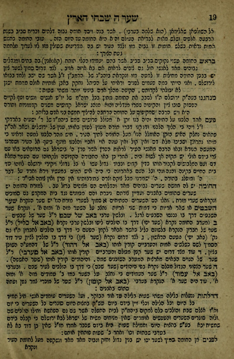 19 שער ה שבחי הארץ יל השולמאן באליראן (הוא בלכה כערבי) . אבר בנה ויסד חורה גכוה דלהים וכדח סכינ כשנה ארבעה אלעיס ושלש מאוח לבריאת העילס וה א היא החומה עד היוס הזה. עובי החומה כחרש אמות נראית כשלש חומוח זו גבוה רזו ולצד העיר יש בה מדריגוס כפולין מזו לזו לערוך מלחמה נעת הצירך: בראש החומה עשוי נקוקים כביב כביב אשר בהס יעמידו הכלי תותח (קאנחנץ) בה בהים ומנדליס גבוהים מאד לאנשי היל גס צזכיס לראות אס בא איזה אויב. לצד דרוכ סמיך לשער ציון יש בבק החומה מחילות זו למסה מזו ונקראת ביהכ״נ של הרמב״ן ז״ל אשר כס יבב ולמד בבואו לירושלכ. ואני הייתי כמה העמיס להניס וראיחי על הכיהל נחקק באב! אותיות אולס מרמת ישנן לא יכולתי לקרוהס. הקיסה מהלך אדם ביניני יוהר משהי שטות: פנהגנו בעה״ק ירובלס ה״ו לכבי את החומה מחין בכל חוה״מ של יו״ס אנשים ונשים וטף לקיים ההכוק סובו ציין והקיהיה כהרו מגדליה והוא מנהג ישראל קדושים רשרס קדמורזח והורה היא ויש הרבה שרקיהיס על ההורה הרחבה להילץ חמשה בני אדס ב^חב : פעם אהד הלכנו על ההומה והיה בנו זקן א' מכולל הרובים במם ביהמ״דבל ר' ישעיה בארדקי ז״ל ויהי כי הלוך הלכני ודג קנו דברי חורה מענין למנץ באותו עניןסל ירושלים ושאר אה״ק התאים נחלק האיש הזקן האומלל הנז׳ מעל החומה לחיך העיר. חיש מהר הלכנו למסה וראינו כי מוחו נתרוצן וסביבו מלא דם ואין קול ואין עונה אוי ואביי והלכנו מועיף ביעף אל העיר וספרנו המעשה הנורא ובאו הרבה מאנשי הפיר לראות ההרן אשר הרן ה׳ בישראל גם הרוהאים באו עם צרי נידם אולי ים תקוה אך לשוא היה. אחרי ק באו החבורה הקדושה ולקחוהו עם העהי המלא דם ועם המלבוב ים לקבור אוהו כדין קדוש וכבוד גדול עבו לו כל גדולי ויקירי ירושלס לווהו פד ביה החיים בקינה והגה ונהי וכל העם באהרונה כי היה איש המיס במעשיו וירא והרד על דבר ה׳ ומופלג בהורה . ה׳ ישמרנו מכל צוקה וצרה נחורבוהינו אין הרן ואין צזחה אכי״ר : החופה יש לה חמשה כערים גבוהים מאד והדלחים הם מצופים נחל עב. למזרח החומה יש שערים סתומים באיניס ועדיין צורתם ניכרת והם מכוונים נגד בית המקדש גס סמוכים ונקראים שערי מזרח. -ואלו הס השערים ההתיחים א סמוך לשערי מזרח המ׳ יש שער הנקרא שער השבטים או שאר אריות כי דמות שני אריות נחצב על השטר מזה א׳ ומזה א׳. ונקרא שער הבבט־ס דרך בו נכנסו השבטים לרגל . ובלשין ערבי באב של שבט ר״ל שער של שבסיס . ב למערב החומה נקרא (פער יהו) דרך בו הולכים ליהו ובלשון ערבי נקרא (באב אל כליל) ר״ל שער של חברון הנקרא בלשונם כליל כאשר אבאר לקמן הטעס כי דרך בו הולכים לחבחן ה״ו נם נק׳ (באב יהי) מטעם הראשון. ג לצד דרוס נקרא (שער ציון) כי דרך בו הולכין לציון עיר דוד 'הסמ־ך לשם כשלשים אמות והערביים קורין אוחו (באב אל דהוד) ר״ל של דהמע״ה השוכן בציון. ד עוד מצד דרום יש שער קטן מכולם והפרביים קורין אוחו(באב אל סערבי) ר״ל שער של הגױם הבאים מארצות המטרב השוכנים שמה. והיהודים קירץ אותו (שטר האשפה). ה שער הצסוד הגדול מכלם נקרא בסי היהוריס(שער שכם) כי דרך בו הולכים לעיר שכם . ובערבי (באב אל עפװ־) ר״ל שער העמודים כי נחצב טל השער כמו ב׳ טמודיס מזה א׳ ומזה א׳. עוד היה שער א׳ הנקרא בערבי (באב אל קוטון) ר״ל כסר של מוכרי צמר גסן ועתה סתום באבגיס : דדלתות ננעלות בלילה משהי שפות בלילה פד אור הבוקר. ועל השערים עומדים אנשי חיל תמיד כל היום וכל הלילה וכלי זיין בידם ביום פש״ק בחצות היום סוגחם כל השעחס כי יום וא״ו אצלם שבת והולכים כלס למקום ביהמ״ק לבית התפלה אשר כס נם הפאשא וחילו הולכים שס .ולזה סוגרים השערים והטסשיס אומרים שאין מדחיס משיח של ישראל לבא ירושלם כי קבלה בידם שמשיח יבא בע״ש בחצות היום וממילא שטות היא בידם שכבר אמרו חז״ל שאין בן דוד בא לא במרבי שבתות וט' ואחר ב' שטוח סותחין אוחס: לפנים מן החומה במיך לבער יכו יש בנץ גדול וחזק וגבוה מאד מאד ונשקפה מעל לחומת העיר ונקרא