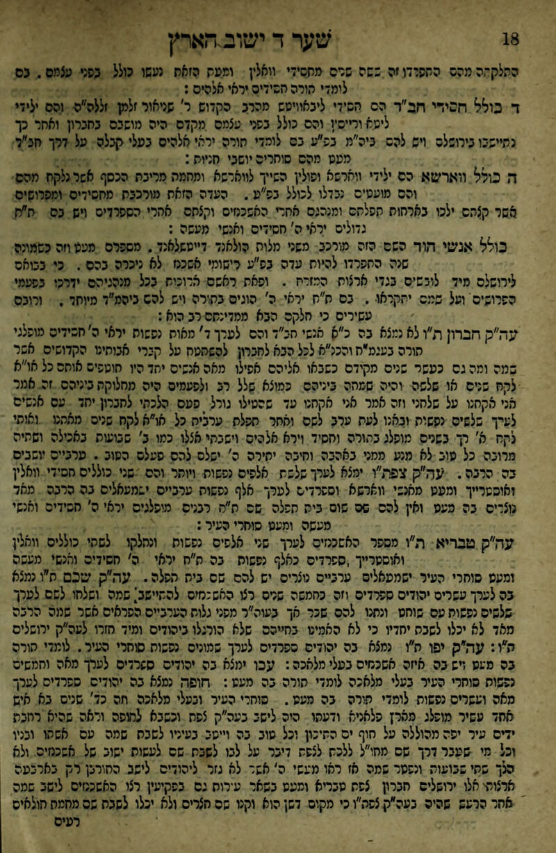 18 שער ד ישוב.הארץ ההלקתה מהש התפרדו זה כשה שרס מחשיד וואלין ומפת הזאת נעשו כולל כפני עצמם. גס לומ-י הורה השידיס יראי אלהיס: ד כולל חסידי חב״ר הס השידי ליבאוויטש מהרב הקדוש ר׳ שניאור זלמן זללה״ה והס ילידי ליטא ודישיו והס כולל בפגי עצמם מקדם היה מושיס בחברון ואחר כך נתיישבו בירושלש ויש להש ביה״מ בפ״ע בס לומדי חורה יראי חלהיס בעלי קבלה על דרך חב״ד מעט מהס סוחריה יושבי חניות: ה כולל ווארשא הס ילידי ווחרשא ופולין השייך לווארשא ומחמה מריבת הכסף אשר נלקח מהס והס מועטיס נבדלו לכולל בפ״ע, העדה הזאת מורכבת מחסידיס ומפרושיס אשר קצהס ילכו בארחות תפלהס ומנהגם אחד האשכנזים וקצחס אחרי הספרדים ויש בס ח״ח גדולים יראי ה׳ חסידים ואנשי מעשה : כולל אנשי הוד השס הזה מורכב משני מלות הולאנד דייטשלאנד. מספרם מעט חה כשמונה שגה התפרדו להיות עדה בפ״ע רישומי אשכנז לא ניכרה בהם . כי בבואם לירושלס מיד לובשים בגדי ארצות המזרח . ופאת ראשם ארוכות בכל מנהגיהם ידרכו בפעמי הפרושים ועל שמס יתקראו. בם ת״ח יראי ה׳ הוגים בת;־רה ויש להס ביהמ״ד מיוחד. ורובם עשירים כי חלקס הבא ממדינתם רב הוא: עה״ק חברון ת״ו לא נמצא בה כ״א אנשי חב״ד והם לערך ד׳ מאוח נפשות יראי ה׳ חסידים מופלגי הורה בעגס״ח והכנ״א לכל הבא לחברון להשתטח על קברי אבותיט הקדושים אשר במה ומה גם כעשר שנים מקידם כשבאו אליהם אפילו מאה אנשים יחד היו חוטפיש אותם כל או״א לקח שנים או שלשה וכיה שמתה ביניהם כמוצא שלל רב ולפעמים היה מחלוקת ביניהם זה אמר אני אקחנו על שלחני וזה אמר אני אקחנו עד שהטילו גורל ^ פעם הלכתי לחברון יחד עס אנשים לעיך שלשים נפשות ובאנו לעת ערב לשם ואחר תפלת ערלית כל או״א לקח שנים מאהמ ואותי לקח א׳ רך בשרם מופלג בתורה וחסיד וירא אלהיס וישבתי אצלו כמו כ׳ שבועות באכילה ושהיה מרובה כל טוב לא מנע ממט באהבה וחיבה יתירה ה׳ ישלם להם פעלם הטוב . ערביים יושבים בה הרבה. עח״ק צפת״ו ימצא לערך שלפת אלפים נפשות ויותר והס 'שני כוללים חסידי וואלין ואוסטרייך ומעט מאנשי ווארשא וספרדים לערך אלף נפשות ערביים ישמעאלים בה הרבה מאד נוצרים בה מעט ואין להם שס שום בית חפלה שם ת״ה רבנים מופלגים יראי ה׳ חסידים ואנשי מעשה ומעט סוחרי העיר: עה״ק טבריא ת״ו מספר האשכנזים לערך שני אלפים נפשות ונהלקו לשתי כוללים וואלין ואוסטרייך ,ספרדים כאלף נפשות בה ת״ח יראי ה' חסידיה ואנשי מעשה ומעט סוחרי העיר ישמעאלים ערביים מצרים יש להם שם בית הפלה. עה״ק שכם ת״ו נמצא בה לערך עשרים יהודים סכ<דים וזה כחמשה שטס רצו האשכמיס להתיישב^ שמה ושלחו לשם לערך שלשים נפשות עם שוחט ונחנו להם שכר אך בעוה״ר מפני גלות הערביים הפראים אשר שמה הרבה מאד לא יכלו לשבת יחדיו כי לא האמינו בחייהם שלא הורגלו ביהודים ומיד חזרו לעה״ק ירושלים ה״ו: עה״ק יפו ת״ו נמצא בה יהודים ספרדים לערך שמונים נפשות סוחרי העיר. לומדי תורה בה מעט דש בה איזה אשכנזים בעלי מלאכה: עכו ימצא בה יהודים סשרדיס לערך מאה וחמשיס נפשות סוחרי העיר בעלי מלאכה לומדי הורה בה מעט: חופה נמצא בה יהודים ספרדיס לערך מאה ועשרים נפשות לומדי תורה בה מעט. סוחרי העיר ובעלי מלאכה תה כד׳ שנים בא איש אחד עשיר מופלג מסרן פלאניא ודעתו היה לישב בעה״ק צפת וכשבא לחופה וראה שהיא רחבת ידים עיר יפה מהוללה על חוף ים התיכון וכל טוב בה וייטב בעיניו לשבח שמה עם אשתו ובניו וכל מי שעבר דרך שם מחו״ל ללכת לצפת דיבר על לבו לשבח שם לעשות ישוב של אשכנזים ולא הלך שתי שבועות ונפטר שמה אז ראו מעשי ה׳ אשר לא גזר ליהודים לישב החורבן רק בארבעה ארצות' אלו ירושלים חברון צפת טבדא ומעט בשאר עירות גס בפקיעין רצו האשכנזים לישב שמה אחר הרעש שהיה בעה״קצפת״וכי מקום דשן הוא וקט שסחצריס ולא יכלו לשבח שם מחמת חולאים רעים