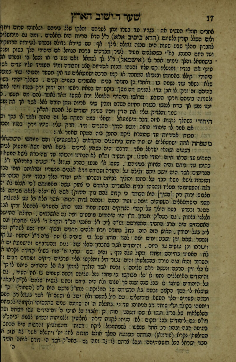 17 שערדי^טוב הארץ אחרים תומ״י הסשימ אח בגדיו מד בשרו ונתן לסניהם וחלקו שלל ניניהם ו:לחוהו ערום ױחן ולזס השלל קורץ בלשונם (הדא ניטיב אלא) ר״ל הדא הריוח הוא מאלהיס . ומה גס מירושלינ לחברת מהלך שבע שעוח היה סכנה גדולה לילך אף עם שיירא גמלה ובפרט לעיירות הרחוקו ועד היום המנהג בא״י כשהולכים מעיר לעיר מברכים ברכת הגומל אם היהודי ה^ך בשוק ופג בישמעאל והלך לימימ אמר לו (אישמאל) ר״ל לך לשמאל ואם עע בו או נכשל בו ובפרס א¬ ב ן את בגדיו ומנעליו קס עליו והכהו מכות אכזריות.פצע וחבורה ומיד העמיד עליו עדים אש ?יהודי ^ללו באמונתו ובנביאו המחמד אז קמו הרבה ישמעאלים עי א'1 י ?י שלא נשאר עוד נשמה בו ואחרי כן נתנוהו בבית האסורים בעמים קשים . כשהלך הוד ב״ _ ביניהם זה זרק לו אבן כדי להמית חהמשך בזקנו זה בפאת ראשו חה ירוק ץק בפניו ויהי למש ולשנינה בירהס חרקו הכובע מראשו והיהודי האומלל ירא לנפשו מאד לאמר להם מה תעשו ובשנינה בימהס״11*1 *״■•י■• . , 1^1 ^ יכט נפש אך ברח לנפשו כטרח מתיות השדה ומבין שיני אריות ונתן תודה לאל א,*ר א, א נש שמ:* והצדיק עליו את הדין ויהיו בעיניו ישורים של אהבת אה ק. היהודי כשהלך לקנות איזה,דבר מישמעאל יעאלי ]י' אם אמר לו היהוד פחות מעט כדרך התגרים מיד חרק עליו שיניו וירק בפג ו ו.יכ מכוח אכזריות עד שהוכרח ליקח ההפן בזה המקח שאמי לי • , משפהה אהה ישמעאלים יש עוד היום בירושלים היקראים (באשעסיש) והם מיוחשי הישמעאל רש״ מ,־)• ■שיאל **ד דר־ס ט,ן 5,•־•־ ל-־,) 6•׳־ ח־לו מ״יי, לנ■־ המייטשד שיאו אתה ■״ד 'איל' ׳ק'״'יי 'י׳יניי* ייי״י^ ן כתיפו עד ביחס והיה כצחוק בעיניהם . פיעס 0' פגעו בהרב הג״ול ר שעה בארדאק הפרושים אשר היה תשב יומם ולילה על התורה ועבודה וירא , והוכרח לישא משא כנד ננל י״ליו י״יייי - רצח והפשיטוהו מעליו ונהנוהו בבית האשורים באמרם כי צחוק עשה חדיחר לו מלבוש 'ײק [י==ױ£ ״י לי'״ צילור השכר ובפרט בעת היליך על קבד הצדיקים ובעת עמוד לפני כותל המערבי להתפלל זרקו אב ולגלגו בצחוק . גם בעה״ק חברץ ה״ו היו ■היהודים מועטים ומה גס האשכנזים החילת הת נ האשכמים היה הרב החשיד המפורסם מו״ה ליב ז״ל מאנשי חב״ד ונקרא ר ליבלי מחברון וג ליב בעל יסיח. האיש הזה היה גדול בהורה וירא אלהים מרבים ובסוף ימיו נסע לעה ק ל. ונפטר .שמה זקן ושבע ימים וצוה לפני מותו שכל מי שיהיה לו עת צרה ר ל ישתטח על ק1 ויעזרהו וכן עושים עד היום. והיהודים אשר בחברץ סבלו עול גלות מהעדב״ש והישמעא ים ^ לא האמיט בחייהם ופחדו מקול עלה נדף. והיה שס ערבי א׳ פניו כשולי קדירה וקראו א השחור והוא היה מורד בהשולטאןוהיה גבור היל ויתלקטו אליו ערבייה ריקים ,^'?^,1 לו כלי זיין הרבה ונעשה ראש עליהם . ובעת אשר הוצרך לממון בא הל היהודים שיתנו צו כך והיהודים האומללים נתט לו כל מבוקשו כי פחדו נפל עליהס וכמה העמיס ;'^^״^גיאױיו על היהודים שיתט לו בכל שנה ושנה סך עצום ולא היה בידם וכת:ו לנשיא שלהם לקקליבאו.'] שישלח לו הסך הקצוב ובעת בא הרשימה של החלוקה מהו״ל נרשם הוא ג כ ;השחור) גן שישנת נו הסך הק;1כ 7<.ע;4 ׳י׳■'■׳!■' ׳״״׳ ״־־ .,ו ^ 1 וכמה פעמים הלך הפשא מירושלים עם ליי^םי ^ ^ ויתנוהו בקולר וע״י שוחד רב הניחוהו עד י'.גחמלת ה׳ זה שמונה שרם שתפשוהו ולקחוהו לבטאנו מות כן יאבדו כל אויבי ה' והיהידים עשו משתה ושנ כיהכ״נ בשלשלאות של ברזל ועשו לו בס מנסט .י ־־■• 7 ._ ויו״ט גס ליהודים בכל מקום לא הניחו לקנות דירה לחליסין ולצמיתות ובפרט ל(.נו״ _ ביגיעה רנה ובהון רב אחר שנסעו לשטאמבול ליקח רשות■ מהשולטאן והרשות היח הכתב השולטאן• נקרא (פורמאן) הנחתם בטבעת המלך אולם תודות לא. ית ויתעלה אשר ל• מזע' מבט ישראל בכל מושבותיהם ובכל צרתם לו צר ומה גס באה ק אשר ה׳ דורש אותה חמ ה