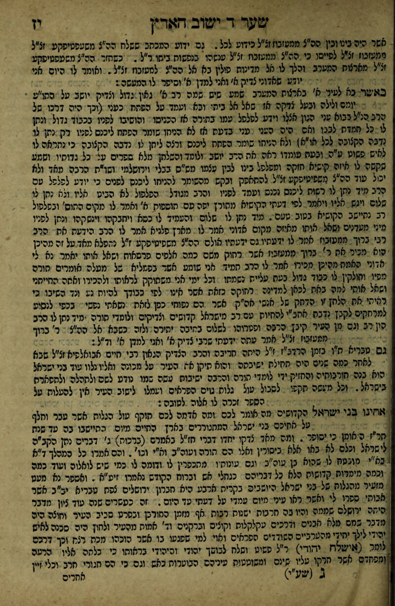שער ד ישוב הארץ אשר היהנינוונץ הה״צ ממעזטזזצ״לכידוע לכל. גס ידױנ המכתש ששלח הה״צ משעסמיסקע זצ״ל ממעזנוז זצ״ל לסייסו כי הה״צ ממעזכח זצ״ל ענשהויבנסשוה ביתו ר״ל. כשחזר הה״צמשעסטיפקע זצ״ל מארצות המערב והלך לו חל מדינות סולץ נא אל הה^צ לסעזכח זצ*ל. ואומר לו היום אני יודע שאדוני צדיק א׳ ואני למדן א׳ וסיפר לו המעשה ד כאשר נא לעיר א׳ בארצות המערב שמע שיש שמה רב א׳ גאון גמל וצדיק יושב על התו״ע יומס ולילה ובעל צדקה אז שאל אל ביתי ונא ועמד על הפתח כעני (וכך היה דרכו של הרב הנ״ל בבוא עני הגון אצלו ױדע לפלפל עמו בתורה אז הכניסו והושיבו לפניו בכבוד גדול ונתן לו כל חמדת לבנו ואס היה העני עני בדעה אז לא הרחו שומר הפתח ליכנס לפניו רק נתן לו נדבה הקצובה לכל אוא) ולא הניחו שומר הפתח ליכנס ורצה ליתן לו נדבה הקצובה כי נתראה לו לאיש פשוע ע״ה ובעת עומדו ראה אה הרב יושב ולומד והפלחן מלא שפרים עצי כל גדותיו ושמע שקשה לו איזה קושיא חזקה ומפלפל בינו לבין עצמו מש״ס בבלי וירושלמי ושו״ת הרבה מאד ולא יכול עוד הה״צ עשפימיפקע זצ״ל להתאפק ובקש מהשומר למיחו ליכנס לפנים כי יודע לפלפל עס הרב מיד נתן לו רשות ליכנס נכנס ועמד לפניו והרב מגודל הפלפול לא הביט אלץ ונא נתן לו שלום ויגש אליו ויאמר לפי דעתי הקושיא מתורן יפה עם תוספות א׳ ואמר לו מקום התום' ובפלפול רב נתיישב הקושיא בטוב טעם. מיד נתן לו שלום והעמיד לו כסא ויחבקהו וינשקהו ונתן לפניו מיני מעדנים ושאל אותו מאיזה מקום אדור אמר לו מארן פלניא אמר לו הרב הידעת את הרב רני ברוך ממעזבוז אמר לו ידעתיו גס ידעתיו אולם הה״צ משפיטיפקע ז״ל נתפלא מאד, על זה מהיכן הוא מכיר את ר' ברוך ממעזביז אשר רחוק משם כמה אלפים פרסאות ושאל אותו יאמר נא ל* אדור האמת מהיכן מכירו אמר לו הרב תמיד אר שומע אשד בפמליא של מעלה אומרים חורה מפיו והולקץ לו כבוד גדול בעת ע^ית נשמתו וכל ימי אני משתוקק לראותו להכירו ואחה החייחר ושחל אותי למה באת לכאן למדינה רחוקה כזאת אשר אינו לפי כבודך להיות נע ונד השיבו כי ל־איתי ■את הלחן זו הדחק של אנשי אה״ק אשר הם נפוחי כפן לזאת שאתי נפשי בכפי לנסוע למרחקים לקבן נדבת אחב״י להחיות עס רב מישראל קדושים וצדיקים ולומד תורה •מיד נתן לו הרב הין רב וגס מן העיר קינן הרבה ופטרוהו לשלום בתיבה יהירס ולזה כשבא אל הה״צ ר׳ ברוך ממעזבוז זצ״ל אמר עתה ידעתי שרבי צדיק א׳ ואני למק א׳ וד״ל: נם מבריא ח״ו בזמן הרדנ״ז ז״ל היתה חריבה והרב הצדיק הגאון רבי חיים אבואלפיא זצ״ל שבא _לאחר כמה שרם היה תחילת ישיבתה והוא תיקן את העיר מל מכונה ואליו נלוו עוד בניישראל הוא בנה חורבותיה והחזיק ידי לומדי תורה והרבה ישיבות עשה שמו טדע לשסולתהלה ולתפארת בישראל. וכל מ־עשה תקפו לשכול עול גלות טים הפראים ועמלו לישוב העיר אין להעלות על הספר זכרה לו אלוה לטובה: אחינו בני ישיראל הקדושיס מה אומר לכס ומה אדמה לכס תוקף עול הגלות אשר עבר וחלף על אחיכס בני ישראל המתגוררים בארן החיים מיוס התיישבו בה עד שגת תר ז היא^יו כי יסופר . ומה מאד צדקו יחדו דברי חז״ל באמרם (ברכות) ג׳ דבדס נק הקב״ה לישיאל וכלם לא באו אלא ביסורין ואלו הם חורהועוה״ב וא״י וכו^. והס אמרו כל המהלך ד״א בא״י רו׳.מח לו: שהוא בן עוה״ב וגס עונותיו מהכפרין לו וממה לו כמי שיש לואלוה ועוד כמה וכמה מימרות קדושות הלא כל דבריהם כגחלי אש וברוח הקודש נאמרו זיע״א . ואספר נא מעט מזעיר מהגלות של בני ישראל היושביה בקריה ארבע היא חברון ירושלים צפת טבריא יב״ב אשר אבותי ספרי לי ואשר ראו עיר מיום עמדי על דעתי פד היום. זה כעשרים שנה עוד ציון מדבר ■היתה ירושלס שממה והיו בה חרבות ישנות רבות אף מזמן החורק ובסרט סביב העיר וחוצה היה מדבר כמם מלא אבניס ודרכים עקלקלות וקוצים וברקרס וד' אמות מהעיר ולחון היה סכנה לאיש יהמ י לילך יחידי מהערב״ס השודדים הפראים ואױ למי שפגעו בו אשר הוכהו מכת רצח וכך דרכם לומר^(אישלח יהודי) ר״ל פשיט ושלח לבושך יהודי והיהודי בראותו כי כלתה אליו הרעה זמפחדס אשי יזיקו עליו שינס ומשוטטות עירהס הבוערות כאש וגס כי הס חגורי חרב וכלי זיין ג (שע״י) ׳ אחרים