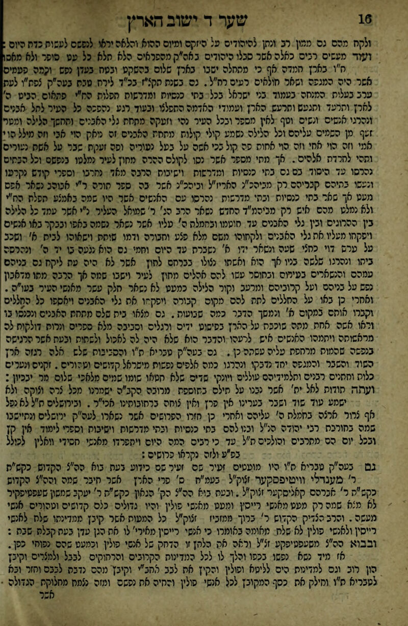 16 שער ד ישוב הארץ ולקח מהם גם ממון רב ונתן להיהודיס פל היזקם ומיום ההוא והלאה יראו לנפשם לעשות כדח היום: ועוד מעשים רבים כאלה אשר סבלו היהודים באה״קמהפראיס הלא תלא כל עט סופר ולא מאכ1 ח״ו צאיז חמדה אף כי מהחלה ישבו נאיז שלום בהשקט ובטח בעלן נסש וקמה המסים אשר היה המנפה ושאר חולאים רעים רח״ל. נס בשנת הקצ*ז בכ״ד לירח טבת בעה״ק צסת״ו לעת ערב בעלות המנחה בעמוד בני ישראל בכל בתי כנסיות ומדרשות תפלות הח״י התאום.הביט ה׳ לאין ותרעד ותגעש ותרעש הארן ועמודי האדמה התפלצו ובעוד רגע נהפכה כל העיר לתל אבטם ונהרגי אנשים ונשים וטף לאץ מספר ובכל העיר נהי וזעקה מתחת גלי האבנים והחשך הלילה ומסר זעף מן השמים עליהם וכל הלילה נשמע קולי קולות מתחת האברם זה נואק הוי אבי חה מילל הו י אמי וזה הוי אחי וזה הױ אחות פה קול בכי אשה על בעל נעוריה ופה זעקת שבר על אשת נעורים ותהי לחרדת אלהיס. אך מתי מספר אשר נסו לקולם ההרה מחוץ לעיר נמלטו בנפשם וכל הבתים נהרסו עד היסוד בס גס בתי כנסיות ומדרשות וישיבות הרבה מאד נחרבו וספרי קודש נקרעו ונעשו בתיהם קבריהם רק מביהכ״נ האריז״ל וביהכ״נ אשר בה ספר תורה ר״י אבוהב נשאר אפס מעט אך שאר בתי כנסיות ובתי מדרשות נהרסו עם האנשים אשר היו שמה באמצע תפלת הח״י ולא נמלט מהם איש רק מריהמ״ד החדש נשאר הרב הג׳ ר׳ שמואל העליר נ״י אשר עמד כל הלילה בין ההרוגים ובין גלי האבנים עד חוטמו ובחמלת ה' עליו אשר נשאר נשמה באפו ובבקר באו אנשים ויפקחו מעליו את גלי האבנים ולקחוהו משם מלא פצע וחבורה ודמו שותת וישאוהו לבית א׳ ושכב על ערש דוי כחצי שעה ונשאר ידו א׳ נשברת עד היום וחמי גם הוא נגיעה ט יד ה׳ ונהרסה ביתו ונהרגו שלשה בניו אך הוא ואשתו נצולו בברחס לחון אשר לא היה מת ליקח גס בניהם עמהס והנשארים בעירום ובחוסר עשו להם אהלים מחוץ לעיר וישבו שמה אך הרבה מתו מדאבון נפש על בניהם ועל קרוביהם ומרעב וקור הלילה כמעט לא נשאר חלק עשר מאנשי העיר נעו״ה. ואחרי כן באו על החללים לתת להם מקום קבורה ויפקחו את גלי האבנים ויאספו כל החללים! וקברו אותם במקום א׳ ונמשך הדבר כמה שבועות. גס מצאו בית שלם מתחת האבנים ונכנסו בו וראו אשה אחת מתה שוכבת על הארץ בפישוט ידים ורגלים וסביבה מלא ספרים ונרות דולקות לה מראשותה ויתמהו האנשים איש לרעהו והדבר הוא שלא היה לה לאכול ולשתות ובעת אשר הרגישה בנפשה שהמוח מרחפת עליה עשתה כן. גס בעה״ק טבייא ת״ו והסביבות שלש אלה רגזה ארץ השוד והשבר והמגפה יחד נדבקו ונהרגו כמה אלפים נפשות מישראל קדושים וטהורים. זקנים ונערים כלות וחתנים רבנים ותלמידיהם עוללים ויונקי שדים שלא חטאו שומו שמים מלאכי שלום מר יבכיון: ועתה תודות לאל ית' אשר נבנו על חילם בתוספת מרובה הקב״ה ישמרנו מכל צרה וצוקה ולא ישמע עוד שוד ושבר בערינו אין פרן ואין צוחה ברחובותינו אכי״ר. ובירושלים ח״ל לא נפל אף צרור ארצה בחמלת ה׳ עליהם ואחרי כן חזרו הפרושים אשר נשארו לעה״ק ירושלים ונתיישבו שמה בחורבת רבי יהודה הנ״ל ובנו להם בתי כנסיות ובתי מדרשות וישיבות וספד לימוד אין קן ובכל יום הס מתרבים והולכים ת״ל עד כי רבים המה היום ויתפרדו מאנשי חסידי וואלין לכולל בפ״ע ולזה נקראו פרושים; גם בעה״ק טבריא ת״ו היו מועטים זעיר פס זעיר שם כידוע בעת בוא הה״צ הקדוש כקש״ת ר׳ מענדלי וויטיפסקער זצוק״ל בעמ״ח ס׳ פרי האדן אשר חיבר שמה והה״צ הקדוש כקש״ת ר׳ אברהם קאליסקער זצוק״ל. ובעת בוא הה״צ הק׳ הגאון כקש״ת ר׳ יעקב שמשון שעפטיפקיר לא מצא שמה רק מעט מאנשי ר״סץ ומעט מאנשי פולין והיו גדולים כלס קדושים וטהורים אנשי מעשה. והרב הצדיק הקדוש ר' ברוך ממזביז זצוק״ל כל המעות אשר קיבן ממדינתו שלח לאנשי רייסין ולאנשי פולין לא שלח מאומה באומרו כי אנשי רייסין מאירי׳ לו את הגן עדן בעת קבלת שבת : ובבוא הה״צ משעפטיפקע זצ״ל וראה את כלהן זו הדחק של אנם.י פולין וכמעט שהם נפוח׳ כפן. אז מיד נשא נפשו בכפו והלך לו לכל המדינות הקרובים והרחוקים לבבל ולמצרים וקיבץ הון רוב וגס למדינות הים לליטא ופולין והקיץ את לבב אחב״י וקיבן מהם נדבת לבבם וחזר ובא לטבריא ת״ו וחילק את כסף המקובץ לכל אנשי פולין והחיה אח נפשם ומזה נצמח מחלוקת הגדולה • אשר