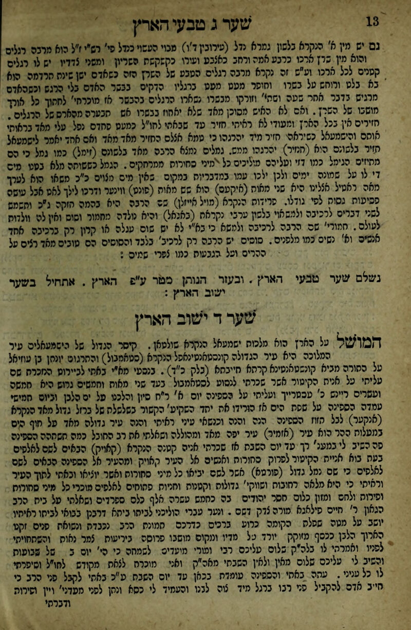 3! שער ג טבעי הארץ נם יש מין א׳ מקרא כלשון גמרא נדל (עירובץד׳ו) מנוי העשוי כנדל פי׳ רש״יז״ל הוא מרכה רגלים והוא מץ שרז ארכו כרבע אמה ורחכ כאצכפ ועורג הקשקשת השריון ומשני צדדיו יש לו רגלים _ קסרם לכל ארכו וע״ש זה נקרא מרבה רגלים הסכע של השק הזה כשאדם ישן שינת תרדמה הוא בא בלם ורוחש על בשרו וחופר מפמ מפנו ברגליו הדקים בבשר האדם בלי הרגש וכשהאדם מרגיש בדבר אחר שעה וסתי׳ וזורקו מבשרו נשארו הרגלים בהבשר אז מוכרח׳׳ לחהוך כל אורך מושבו של השרן. ואם לא האיש מסכן מאד שלא יאחוז בבשרו אש תבערה מהארס של הרגלים. חזירים אין בכל האיז ומפודי לא ראיחי חזיר פד שבאתי לחו״ל כמעס פחדם נפל עלי מאד בראותי אוחם והישמעאל כשיראהי חזיר מיד יהרגהו כי ממא אצלם החזיר מאד מאד ואם אחד יאמר לישמעאל חזיר בלשונם הוא (חנזיר) יהרגהו ממש. גמלים נמצא הרבה מאד בלשונם (זימל) כמו גמל כי הס מתיזים הגימל כמו דזי ופליהס מיליכיס כל ^ימיני כחירות ממרחקים. הגמל כששותה מלא בסט מים די לו על שמונה ימים ולכן ילכו עמו במדבריות במקום באין מים מצויס כ״כ משאו הוא לערך מאה ראסיל אצלינו היא שני מאוח(איקעס) הוא שש מאוח (סונס) ווינער ודרכו לילך לאס אבל עושה פסיעות גסוה לפי גודלו. פרידות הנקרא (מויל אייזלן) שם הרבה היא בהמה חזקה ג״כ ותשמש לשני דברים לרכיבה ולמשאוי בלשץ ערבי נקראת (באנאל) והיא נולדה מחמור וסוס ואין לה וולדות לעולם. חמורי׳ שם הרבה לרכיבה ולמשא כי בא״י לא יש שוס עגלה או קרון רק ברכיבה אחד אנסים וא׳ נשים כמו מלפנים. סוסים יש הרבה רק לרכיב׳ בלבד והסוסים הם סוביס מאד רצים על ההרים ופל הגבעות כמו צפרי שמיס ; נשלם שער טבעי הארץ . ובעזר הנותן מטר ע״ש הארץ . אתחיל בשער ישוב הארץ : שער ד ישוב הארץ המוע!ל על החיץ הוא מלכות ישמעאל הנקרא סולסאן. קיסר הגדול של ר.ישמעאליס עיר המלוכה היא פיר הגדולה קונהסחנסינאפל הנקרא (ססאמגול) והתרגום יונתן גן עוזיאל על התורה מביא קונשסאנסינא קרהא חייבתא (בלק כ״ד). בנספי מא״י באתי לביירוס מזכרת שם עליתי על אניח הקימור אשר שכרתי לנסוע להסאמבול בעד שני מאות וחמשים גרוש היא חמשה ופשריס ריינש כ׳ עכסר״ך ועליתי על הספינה יום א׳ ר״ח סיון והלכס פל ים הלבן וביום חמישי עמדה הספינה על שפת הים אז הורידו את יחד השקיפ׳ הקשור בשלשלת של ברזל גדול מאד הנקרא (אנקער) לבל הזוז הספינה הנה והנה וכנשאי עיני ראיתי והנה עיר גדולה מאד פל חוף סים במפלות ההר הוא פיר (אזמיר) עיר יפה מאד ומהוללה ושאלתי אח רב החובל כמה חשההה הספינה פה השיב ליבמענ׳ רך פד יום השבת אז שכרתי אניה קסנה הנקרא (קאויק) הבאים לשם לאלפים בעת בוא אניית הקימור לפרוק החורוח ואנשים אל העיר קאויק ומהעיר אל הספינה הבאים לשם לאלפים כי שם נמל גדול (פורמא) אשר לשם יביאו כל מיני סחורות ואשר יוציאו ובאתי לתוך כפיר וראיתי כי היא מלאה רחובות ושווקי׳ גדולות וקסנות וחרות פתוחים לאלפים מוכרי כל מיר סחורות וסירות ולחם ומזון כלום חסר יהודים בה כחמש עשרה אלף כלס ספרדים ושאלתי פל בית הרב הגאון ר׳ חיים סילאגא מורה צדק דשם . ונער עברי הוליכני לביתו ביתא דרבנן בבואי לביתו ראיתיו יושב על מטה שסלה הקומה כרוע ברטם כדרכם המונח הרב נכבדה ונשואת פרם זקט הארוך הלבן ככסף מיוקק יורד על מדיו ומקום מושבו פרוסה ביריעות צמר נאות והשחחויתי לפניו ואמרתי לו בלה^ק שלום פליכם רבי ומורי מיעדים לשמחה כי הי׳ יום ב של שבופוח והשיב לי עליכם שלום מאין ולאין השבתי מאה״ק ואני מוכרח לצאת מקודש לחו״ל וסיפרתי לו כל עניני. עתה __באחי והספינה פומדת בכאן עד יום השנת פ״כ באתי לקבל פני הרב כי ח״ב אדם להקביל פר רבו כרגל מיד צוה לבנו והעמיד לי כסא ונהן לפר מפדני׳ ויין ושירוה װברתי