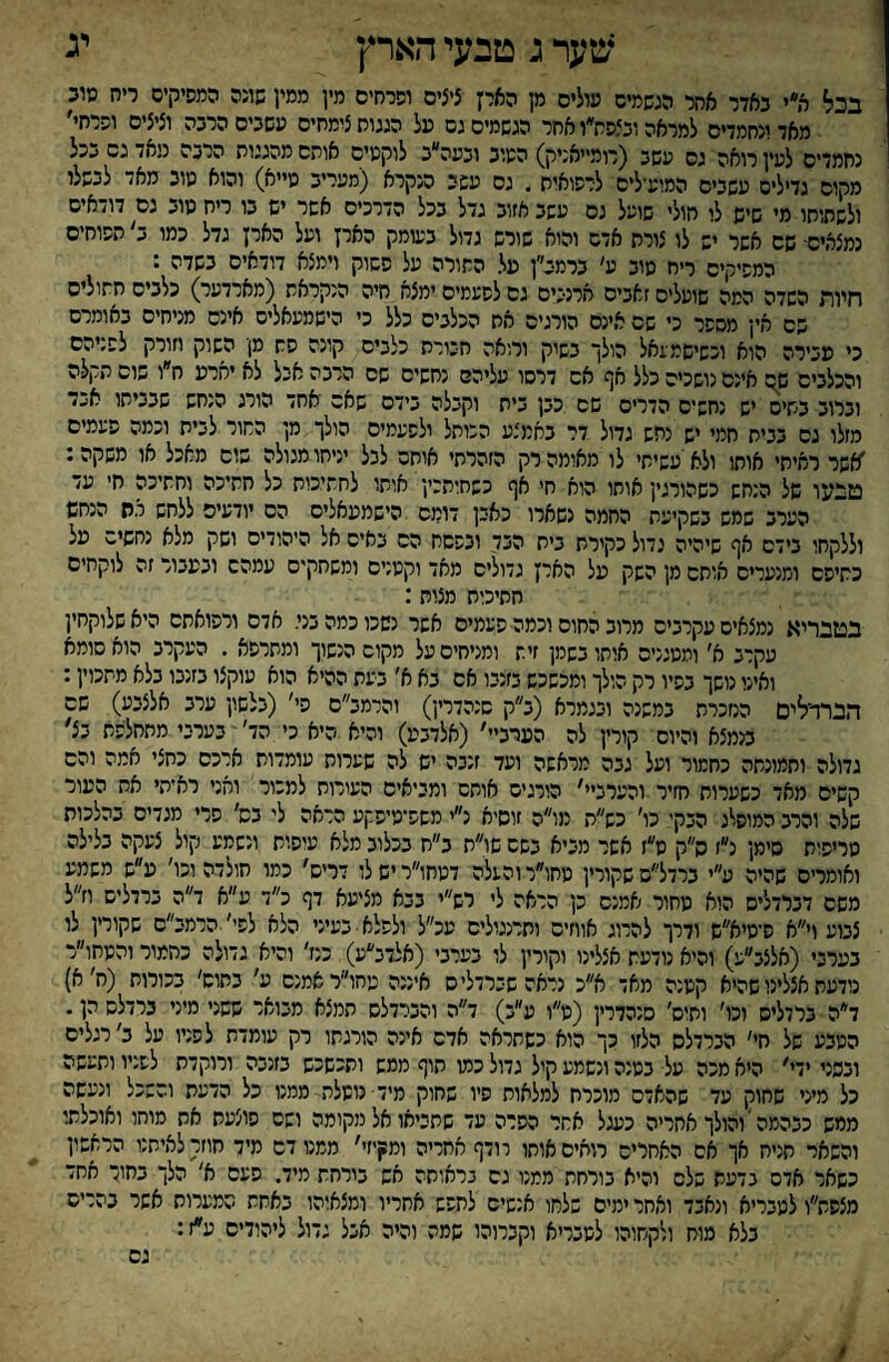 יג ;טערג טבעי הארץ בכל ר,י באדר אחר הגשמים טולים מן האיז ציצים וסרחים מין ממין שונה המפיקים ריח מוב מאדיגחמדים למראה ובצפח״ו אחר הגשמים גם על הגגוח צומחים עשבים הרבה וציצים ופרחי׳ נחמדים לעין רואה גס עשב (רומייאניק) הטוב ובעה״ב לוקטיס אותם מהגגות הרבה ניאד גס בכל מקום גדילים עשבים המועילים לרפואות . גס עשב הנקרא (מעריב טייא) והוא טוב מאד לבשלו ולשליחו מי שיש לו חולי שועל גס עשב אזוב גדל בכל הדרכים אשר יש בו ריח טוב גם דודאים נמצאים- שם אשר יש לו צורת אדם והוא שורש גדול בעומק הארץ ועל הארץ גדל כמו ב׳ תפוחים המפיקים ריח טוב ע׳ ברמב״ן על התורה על פשוק וימצא דודאים בשדה : חיות השדה המה שועלים זאבים ארנכים גס לפעמים ימצא.חיה הנקראת (מארדער) כלבים חתולים שם אין מספר כי שם אינם הורגים את הכלבים כלל כי הישמעאלים אינם מניחים באומרם כי עבירה הוא וכשישמעאל הולך בשק ורואה חבורת כלבים קונה פת מן השוק וזורק לפניהם והכלבים שם אינם נושכים כלל אף אם דרסו עליהם נחשים שם הרבה אבל לא יארע ח״ו שוס תקלה וברוב בתים יש נחשים הדרים שם כבן בית וקבלה בידם שאם אחד הורג הנחש שבביתו אבד מזלו גס בבית חמי יש נחש גדול דר באמצע הכותל ולפעמים הולך מן התור לבית וכמה פעמים ׳אשר ראיתי אותו ולא'עשיתי לו מאומה רק הזהרתי אותם לבל יניחו מגולה שוס מאכל או משקה: טבעו של הנחש כשהורגין אוחו הוא חי אף כשחותכין אותו לחתיכות כל חתיכה וחתיכה חי עד הערב שמש בשקיעת החמה נשארו כאין דומם ,הישמעאלים הס יודעים ללחש י.ת הנחש וללקחו בידם אף שיהיה גדול כקירת בית הבד ובפסח הם באים אל היהודים ושק מלא נחשים על כתיפס ומנערים אותם מן השק על הארץ גדולים מאד וקטנים ומשחקים עמהם ובעבור זה לוקחים חתיכות מצות: בטבריא נמצאים עקרבים מרוב החום וכמה פעמים אשר נשכו כמה בני. אדם ורפואתם היאשלוקחין עקרב א' ומטגנים אותו בשמן זית ומגיחים על מקום הנשוך ומתרפא . העקרב הוא סומא ואינו נושך בפיו רק הולך ומכשכש בזנבו אס בא א' בעת ההיא הוא עוקצו בזנבו בלא מתכוין: הברדלים הנזכרת במשנה ובגמרא (ב״ק סנהדרין) והרמב״ס פי' (בלשון ערב אלצבע) שם בנמצא והיום קורץ לה הערב״׳ (אלדבע) והיא היא כי הד׳ בערבי מתחלפת בצ׳ גדולה וחמונתה כחמור ועל גבה מראשה ועד זנבה יש לה שערות עומדות ארכס כחצי אמה והם קשים מאד כשערות חזיר והערביי׳ הורגים אותם ומביאים העורות למכור ואני ראיתי את העור שלה והרב המופלג הבקי כו׳ כש״ת מו״ה זוסיא נ״י משפיטיפקע הראה לי בש׳ פרי מגדים בהלכות טריפות סימן נ״ז ס״ק ט״ז אשר מביא בשם שו״ת ב״ח בכלוב מלא עיפות ונשמע קול צעקה בלילה ואומרים שהיה ע״י ברדל״ם שקורץ טחו״ר והעלה דטחו״רישלו דריס' כמו חולדה וכו׳ ע״ש משמע משם דברדליס הוא מחור אמנם כן הראה לי רש״י בבא מציעא דף כ״ד ע״א ד״ה ברדליס וז״ל צבוע וי״א ס־מיא״ש ודרך להרוג אווזים ותרנגולים עכ״ל ולפלא• בעיני הלא לפי' הרמב״ם שקורץ לו בערבי (אלצב״ע) והיא נודעת אצלינו וקורין לו בערבי (אלדב״ע) כנז׳ והיא גדולה כחמור והטחו״ר נודעת אצלינו שהיא קטנה מאד א״כ נראהשברדליס איננה עחו״ראמנס ע׳ בחוס׳ בכורות (ח׳ א) ד״ה ברדליס וכו׳ ותיס׳ סנהדרין (ט״ו ע״ב) ד״ה והברדלס תמצא מבואר ששני מיני ברדלס הן. הטבע של חי׳ הברדלס הלזו כך הוא כשתראה אדם אינה הורגתו רק עומדת לפניו על ב' רגלים ובפני ידי׳ היא מכה על בטנה ונשמע קיל גדול כמו תוף ממש ותכשכש בזנבה ורוקדת לפניו ותעשה כל מיני שחוק עד שהאדם מוכרח למלאות פיו שחוק מיד־ משלת ממנו כל הדעת והשכל ונעשה ממש כבהמה *והולך אחריה כעגל אחר הפרה עד שתביאו אל מקומה ושם פוצעת את מוחו ואוכלתו והשאר תניח אך אס האחרים רואים אותו רודף אחריה ומנןיזי׳ ממנו דם מיד חוזרלאיתנו הראשון כשאר אדם בדעת שלם והיא בורחת ממנו גם בראותה אש בורחת מיד. פעם א' הלך בחו־ אחד מצסת״ו לטבריא ונאבד ואחר ימים שלחו אנשים לחפש אחריו ומצאוהו באחת המערות אשר בהרים בלא מוח ולקחוהו למבריא וקברוהו שמה והיה אבל גדול ליהודים ע״ז: גם