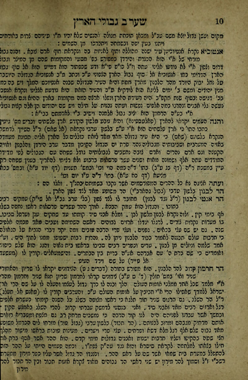 10 שערב גבולי הארץ מקום ועשן גדול יוצא משם עכ״ל ומכאן הוכחת מגולה להנשים שלא יהיו ח״ו פידהם צמח כאורחיכ ויחנו בעין יפה ובשמחה ויהירכו מן השמים : אנטוכיא נקרא אננויוכיען עיר ישנה מהוללה וחוף לאניות בה ונקראת חוף ארם צובא . והנם גבול מזרחי של א״י הוא הכנרת והירדן כמפורש בס' מכעי והמקומות שהם מן המיצר ונבול דרוס וצפון א״י לא נודעו אליני עתה וז״ל כו״ס סי״א ודע שכפהור הוא דמייס הוא אל סוף גבוי הארץ הדרומי כמו אנטוכיא אל סוף גבול הארץ הצפוני ע״כ וכתב ס״ב אנסוכיא. הגדולה היושבי טל נחל יבוק היורד מהר הלבנון מארן חמת והיא העיר הגדולה שבנה אנסיוכס המלך ויש בה כמ מנין יהודים ומשם ב׳ ימים לליגא הוא לודקיא פ״כ והעיר הזאת היא נודעת אצלינו ונקרא אנסב בכ׳ דגישה ובסוף שנת הקפ״ב היה רעידת הארץ ונפלו ארצה כמה מקומות בארץ ההיא וגם אנמוכיא נעשה גלי אבנים ונהרגו כמה אלפים נפשות ועתה נברח על חילה ויש שם יהודיס הן אלה קצות נבול' א״י בע״ה הרחמן הוא יציב גבול אלמנה וישיב ב״י לאדמתם בני״א: והנה העמיס יקראו להאיז (פאלעססינא) והוא נובע מלשין הקודש אי! פלשתים ובריש מס׳ גימין כתבו התו׳ כי ארץ פלשתים הוא א״י ע״ש בלשון ערבי נקראה (אל שאם) ר״ל השייך לדמשי הנקרא בלשונם (שאס) כי היא עיר גדולה מאד מאד לזאת כוללים כל הארץ אליה תכונת מעמדג באזיה המערבית וסביבותיה מגבוליה נהר פרת ים הגדול הסיכון מדבר ערב הירדן והלבנון ואזיה הקטנה וגס ארם נהריס וארם צובה נחשביס לגבולותיה גודל שטחה עם הגבולים לפי מדידי המודדים עתה אלף ושמונה מאוח ושנים עשד פרסאות ברבוע ולא רציתי להאריך בענין שטחה רק עיין במסכת ר״ה (דף כג ע״ב) בתו׳ ד״ה כמה הוי וכו׳ ובמש' תענית (דף יוד מ״א) ובמס׳ בבא מציעא (דף כת ע״א) בתו׳ ד״ה ט״ו יום וכו׳ . ועתה אציגה נא כל ההרים המפורסמים אשר נקבו בשמוחס׳בהנ״ך. ואלו הס : הר לבנון בלשון ערבי (גבול גהארב״י) הר משופע מאד לצד צפון האת. הר איטי לבנון(ר״ל נגד לבנון) מחובר לו לצד צפון (בל׳ ערב גב״ל אל שי״ק) עמקים רבינ בתוכו. והגדול הוא עמק הבכא. אורך ההר עשרים פרסאות ראשו נחפה בשלו אף בימי קין. ולזה נקרא לבנון מלשון לבן . ומלא אבט סיד קומתו עד שחקים ענן וערפל סביבו. בו מערות נקרות צ,דים. לרגלו יגדלו ארזים גבוהים ראשם השמימה ועבים מאד מכמה אלסיכ שנה. גס יש שם עצי בכאיס. גפנים. ועצי פרי הרבה מובים ומה יקר דברי הנביא על הגאולה כי חרבות עולם תבננה לאמור כבוד הלבנון ניתן לה. .נהרות לבות ישטופו ממנו לתיך היס. וע׳ אמר שלמה וניזלים מן לבנון. עריס וכפרים רבים סביבו בראשו בית נאוה והגג הוא שלש כיפור ואומרים כי שם כרת ה׳ עם אברהם אע״ה ברית בץ הבתרים. והישמעאלים/קורץ לו (מעשעד אל טייר) על שם וירד העיט . הר חרמון קרוב להר הלבנון. הוא מפורש בתורה (דברים ג ש) הצידונים יקראו לו'שריון והאמורי שניר ואי׳ במס׳ חולץ (ד׳ ס ע״ב) צידונים קראו לחרמון שריון תנא שניר וחרמון מהרי א״י מלמד שכל אחד ממלכי אומות העולם הלך ובנה לו כרך גדול לעצמו והעלה לו על שם הרי אר: ישראל ללמדך שאפילו הד א״י חביבין על אומות העולם ע״כ והערבים קורין לו (מאנס אל חעלג) ר״ל הר השלג.• גס הרגום שניר חור תלגא כי ראשו מצופה בשלג כל השנה קומתו כעשרת אלפיכ רגל וארזים רבים מאד ואבני סיד. ואני בנסעי לדמשק עברתי קרוב להד השלג באמצע הקיז ■ ובמשך אשר עברנו לפניהם היה לנו קור הרבה כי נמשכים מרחק רב גם מצפת ומטבריא רואיה אותם מרחוק מגבהס ומרוב לבנותם . (הר תבור) בלשון ערבי(גבול טור) מזרחו ליס הכרמל משופג מאד גבוה שלש אלף רגל מלא דשא ופרחים . עצי פרי ויערים. מעינות טובות בראשו מישור מהלן חצי שעה בהקיפו ועליו חרבות ישנות ואבנים גדולות מימי קדם. הוא ההר אשר אסף ברק אר חילו בצאתו למלחמה לקראת סיסרא והוא נגד עה״ק צפש״ו. וכמה פעמים הייתי על ההר הז: להתפלל במערת בית י שמאי אשר שם על ראש ההר. וכנגדו הר גדול אשר עליו כפר מירון ממערה רשב״י ז״ל וסמוך להר מירון יש שני ראשי הר גבוהים מאוד צקרא אזנות חבור ובין הר חבור להר מירון