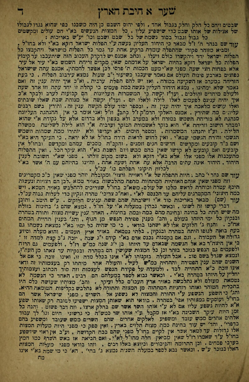 שער אהיבתהארץ ד שבטים ויהב כל הלק והלק בגבול אחד , ולפי יהום השבט כ; היה משננו כפי שהוא נגדו לגבולו של אצילות של אותו שבט כדי שישפיע עליו . בל המצות הנעשים בא״י הם עולים ומקשטים כל גבול ונבול בבוד נשמת של כל שבט ושבט וכו׳ יע״ש באריכות : עןד שם בנהר ה׳ ז״ל מבאר כי היחוד העליו; נעשה ע״י הפלות ישראל דוקא בא״י ולא בהו״ל . ומביא מזוהר פקודי שהתפלה עומדת ברקיע ,אהת עד גמר כל הפלות מישראל ויתקבצו כל הפלות ישראל יהד ויתקשרו כולם ויעלו . וכתב אמנם יש לדקדק העכוב הזה שיתעכבו עד קיבו׳!־ הפלות כל ישראל דוקא בהיות ישראל על אדמתם שאי; מקדים זריהת השמש בא״י עיר אל עיר אלא בפחות חצי שעה מפני שא״י מעט הכמות ת׳ פרסי לכן אפשר להמתין. אמנם עתה שישראל נפוצים בארבע פינות העולם אם נאמר שיעכבו כשיעור י״ב שעוא נמצא עירבוב תפלות . כי בעת הזריחה במערב אז השקיעה במזרח. ואז יש להם תפלת ערבית . וא״כ איך יהיה עני; זה ואם נאמר שלא ימתינו . נמצא היחוד העליון נעשה כמה פעמים כי קהלה זו יחר עתה וזו אהר שיער. ולעולם מיחדים והולכים . ועד״ז יקשה כי המשמרות העליונות הם קבועות לערב ולבקר א״כ איך יהיה ענינם לפיעמים לאלו לילה ולאלו יום . ועד״ז יקשה אל מנוהת שבת שאלו שובתים ואלו עושים מלאכה איך יהיה עני; זה . ובספר יסוד עולם הקשה עני; זה. ותירץ בשם רבנים עליונ-ם מה שתירץ . אמנם האלקי הרמ״ק ז׳ל כתב וז״ל ואני אומר כי אין ההנהגה העליונה מנהגת לא בזריחת השמש במזרח ולא במערב ולא בצפון ולא בדרום אלא על נקודת א״י שהוא ומבהר הישוב וזריחת א״י הוא בוקר לאשמורת הבוקר וערבית א״י הוא לילה לשליטת ממשלת הלילה . וע*ז יחנהנו המשמרות . ומספר הימים לא יעדיפו ולא יותירו ממה שמהוה השמש הגשמי והירח הגשמי שבא״י. ואין להוש לראות הירה בחו״ל או לא יראה , כי העיקר היא בא״י ושם ב״ד קובעים ומקדשים חדשים חגים וזמנים . והקכ״ה מפכים עמהם ומקדשם ובחו״ל אין קובעים ואם קובעים לא קדשזו שאין בהם ממש ויום השבת בא״י הוא עיקר הבל . ואי; התפלות מתעכבות אלו מפני אלו אלא בא״י דוקא ולא בשום מקום זולתו . מפני שא״י חשובה לעני! היחוד. היהוד אינה עתים הרבה אלא עת אחת ושעה אחת. והיינו בהיוהם עם ה' אשר בא״י לכלות תיקוני הפלתם בו׳ עכ״ל . עוד שם נהר י' כחב .־ היות התפלה של א׳י ראוייה ורצוי' ומקובלת יותר מפני שיאי; כ״ב מקטריגים וזה מפני שאין אותם האותיות המתהוות מהפה מתלבשות באויר טמא .לכן הם רצויות ונעשות תיכף עטירה וכותרת לראש מלבו שלעולם״משא״ב בחו״ל שצריכים להתלבש באוידהטמא. ויש כמה חיצוני׳ המקטרגים עליהם עד הכנסם לא״י. ואח״כ צריבי׳ טהרה ונקיון כדי לעלות גבוה עכ״ל. עוד (שם) מבאר באריכות סוד א״י וישיבתה שהם ששה ענינים הלוקים . ע״ש היטיב . ותוכן דברי קדשו זה לשונו . ובאשר נבחין במעלות א״י על חו״ל . נמצא שהם ג׳ בחינות בזולת מה שיש תחת כל בחינה ובחינה מהם כמה ובמה בחינות . האחד ענין עשיית מצות ותורה בטהרה ובנקיון כל ימי היותו בעולם . והב׳ בענין פטירת הנפש מן הנוו> . והג׳ בעני; ההיית המתים אח״כ . והנה נ׳ חלוקים אלו לא ישתנו בודאי . בי מי שהיר. כל ימיו בא״י נמצאת נשמתו גם בעת בואה לנופו היתה בטהרה ובנקיון. בלתי נטמאת באויר ארץ העמים . והוא מעלה וסיוע גדולה אל העבודה . ונם אם בקטנות נכנס אדם בא״י קודם י״ג שנה . יזבה נ״ב קצה למדה זו *, כי אין היצה״ר בא אל הנשמה שבאדם עד היותו בן י״ג שנה כמ״ש רז״ל . ולפעמים נם הרוח ולפעמים נם הנפש כנזכר בזהר וכן כל המצות שעושי; הם בטהרה ובנקיות עד צאתו מןהעה״ז^ ונמצא שגדל בשם טוב . אבל העולה בזקנותו לא״י אינו בכלל מדה זו. ואינו זוכה כי אם אל השנים שהם עני; הפטירה והחחיה כמ״ש לעיל. והעולה אחר מיתתו רק בעצמותיו זה ודאי אעו זוכה ב״א התחייה לבד . ולמעלה על פקידת הנפש לעצמות וזה סוד הכתוב ועצמותיך יחליץי על היותו בטהרה בא׳י. וכאשר נבוא לספר במעלתם הם רבים. האחד כי הנשמה לא נטמאת מעולם ולא נתלבשה באויר ארץ העכו׳ם כלל ועיקר . והב׳ מצותיו שעושה כלם היו בתכלית הטוהר ואותו רוחניות המתהוד. מן המצוד. והתורה לא נתלבש בקליפות הטומאה ההיא. והג׳ כיהשפע הנשפע ע״י התורה והמצור. לא נשפע אל השרים . מפני שישראל אשר הם בהו'ל^ ועוסקים במצותיו אפי׳ בטדורד. . בודאי הוא שאותן המצות ישפיעו לטובד. רק שאותו שפע א א להיות נשפע עליו אם לא ע״י אור.ו השר אשר שם בחלק ארצו. וזה דבר פשוט . והנה כל זמן היות עיקר השכינה בא׳י אז מקבל ע״י אותו שר כמש״ר. כי גרשוני היום ונו׳ לך עבוד אלהים אחרים ממש עובד ומינזפיע לאלקים אחרים שהם השרים ממש שעובד ומשפיע בהם כדפרי׳. והד׳ ^ עור בהינת כמה מצות תלוים בארץ. ואין ספק כי מפני היות מעלות המצות אלו גדולות עד למאד אשר אין לקיים בחו׳ל מפני שד.ם בכח הקדושה . וע״כ אין ראוי שיושפע בחו׳ל ע״ד שאמרו רז״ל שאי; מביאי; הלר. מהו״ל לא״י. ואם הביאה אז באש תשרך נמו חמץ בערבי פסחים . וכן התרומה ור.ביכורים וכיוצא באלו רבים . וזהו בודאי מפני מעלות המצות האלו כנזכר ע״ש . וכאשר נבא לספר במעלה השנית נמצא ג׳ בהי׳ . הא׳ כי מי שמת בא״י אינו מת