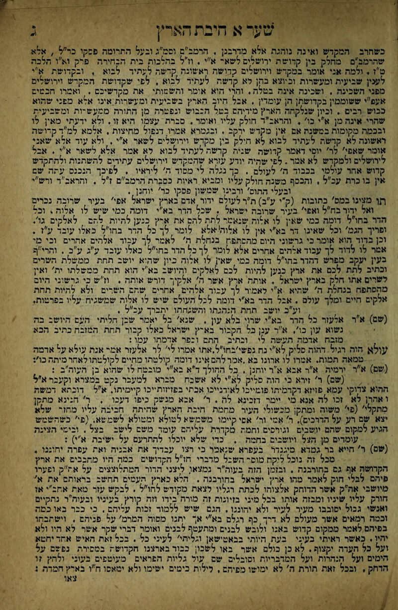 שער א היית הארץ כשחרב המקדש ואינה נוהנת אלא מדרבנן . הרמב״ם וסמ״ג ובעל התרומה פשקו כר״ל , אל^א שהרמב״ם מחלק בי; קדוש ת ירושלים לשא־ א״י . וז״ל בהלכות בית הבחירה פרק וא״ו הלכה ט״ז . ולמה אני אומר במקדש וירושלים קדושה ראשונה קדשה לעתיד לבוא , ובקדושת א״י לעני; שביעית ומעשרות וסוצא בה; לא קדשה לעתיד לבוא . לפי שקדושת המקדש וירושלים מפני השכינה , ושבינה אינה במלה. והרי הוא אימר והשמות• את מקדשיכם . ואמרו חכמים אעס״י ששוממי; בקדושת; ה; עומדי; . אבל חיוב הארץ בשביעית ומעשרות;.אינו אלא מפני שהוא כבוש רבים . וביון שנלקחה הארץ מידיהם במל הבבוש ונפמרה מן התורה ממעש־ות ומשביעית שהרי אינה מן א״י בו׳, והראב״ד חולק עליו ואומד . סברת עצימו היא זו. ולא ידעתי מאי; לו ובכמה מקומות במשנה אם אין מקדש ירקב . ובגמרא אמרו. דנפול מחיצות . אלמא למ״ד קדושה ראשונה לא קדשה לעתיד לבוא לא הילק בין מקדש וירושלים לשאר א״י. ולא עוד אלא שאני אומר שאפי׳ לר׳ יופי דאמר קדושה שניה קדשה לעתיד לבוא לא אמר אלא לשאר א״י . אבל לירושלים ולמקדש לא אמר. לפי שהיה יודע עזרא שהמקדש וירושלים עתידים להשתנות ולהתקדש קרוש אחר עולמי בכבוד ה׳ לעולם . כך נגלה לי מסוד ה׳ ליראיו . לפיכך הנכנס עתה שש אין בו כרת עב״ל . והכסף משנה חולק עליו ומביא ראיות כסברת הרמב״ם ז״ל . והראב״ד ורש״י ובעלי התום׳ ורבינו שמשון פסקו כר׳ יוחנן . תן מצינו במס׳ כתובות (ק׳י ע״ב) ת״ר לעולם ידור אדם בארץ ישראל אפי׳ בעיר שרובה נכרים ואל ידור בח״ל ואשי׳ בעיר שרובה ישראל . שכל הדר בא״י דומה כמי שיש לו אלוה. וכל הדר בחו״ל דומה כמי שאין לו אלוה שנאמר לתת להם את א״ץ כנען להיות להם לאלקיס גו'. ופריך הגמ׳ וכל שאינו דר בא״י אין לו אלוהי •אלא לומר לך כל הדר בחו״ל באלו עובד ע״ז . וכן בדוד הוא אומר כי גרשוני היום מהסתפח בנחלת ה׳ לאמר לך עבוד אלהים אהרים וכי מי אמר לו לדוד לך עבוד אלהים אחרים אלא לומר לך כל הדר בחו״ל כאלו עובד ע״ג ע״כ . והרייי׳ף בעי; יעקב מפרש דהדר בהו״ל דומה כמי שאין לו אלוה כיון שהיא יושב תחת ממשלת השרים וכתיב לתת לכם את ארץי כנען להיות לכם לאלקים והיושב בא''י הוא תחת ממשלתו ית׳ ואין לשרים אתו חלק בארץ• ישראל . אותה ארץ אשר ה׳ אלקיך דורש אותה . וז״ש כי גרשוני היום טהסתפח בנחלת ה׳ שהיא א״י לאמיר לך עבוד אלהים אחרים שהם השרים ולא להיות תחת אלקים חיים ומלך עולם . אבל הדר בא׳י דומה לכל העולם שיש לו אלוה שמשגיח עליו בפרטות. וע״ב יושב תחת הנהגתו והשגחתו יתברך עכ״ל . (שם) א״ר אלעזר כל הדר בא״י שרוי בלא עון . שנא׳ בל יאמר שכן חליתי העם היושב בד. נשוא עו; כו׳. א״ר ענן כל הקכור בא־ץ ישראל כאלו קבור תחת המזבה כר.יב הכא מזבח אדמה תעשה לי וכתיב התם וכפר אדמתו עמו: עןלא הוד. רגיל דהוה סליק לא״י נח נפשי׳בחו״ל.אתו אמרו לי' לר אלעזר אמי־ אנת עולא על אדמה טמאה תמות. אמרו לו ארונו בא .אמר להם אינו דומד. קולטתו מחיים לקולסתו לאהר מיתד. כו׳: (שם) א״ר ירמיר. א״ר אבא א׳יר יוחנן . כל ההולך ד״א בא״י מובטח לו שהוא בן העור.'ב : (שם) ר׳ זירא בי הוה סליק לא״י לא אשכח מברא למעבר נקט במצרא וקעבר א״ל ההוא צדוקי עמא פזיזא דקרמיתו פומייכו לאודנייכו אכתי בפזיזותייכו קיימיתו. א״ל דוכתא דמשה ו אהרן לא זכו לה אנא מי יימר דזכינא לה . ר׳ אכא מנשק כיפו דעכו . ר' הנינא מתקן מתקלי׳ (פי׳ משור. ומתקן מכשולי העיר מחמת חיבת הארץ שהיתר. חביבה עליו מחזי■ שלא יצא שם רע על הדרכים). ר׳ אמי ור׳ אשי קיימו משמיטאלטולא ומטולא לשמשא. (פי׳ כשהשמש הגיע למקום שהם יושבים וגירסיס וחמה מקדרת עליהם עומד משם לישב בצל . ובימי הצינה עומדים מן ד.צ־ל ויושבים בחמה . כדי שלא יוכלו להתרעם על ישיבת א״י) : (שם) ר׳ חייא בר גמרא מיגנדר בעפרא שנאמר כי רציו עבדיך את אבניה ואת עפרה יחוננו , מכל זה נוכל ליקח מוס השכל מדברי וזז״ל הקדושים כמד. היו מחבבים את ארץ הקדושה אף גם בחורבנה . ובזמן הזה בעוה״ר נמצאו. ליצני הדור המתלוצצים על אה״ק ושערו פיהם לבלי חוק לאמר מהו ארץ ישראל בחורבנה . הלא כארץ העטים תחשב בראותם את א׳ מיושבי אה״ק אשר הדוחק אלצור.ו לכתר. רגליו רצאת מקודש לחו״ל . לבקש עזר מאת אחב״י אז חורק עליו שיניו ומבזה אותו בכל מיני בזיונות זה מורה בידו וזה קורץ־ בעיניו ובעור.״ר נתקיים ואנשי גבול יסובבו מעיר לעיר ולא יהוננו. הגם שיש ללמוד זכות עדיר,ם. כי כבר באו כמה וכמה רמאים אשר מעולם לא דיך כף רגלם בא״י אך יתנו מסוד. המרמ׳ על פניהם . וישתכחו כפיהם לאמי ממקום קדוש באנו ולובש לבנים ומתעטף לבנים ואומר דברי שקר אשר לא היו ולא יר.יו. כאשר ראיתי בעיני בעת היור״י בבאטישאן וגליתי׳ לעיני כל . בכל זאת האיש אחד יחטא ועל בל העדר. יקצוף. לא כן כולם אשר באו לשכון כבוד בארצנו הקדוש־ במסירת נפשם על הימים ועל ד.נד.רות ועל המדבריות וסובלים שם עול גליות הפראים מעיטשים בעוני ולהץ׳ זו הדחק . ובכל זאת תורת ה׳ לא ימושו מסיד,ש , לילית כימים ישימו ולא ימאסו ח״ו בארץ■ חמדר. ג צאו