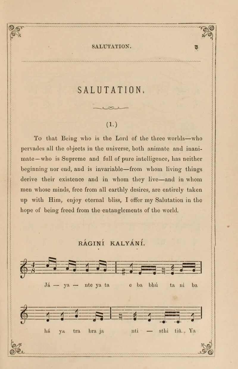 Si SALUTATION. SALUTATION. (1-) To that Being who is the Lord of the three w'orlds—who pervades all the objects in the universe, both animate and inani¬ mate—who is Supreme and full of pure intelligence, has neither beginning nor end, and is invariable—from whom living things derive their existence and in whom they live—and in whom men whose minds, free from all earthly desires, are entirely taken up with Him, enjoy eternal bliss, I offer my Salutation in the hope of being freed from the entanglements of the world. RAGINI KALYANI. |EE?3EEaEE|Ea: =t=* «- Ja — ya — iite ya ta 0 ba blui ta iii ba P- eeieeIeee^eIeieeIee^i -2-: ■n nti — sthi lifi.. Ya hci ya tra bra ja