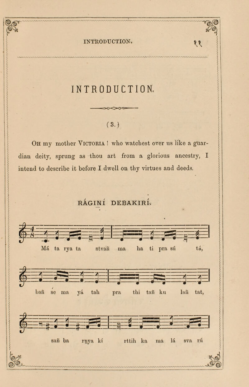 INTRODUCTION. INTRODUCTION. (3.) Oh my mother Victoria ! who watcbest over us like a guar¬ dian deity, sprung as thou art from a glorious ancestry, I intend to describe it before I dwell on thy virtues and deeds. RAGINI DEBAKIRR H—-gS===-= a—--d—^i— =^3^:= Ma ta rya ta stvan ma ha ti pra su ta, —li: lizziiTzziJ; bah se ma ya tab “•-il--■»-1( pra thi tan kii lah tat. I $ :2TZZ2l: =tzz=z^: #-^-bz|zz^zzk sah ba rnya lu' rttih ka ma hi sva ru