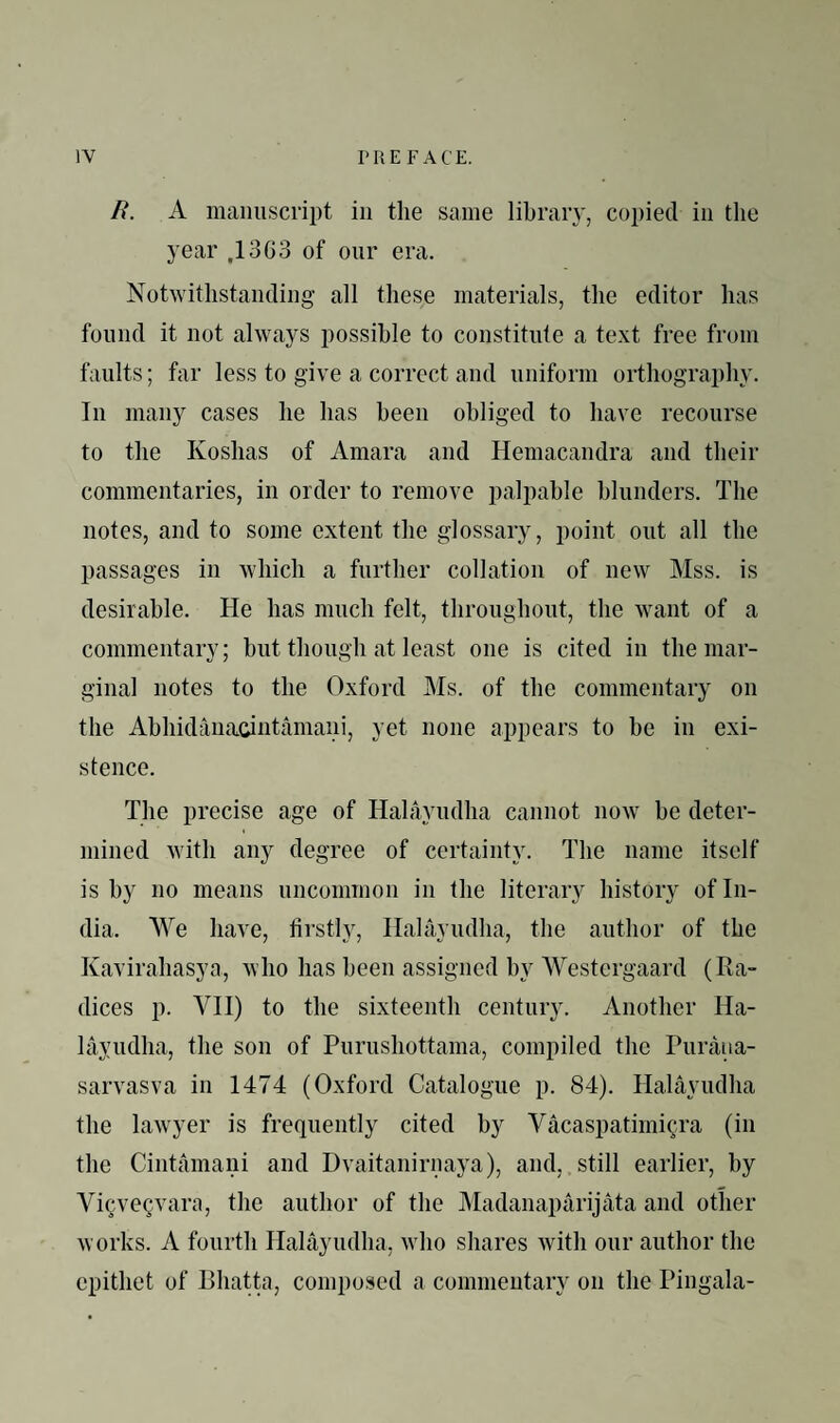 n. A manuscript in the same lihraiy, copied in the year .1363 of our era. Notwithstanding all these materials, the editor has found it not always possible to constitute a text free from faults; far less to give a correct and uniform orthography. In many cases he has been obliged to have recourse to the Koshas of Amara and Hemacandra and their commentaries, in order to remove palpable blunders. The notes, and to some extent the glossary, point out all the passages in which a further collation of new Mss. is desirable. He has much felt, throughout, the want of a commentary; but though at least one is cited in the mar¬ ginal notes to the Oxford Ms. of the commentary on the Ahhidanacintamani, yet none appears to be in exi¬ stence. The precise age of Hahiyudha cannot now be deter¬ mined with any degree of certainty. The name itself is by no means uncommon in the literary history of In¬ dia. We have, firstly, Ilalayudha, the author of the Kavirahasya, who has been assigned by Westergaard (Ra¬ dices p. VII) to the sixteenth century. Another Ha- layudha, the son of Purushottama, compiled the Puraua- sarvasva in 1474 (Oxford Catalogue p. 84). Ilalayudha the lawyer is frequently cited by Vacaspatimi^ra (in the Cintamani and Dvaitanirnaya), and, still earlier, by ViQve^vara, the author of the JMadanaparijata and other works. A fourth Ilalayudha, wdio shares with our author the epithet of Bhatta, composed a commentary on the Pingala-