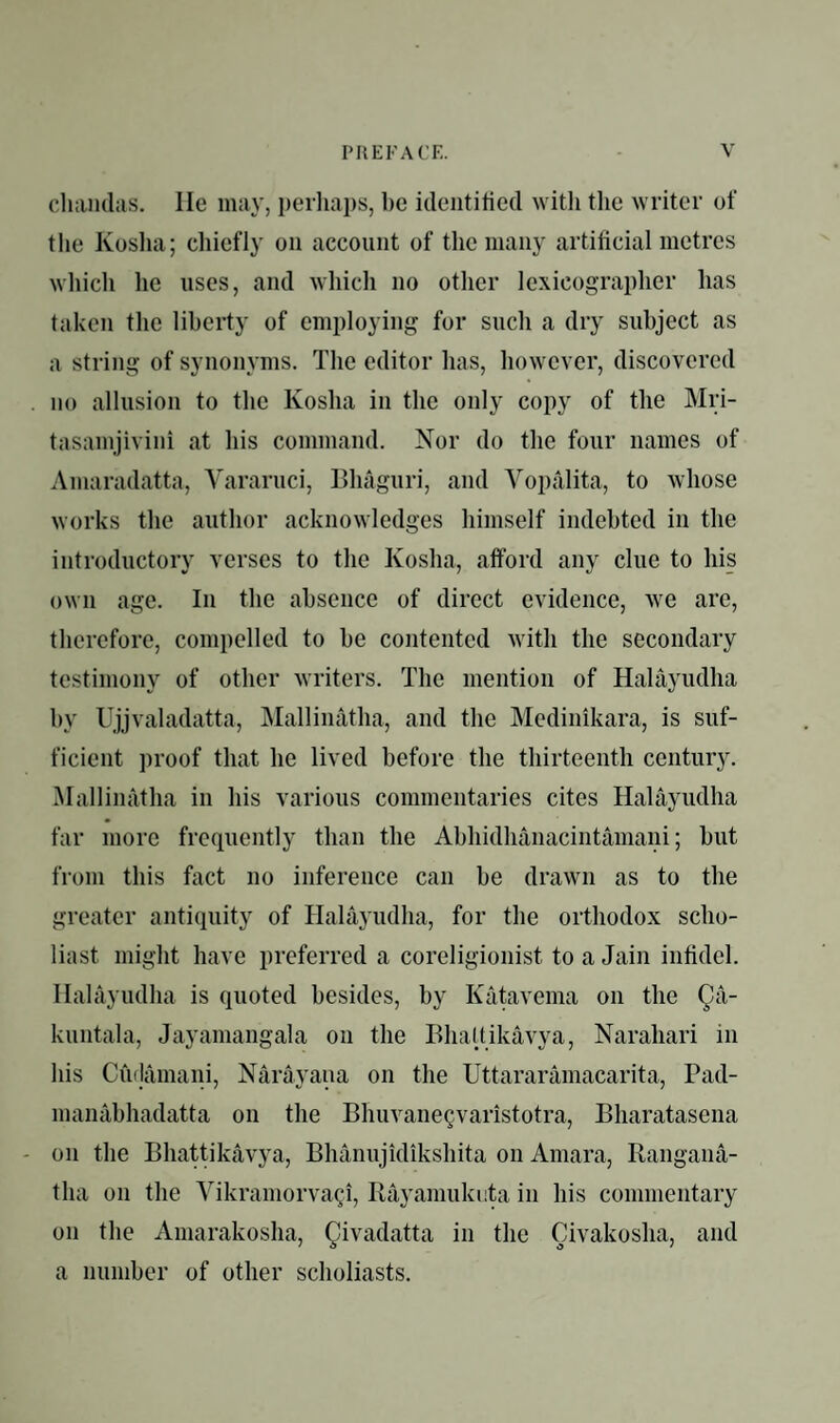 cliaiuliis. lie may, ijerliaps, be identified witli the writer of the Koslia; chiefly on account of the many artificial metres which he uses, and which no other lexicograplier has taken the liberty of employing for such a dry subject as a string of synonyms. The editor has, however, discovered . no allusion to the Kosha in the only copy of the Mri- tasamjivini at his command. Nor do the four names of Amaradatta, Yararuci, Bhaguri, and Vopalita, to whose works the author acknowledges himself indebted in the introductory verses to the Kosha, afford any clue to his own age. In the absence of direct evidence, we are, therefore, compelled to be contented with the secondary testimony of other writers. The mention of Halayudha by Ujjvaladatta, Mallinatha, and the Medinikara, is suf¬ ficient proof that he lived before the thirteenth century. Malliinitha in his various commentaries cites Halayudha far more frocpiently than the Abhidhanacintamani; but from this fact no inference can be drawn as to the greater anti(piity of Halayudha, for the orthodox scho¬ liast might have preferred a coreligionist to a Jain infidel. Halayudha is quoted besides, by Katavema on the Qa- kuntala, Jayamangala on the Bhaltikavya, Narahari in his Cudamani, Narayana on the Uttararamacarita, Pad- manabhadatta on the Bhuvane^varistotra, Bharatasena - on the Bhattikavya, Bhanujidikshita on Amara, Rangana- tha on the Vikramorva^i, Rayamuknta in his commentary on the Amarakosha, Qivadatta in the Civakosha, and a number of other scholiasts.