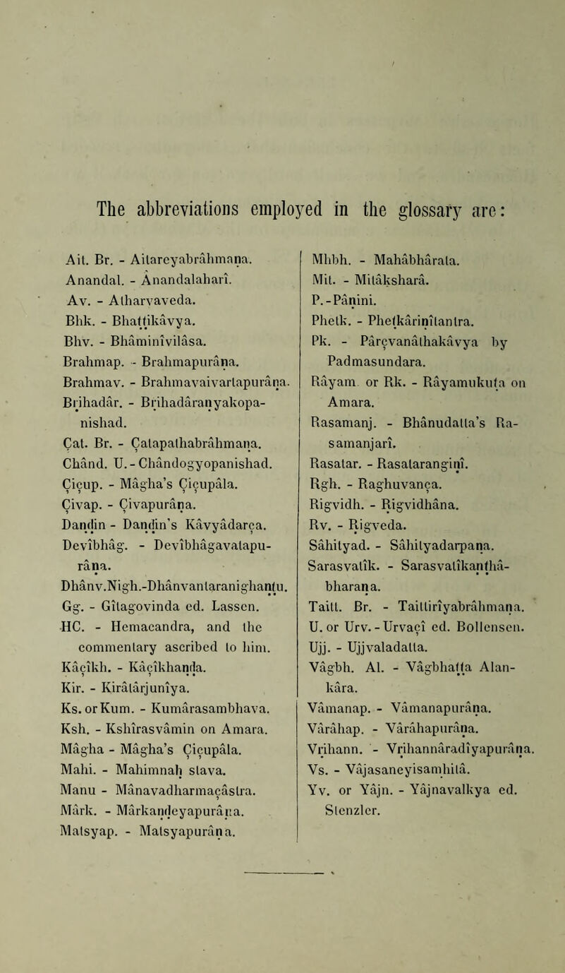 The abbreviations employed in the glossary are: Ait. Br. - Ailarcyabrahmana. Anandal. - Ananclalalian. Av. - Alharvaveda. Bhk. - Bhaftikavya. Bhv. - Bhaminivilasa. Brahmap. - Brahmapurana. Brahmav. - Brahmavaivarlapurana. Brihadar. - Brihadaranyakopa- nishad. Cat. Br. - Catapathabrahmana. Chand. U. - Chandogyopanishad. Cicup. - Magha’s Cicupala. Civap. - Civapurana. Dandin - Dandin’s Kavyadarca. Bevibhag. - Devibhagavatapu- rana. Dhanv.Nigh.-Dhanvantaranighantii. Gg. - Gitagovinda ed. Lassen. HC. - Hemacandra, and the commentary ascribed to liim. Kaeikh. - Kacikhanila. > j . • Kir. - Kiratarjuniya. Ks. orKum. - Kumarasambhava. Ksh. - Kshirasvamin on Amara. Magha - Magha’s Cicupala. Mahi. - Mahimnah stava, Manu - Manavadharmacastra. Mark. - Markandeyapurana. Malsyap. - Matsyapurana. Mhbh. - Mahabharata. Mit. - Mitakshara. P.-Panini. Plietk. - Phetkarinitantra. Pk. - Parevanathakavya by Padmasundara. Rayam. or Rk. - Rayamukuta on Amara. Rasamanj. - Bhanudalla’s Ra- samanjari. Rasatar. - Rasatarangim. Rgh. - Raghuvanca. Rigvidh. - Rigvidhana. Rv. - Rigveda. Sahityad. - Sahityadarpana. Sarasvatik. - Sarasvatikantha- bharana. Taitt. Br. - Taittiriyabnllimana. U. or Urv.-Urvaci ed. Bolicnsen. Ujj. - Ujjvaladatta. Vagbh. Al. - VagbhaOa Alan- kara. Vamanap. - Vamanapurana. Varahap. - Varahapurana. Vrihann. - Vrihannaradiyapiirana. Vs. - Vajasaneyisamhila. Yv. or Yajn. - Yajnavalkya ed. Slcnzler.