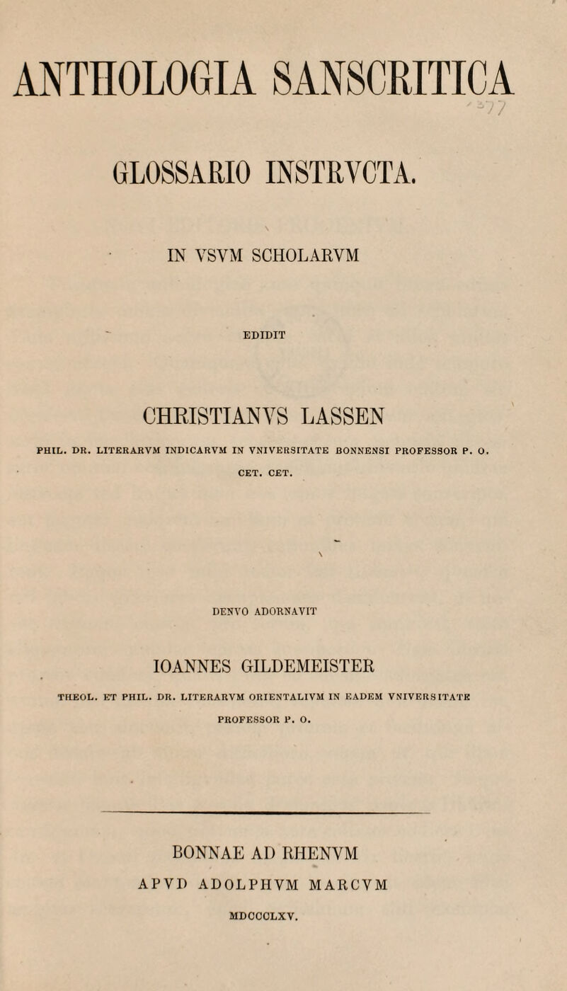 ANTHOLOGIA SANSCRITICA ■/ GLOSSARIO INSTRVCTA. IN VSVM SCHOLARVM EDIDIT CHRISTIANVS LASSEN PHIL. DR. LITERARVM INDICARVM IN YNIVERSITATE BONNENSI PROFESSOR P. O. CET. CET. DENVO ADORNAVIT lOANNES GILDEMEISTER TFLEOL. ET PHIL. DR. LITERARVM ORIENTALIVM IN EADEM VNIVERS ITATE PROFESSOR P. O. BONNAE AD RHENVM APVD ADOLPHVM MARCVM MDOCOLXV.