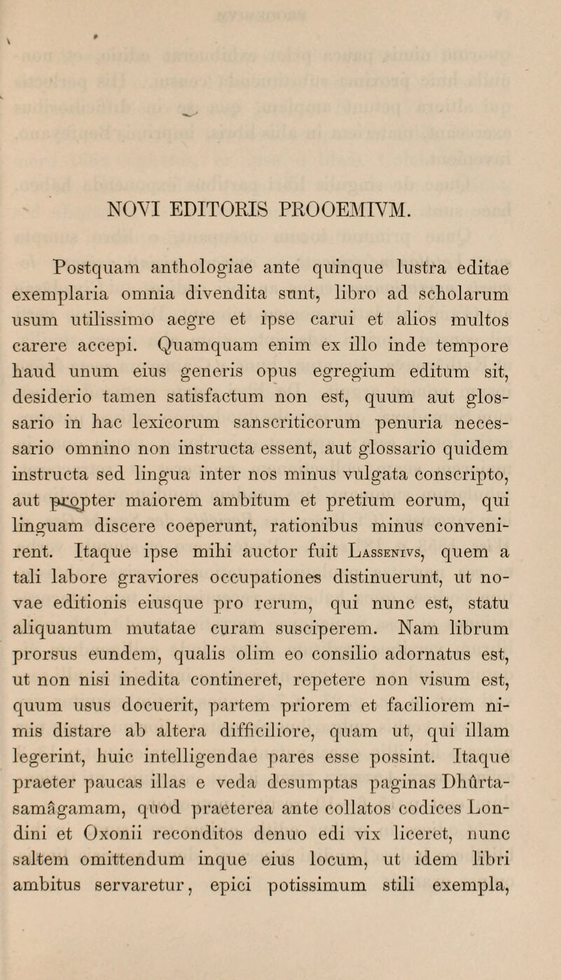 NOVI EDITORIS PROOEMIVM. Postquam anthologiae ante quinque lustra editae exemplaria omnia divendita sunt, libro ad scholarum usum utilissimo aegre et ipse carui et alios multos carere accepi. Quamquam enim ex illo inde tempore haud unum eius generis opus egregium editum sit, desiderio tamen satisfactum non est, quum aut glos¬ sario in hac lexicorum sanscriticorum penuria neces¬ sario omnino non instructa essent, aut glossario quidem instructa sed lingua inter nos minus vulgata conscripto, aut pj:^ter maiorem ambitum et pretium eorum, qui linguam discere coeperunt, rationibus minus conveni¬ rent. Itaque ipse mihi auctor fuit Lassenivs, quem a tali labore graviores occupationes distinuerunt, ut no¬ vae editionis eiusque pro rerum, qui nunc est, statu aliquantum mutatae curam susciperem. Nam librum prorsus eundem, qualis olim eo consilio adornatus est, ut non nisi inedita contineret, repetere non visum est, quum usus docuerit, partem priorem et faciliorem ni¬ mis distare ab altera difficiliore, quam ut, qui illam legerint, huic intelligendae pares esse possint. Itaque praeter paucas illas e veda desumptas paginas Dhilrta- samagamam, quod praeterea ante collatos codices Lon- dini et Oxonii reconditos denuo edi vix liceret, nunc saltem omittendum inque eius locum, ut idem libri ambitus servaretur, epici potissimum stili exempla.