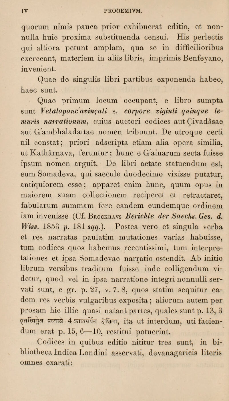 quorum nimis pauca prior exhibuerat editio, et non¬ nulla huic proxima substituenda censui. His perlectis qui altiora petunt amplam, qua se in difficilioribus exerceant, materiem in aliis libris, imprimis Benfeyano, invenient. Quae de singulis libri partibus exponenda habeo, haec sunt. Quae primum locum occupant, e libro sumpta sunt Vetdlapancamngati s. corpore niginti quinque le- muris narrationum, cuius auctori codices aut Qivadasae aut Gfimbhaladattae nomen tribuunt. De utroque certi nil constat; priori adscripta etiam alia opera similia, ut Katharnava, feruntur; hunc e Gfiinarum secta fuisse ipsum nomen arguit. De libri aetate statuendum est, eum Somadeva, qui saeculo duodecimo vixisse putatur, antiquiorem esse; apparet enim hunc, quum opus in maiorem suam collectionem reciperet et retractaret, fabularum summam fere eandem eundemque ordinem iam invenisse (Cf. Brockhavs Berichte der Saechs. Ges. d. 1853 p. 181 sqq.). Postea vero et singula verba et res narratas paulatim mutationes varias habuisse, tum codices quos habemus recentissimi, tum interpre¬ tationes et ipsa Somadevae narratio ostendit. Ab initio librum versibus traditum fuisse inde collidendum vi- O detur, quod vel in ipsa narratione integri nonnulli ser¬ vati sunt, e gr. p. 27, v. 7. 8, quos statim sequitur ea¬ dem res verbis vulgaribus exposita; aliorum autem per prosam hic illic quasi natant partes, quales sunt p. 13, 3 ^rrfijTUoi gwir 4 eiucrrulru 5:iwT, ita ut interdum, uti facien¬ dum erat p. 15, 6—10, restitui potuerint. Codices in quibus editio nititur tres sunt, in bi¬ bliotheca Indica Londini asservati, devanagaricis literis omnes exarati: