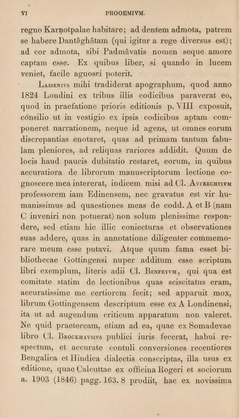 regno Karnotpalae habitare; ad dentem admota, patrem se habere Dantiighatam (qui igitur a rege diversus est); ad cor admota, sibi Padmavatis nomen seque amore captam esse. Ex quibus liber, si quando in lucem veniet, facile agnosci poterit. Lassenivs mihi tradiderat apographum, quod anno 1824 Londini ex tribus illis codicibus paraverat eo, quod in praefatione prioris editionis yj. VIII exposuit, consilio ut in vestigio ex ipsis codicibus aptam com¬ poneret narrationem, neque id agens, ut omnes eorum discrepantias enotaret, quas ad primam tantum fabu¬ lam pleniores, ad reliquas rariores addidit. Quum de locis haud paucis dubitatio restaret, eorum, in quibus accuratiora de librorum manuscriyDtorum lectione co¬ gnoscere mea intererat, indicem misi ad Cl. Avirechtivm professorem iam Edinensem, nec gravatus est vir hu¬ manissimus ad quaestiones meas de codd. A et B (nam C inveniri non potuerat) non solum y^lenissime respon¬ dere, sed etiam hic illic coniecturas et observationes suas addere, quas in annotatione diligenter commemo¬ rare meum esse putavi. Atque quum fama esset bi¬ bliothecae (lottingensi nuper additum esse scriyitum libri exemplum, literis adii 01. Benfewm, qui qua est comitate statim de lectionibus quas sciscitatus eram, accuratissime me certiorem fecit; sed apparuit mox, librum Gottingensem descriyitum esse ex A Londinensi, ita ut ad augendum criticum apyiaratum non valeret. Ne quid praeteream, etiam ad ea, quae ex Somadevae libro Cd. Brockhavsivs |uiblici iuris fecerat, habid re¬ spectum, et accurate contuli conversiones recentiores Bengalica et H indica dialectis conscriyitas, illa usus ex editione, quae Calcuttae ex officina Kogeri et sociorum a. 1003 (1846) yiagg. 163. 8 prodiit, hac ex novissima