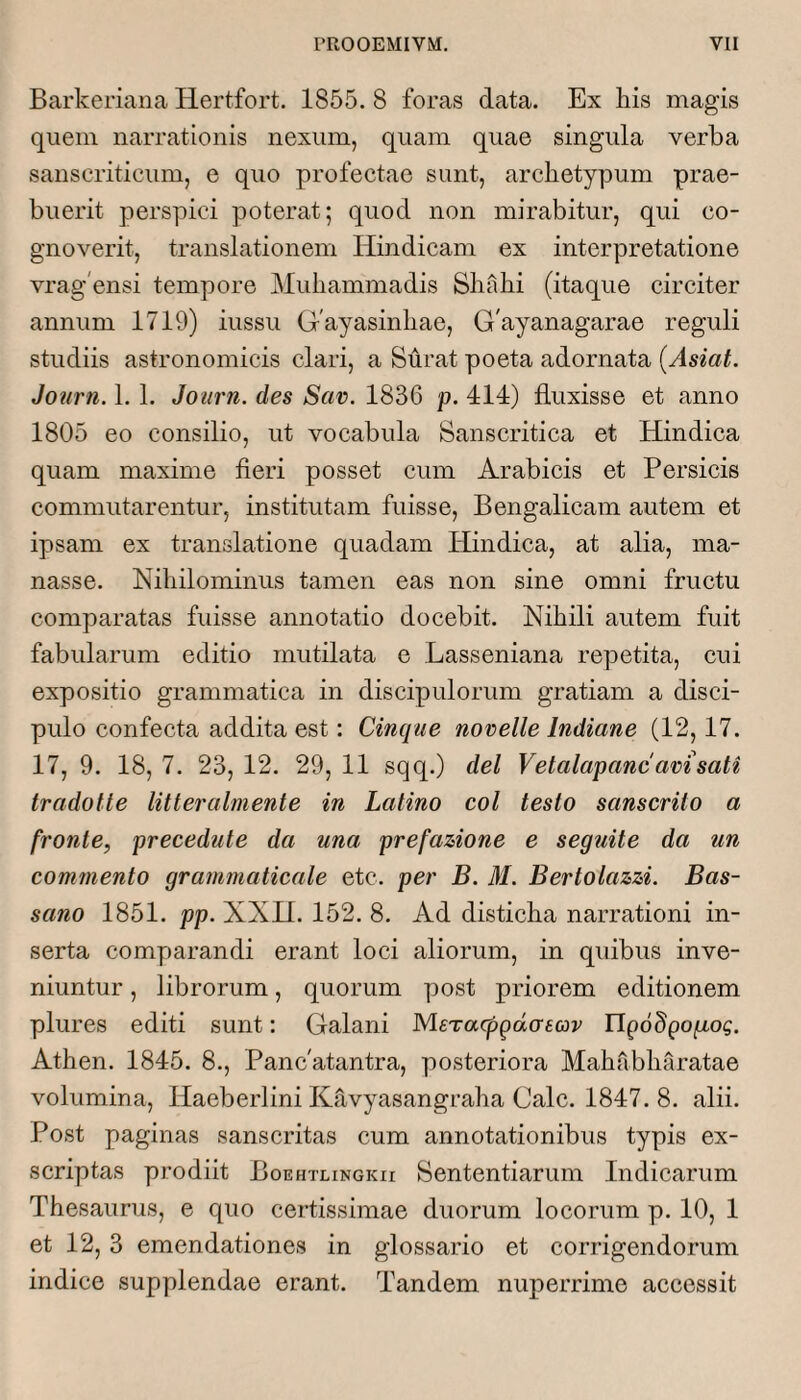 Barkeriana Hertfort. 1855. 8 foras data. Ex his magis quem narrationis nexum, quam quae singula verba sanscriticum, e quo profectae sunt, archetypum prae¬ buerit perspici poterat; quod non mirabitur, qui co¬ gnoverit, translationem Hindicam ex interpretatione vrag'ensi tempore Muhammadis Shahi (itaque circiter annum 1719) iussu Gayasinhae, G'ayanagarae reguli studiis astronomicis clari, a Surat poeta adornata {Asiat. Jonrn. 1.1. Journ. des Scw. 1836 p. 414) fluxisse et anno 1805 eo consilio, ut vocabula Sanscritica et Hindica quam maxime fieri posset cum Arabicis et Persicis commutarentur, institutam fuisse, Bengalicam autem et ipsam ex translatione quadam Hindica, at alia, ma¬ nasse. Nihilominus tamen eas non sine omni fructu comparatas fuisse annotatio docebit. Nihili autem fuit fabularum editio mutilata e Lasseniana repetita, cui expositio grammatica in discipulorum gratiam a disci¬ pulo confecta addita est: Cinque novelle Indiane (12,17. 17, 9. 18, 7. 23, 12. 29, 11 sqq.) dei Vetalapanc avi sati tradotte litteralmente in Latino coi testo sanscrito a fronte, precedute da una prefazione e seguite da un commento grammaticale etc. per B, M. Bertolazzi. Bas- sano 1851. pp. XXH. 152. 8. Ad disticha narrationi in¬ serta comparandi erant loci aliorum, in quibus inve¬ niuntur , librorum, quorum post priorem editionem plures editi sunt: Galani MeTacpgdaEav llpoSpo/ro?. Athen. 1845. 8., Pancatantra, posteriora Mahabharatae volumina, Haeberlini Ktlvyasangraha Cale. 1847.8. alii. Post paginas sanscritas cum annotationibus typis ex¬ scriptas prodiit Boehtlingkii Sententiarum Indicarum Thesaurus, e quo certissimae duorum locorum p. 10, 1 et 12, 3 emendationes in glossario et corrigendorum indice supplendae erant. Tandem nuperrime accessit