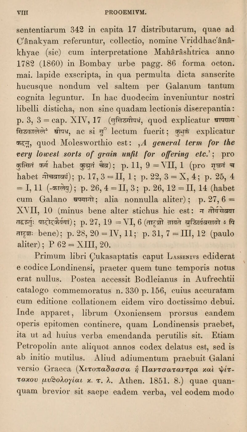 sententiarum 342 in capita 17 distributarum, quae ad C'anakyam referuntur, collectio, nomine Vriddhacana- kbyae (sic) cum interpretatione Maharashtrica anno 1782 (1860) in Bombay urbe pagg. 86 forma octon. mai. lapide exscripta, in qua permulta dicta sanscrite hucusque nondum vel saltem per Galanum tantum cognita leguntur. In hac duodecim inveniuntur nostri libelli disticha, non sine quadam lectionis discrepantia: p. 3, 3 = cap. XIV, 17 (ufusutdir, quod explicatur ac si lectum fuerit; explicatur 515:^, quod Molesworthio est: ,A general term for the very lowest sorts of grain unfit for offering etc'; pro ^fTurt cFu habet ^); p. II, 9 =Vn, 1 (pro ^ habet ut=5rorra^); p, 17, 3 = II, 1; p. 22, 3 = X, 4; p. 25, 4 ^ 1,11 (-^RT^rj); p, 26, 4 = II, 3 ; p. 26, 12 = II, 14 (habet cum Galano alia nonnulla aliter); p. 27,6 = XMI, 10 (minus bene alter stichus hic est: u ubi-uonn rrs:'^q: cTryte^fisTf); p. 27, 19 = VI, 6 (urysh ?mrh 5 fu ruysr: bene); p. 28, 20 == IV, 11; p. 31, 7 ==III, 12 (paulo aliter); P 62 = XIII, 20. Primum libri ^ukasaptatis caput Lassenivs ediderat e codice Londinensi, praeter quem tunc temporis notus erat nullus. Postea accessit Bodleianus in Aufrechtii catalogo commemoratus n. 330 p. 156, cuius accuratam cum editione collationem eidem viro doctissimo debui. Inde apparet, librum Oxoniensem prorsus eandem operis epitomen continere, quam Londinensis praebet, ita ut ad huius verba emendanda perutilis sit. Etiam Petropolin ante aliquot annos codex delatus est, sed is ab initio mutilus. Aliud adiumentum praebuit Galani versio Graeca (^XiTimadaaaa rj YlavrcraTavTga xai raxov x. r. A. Athen. 1851. 8.) quae quan- quam brevior sit sae])e eadem verba, vel eodem modo