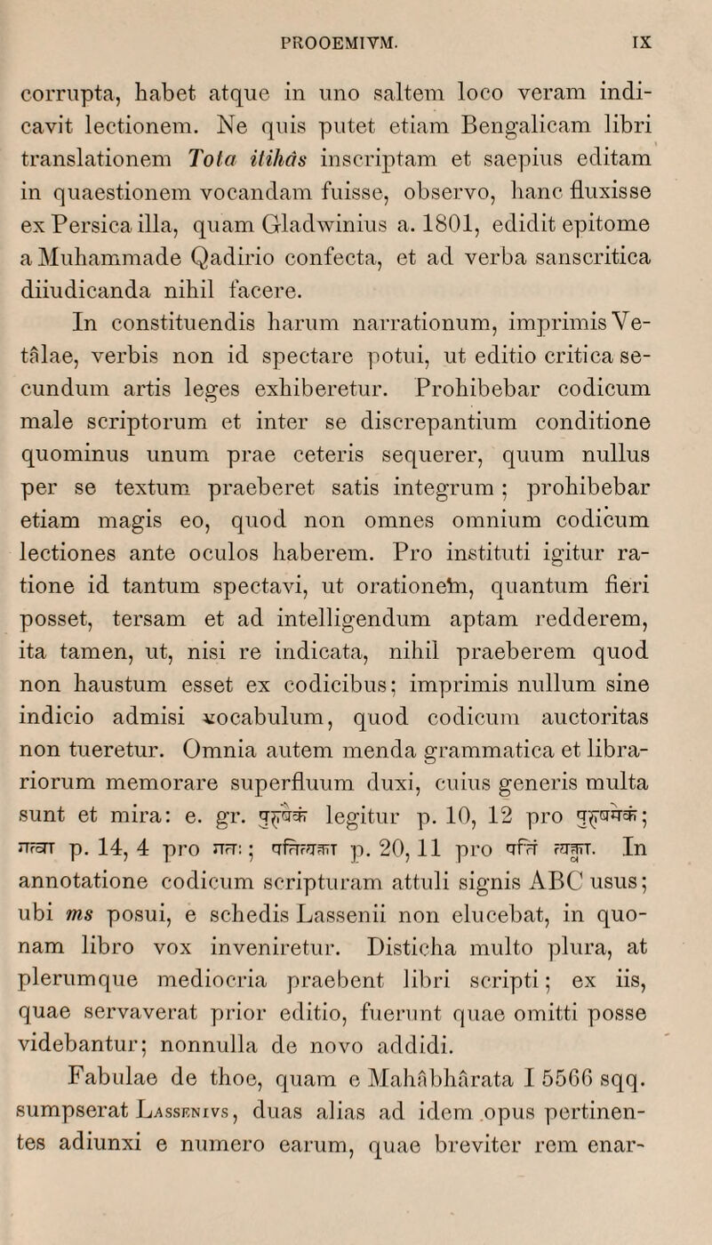 corrupta, habet atque in uno saltem loco veram indi¬ cavit lectionem. Ne quis putet etiam Bengalicam libri translationem Tota itihas inscriptam et saepius editam in quaestionem vocandam fuisse, observo, hanc fluxisse ex Persica illa, quam Gladwinius a. 1801, edidit epitome a Muhammade Qadirio confecta, et ad verba sanscritica diiudicanda nihil facere. In constituendis harum narrationum, imprimis Ve- talae, verbis non id spectare potui, ut editio critica se¬ cundum artis leges exhiberetur. Prohibebar codicum male scriptorum et inter se discrepantium conditione quominus unum prae ceteris sequerer, quum nullus per se textum praeberet satis integrum; prohibebar etiam magis eo, quod non omnes omnium codicum lectiones ante oculos haberem. Pro instituti igitur ra¬ tione id tantum spectavi, ut orationebi, quantum fieri posset, tersam et ad intelligendum aptam redderem, ita tamen, ut, nisi re indicata, nihil praeberem quod non haustum esset ex codicibus; imprimis nullum sine indicio admisi vocabulum, quod codicum auctoritas non tueretur. Omnia autem menda grammatica et libra¬ riorum memorare superfluum duxi, cuius generis multa sunt et mira; e. gr. 5^'^* legitur p. 10, 12 pro ufoTT p. 14, 4 pro urT:; tTfrrr?i3TT p. 20,11 pro afn Fi^irr. In annotatione codicum scripturam attuli signis ABC usus; ubi ms posui, e schedis Lassenii non elucebat, in quo¬ nam libro vox inveniretur. Disticha multo plura, at plerumque mediocria praebent libri scripti; ex iis, quae servaverat prior editio, fuerunt quae omitti posse videbantur; nonnulla de novo addidi. Fabulae de thoe, quam e Mahabharata 1 5560 sqq. sumpserat Lassenivs, duas alias ad idem opus pertinen¬ tes adiunxi e numero earum, quae breviter rem enar-