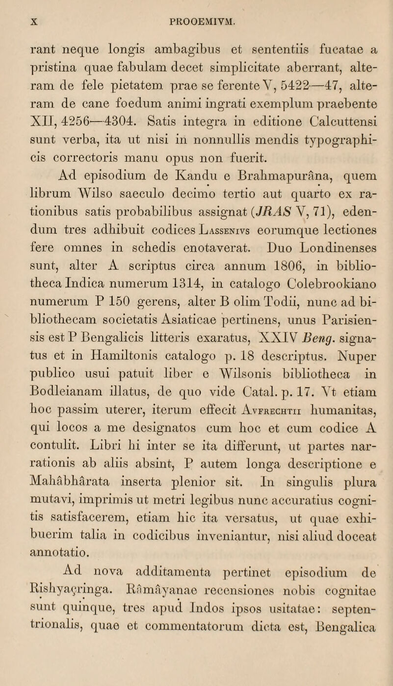 rant neque longis ambagibus et sententiis fucatae a pristina quae fabulam decet simplicitate aberrant, alte¬ ram de fele pietatem prae se ferente V, 5422—47, alte¬ ram de cane foedum animi ingrati exemplum praebente XII, 4256—4304. Satis integra in editione Calcuttensi sunt verba, ita ut nisi in nonnullis mendis typographi- cis correctoris manu opus non fuerit. Ad episodium de Kandu e Brabmapurana, quem librum Wilso saeculo decimo tertio aut quarto ex ra¬ tionibus satis probabilibus assignat (JRAS V, 71), eden¬ dum tres adhibuit codices Lassenivs eorumque lectiones fere omnes in schedis enotaverat. Duo Londinenses sunt, alter A scriptus circa annum 1806, in biblio¬ theca Indica numerum 1314, in catalogo Colebrookiano numerum P 150 gerens, alter B olim Todii, nunc ad bi¬ bliothecam societatis Asiaticae pertinens, unus Parisien- sis est P Bengalicis litteris exaratus, XXIV Beng. signa¬ tus et in Hamiltonis catalogo p. 18 descriptus. Nuper publico usui patuit liber e Wilsonis bibliotheca in Bodleianam illatus, de quo vide Catal. p. 17. Yt etiam hoc passim uterer, iterum effecit Avfrechtu humanitas, qui locos a me designatos cum hoc et cum codice A contulit. Libri hi inter se ita differunt, ut partes nar¬ rationis ab aliis absint, P autem longa descriptione e Mahabharata inserta j)lenior sit. In singulis plura mutavi, imprimis ut metri legibus nunc accuratius cogni¬ tis satisfacerem, etiam hic ita versatus, ut quae exhi¬ buerim talia in codicibus inveniantur, nisi aliud doceat annotatio. Ad nova additamenta pertinet episodium de Rishya<;ringa. Rfimayanao recensiones nobis cognitae sunt quinque, tres apud Indos ipsos usitatae: septen¬ trionalis, quae et commentatoiaim dicta est, Bengalica