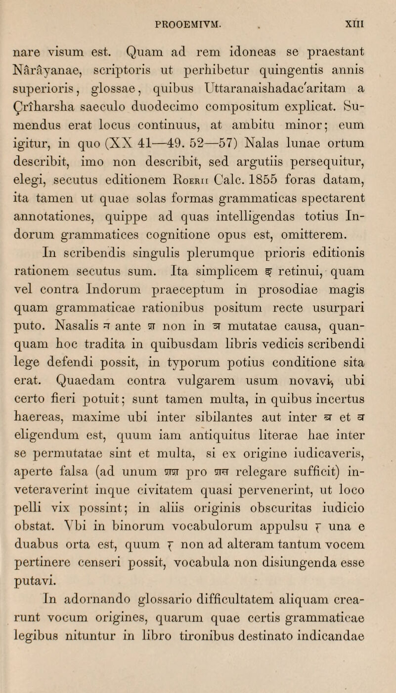 nare visum est. Quam ad rem idoneas se praestant Narayanae, scriptoris ut perhibetur quingentis annis superioris, glossae, quibus Uttaranaishadac'aritam a Qriharsha saeculo duodecimo compositum explicat. Su¬ mendus erat locus continuus, at ambitu minor; eum igitur, in quo (XX 41—49. 52—57) Nalas lunae ortum describit, imo non describit, sed argutiis persequitur, elegi, secutus editionem Roerh Cale. 1855 foras datam, ita tamen ut quae solas formas grammaticas spectarent annotationes, quippe ad quas intelligendas totius In¬ dorum grammatices cognitione opus est, omitterem. In scribendis singulis plerumque prioris editionis rationem secutus sum. Ita simplicem ^ retinui, quam vel contra Indorum praeceptum in prosodiae magis quam grammaticae rationibus positum recte usurpari puto. Nasalis u ante si non in ^ mutatae causa, quan- quam hoc tradita in quibusdam libris vedicis scribendi lege defendi possit, in typorum potius conditione sita erat. Quaedam contra vulgarem usum novavi, ubi certo fleri potuit; sunt tamen multa, in quibus incertus haereas, maxime ubi inter sibilantes aut inter sr et sr eligendum est, quum iam antiquitus literae hae inter se j^ermutatae sint et multa, si ex origine indicaveris, aperte falsa (ad unum w pro siu relegare sufficit) in¬ veteraverint inque civitatem quasi pervenerint, ut loco pelli vix possint; in aliis originis obscuritas indicio obstat. \'bi in binorum vocabulorum appulsu f una e duabus orta est, quum j non ad alteram tantum vocem pertinere censeri possit, vocabula non disiungenda esse putavi. In adornando glossario difficultatem aliquam crea¬ runt vocum origines, quarum quae certis grammaticae legibus nituntur in libro tironibus destinato indicandae