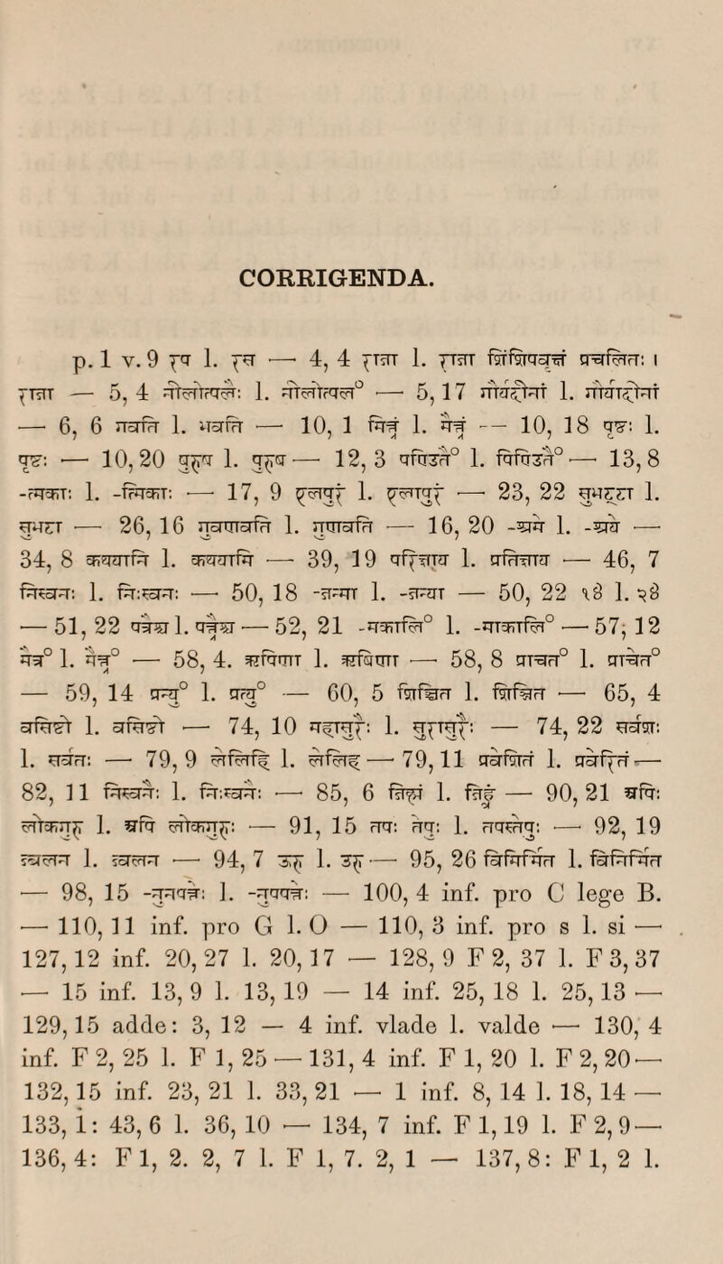 CORRIGENDA. p. 1 V. 9 pfi 1. •—■ 4, 4 ^Tttt 1. TTsTT fsffsrq^ crai^iT: i ^TsTT — 5, 4 1. ■—■ 5, 17 1. rfniT^t —^ 6, 6 nsriH 1. uariH ■— 10, 1 fq# 1. ^ — 10, 18 w: 1, q?: ■— 10,20 q^q 1. q^q^— 12, 3 qfq3H° 1. —■ 13,8 -rqqrr; 1. -f?qqiT: ■—• 17, 9 ^^qq^ 1. ^5^Tqp •—• 23, 22 1. qq^T ■— 26, 16 rrsrqTorfq 1. qqTsrirr —■ 16, 20 -5rq 1. -5Tq •—■ 34, 8 sRqqrfq 1. qjqqri^ ■— 39, 19 qf^Tirq 1. qfrrqrq •— 46, 7 feorq: 1. fq:^q; •—■ 50, 18 -5T-qT 1. -q-qT — 50, 22 1. ■—51,22 qq^l.qf^ — 52, 21 -qq?Ti%° 1. -qTqjTf^° .—^57^12 1. q=q° ■— 58, 4. qjfqnrr 1. —• 58, 8 qraq® 1. qrirq® — 59, 14 q^° 1. q^° — 60, 5 ftifeq 1. •— 65, 4 crm^ 1, ■— 74, 10 — 74, 22 1. —■ 79,9 1. —•79,11 qsriw 1. qiriprf — 82, 11 1. fq:fErq: ■—• 85, 6 1. iw — 90, 21 5qfq; cqrqrJT^ 1. a^fq cqVcFn^: •— 91, 15 qq: qq: 1. qq?qq: ■—• 92, 19 ?qqqq 1. i^qrq ■— 94, 7 3:^ 1. 3^ — 95, 26 fqfqf^rq 1. fqfqfqq •— 98, 15 -qqq^; ]. -qqq^: — 100,4 inf. pro C lege B. •—■ 110, 11 inf. pro G 1. 0 — 110, 3 inf. pro s 1. si ^—• 127,12 inf. 20,27 1. 20,17 — 128,9 F 2, 37 1. F 3, 37 — 15 inf. 13, 9 1. 13, 19 — 14 inf. 25, 18 1. 25,13 — 129.15 adde; 3, 12 — 4 inf. vlade 1. valde ■—■ 130, 4 inf. F 2, 25 1. F 1, 25 — 131, 4 inf. F 1, 20 1. F 2, 20 — 132.15 inf. 23, 21 1. 33, 21 — 1 inf. 8, 14 1. 18, 14 — 133, i: 43, 6 1. 36, 10 — 134, 7 inf. F 1,19 1. F2,9 —