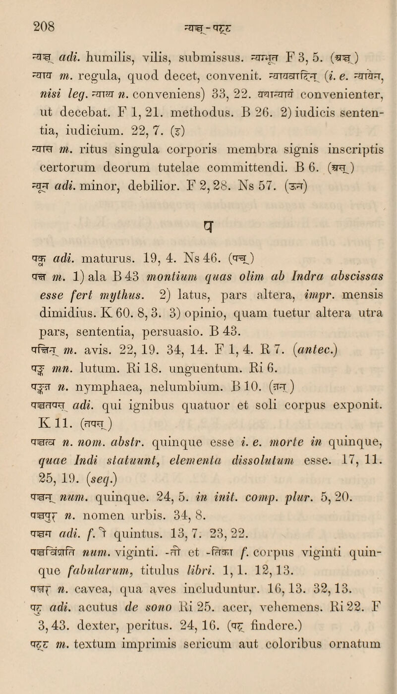 adi. humilis, vilis, submissus. ^5-uu F 3, 5. (^w ) -Jua m. regula, quod decet, convenit. (i. e. -arau, nisi leg. n. conveniens) 33, 22. convenienter, ut decebat. F 1, 21. methodus. B 26. 2) indicis senten¬ tia, indicium. 22, 7. (j) m. ritus singula corporis membra signis inscriptis certorum deorum tutelae committendi. B 6. (^) adh minor, debilior. F2, 28. Ns 57. (3u) adi. maturus. 19,4. Ns 46. ) ^ m. 1) ala B 43 ?nontium quas olim ab Indra abscissas esse fert mythus. 2) latus, pars altera, impr. mensis dimidius. K 60. 8, 3. 3) opinio, quam tuetur altera utra pars, sententia, persuasio. B 43. m. avis. 22, 19. 34, 14. F 1, 4. R 7. (antec.) mn. lutum. Ri 18. unguentum. Ri 6. n. nymphaea, nelumbium. BIO. (stu ) 'T^FTTO adi. qui ignibus quatuor et soli corpus exponit. K 11. (uqu^) q^rg- n. noni, abstr. quinque esse i. e. morte in quinque, quae Indi statuunt, elementa, dissolutum esse. 17, 11. 25, 19. {seqfj q^^ num. quinque. 24, 5. in init. comp. plur. 5, 20. q^^ n. nomen urbis. 34, 8. q^q adi. /. d quintus. 13,7. 23,22. q^f%r<irfu tium. viginti. -ut et -fueRi corpus viginti quin¬ que fabularum, titulus libri. 1,1. 12,13. q^^f n. cavea, qua aves includuntur. 16,13. 32,13. qr adi. acutus de sono Ri 25. acer, vehemens. Ri 22. F 3,43. dexter, peritus. 24,16. (q?: findere.) q??: m. textum imprimis sericum aut coloribus ornatum