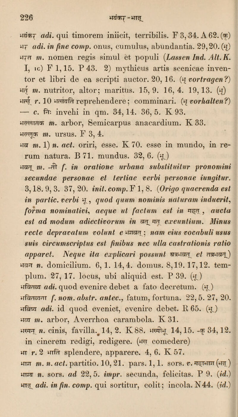 «di. qui timorem iniicit, terribilis. F 3, 34. A 62. (^) uf adi. in fine comp. onus, cumulus, abundantia. 29,20. (u) m. nomen regis simul et populi {Lassen Ind. Alt.K. I, ic) F 1,15. P 43. 2) mythicus artis scenicae inven¬ tor et libri de ea scripti auctor. 20, 16. {^^vortragen?) Uff tn. nutritor, altor; maritus. 15,9. 16,4. 19,13. (u) uru r. 10 urUtrfHreprehendere; comminari, {^i vorhalten?) — c. Fr: invehi in qm. 34,14. 36, 5. K 93. u^cfTTUcji m. arbor, Semicarpus anacardium. K 33. m. ursus. F 3, 4. usr m. 1) n. act. oriri, esse. K 70. esse in mundo, in re¬ rum natura. B 71. mundus. 32, 6. (u^) uoTrp m. -fft f. in oratione nrhana substituitur pronomini secundae personae et tertiae verbi personae iungitur. 3,18. 9, 3. 37, 20. init. comp. F 1, 8. {Origo quaerenda est in partic. verbi u , quod quum nominis naturam induerit, forma nominativi, aeque ut factum est in , aucta est ad modum adiectivorum in srfp uu exeuntium. Minus recte depravatum volunt e unciu ; nam eius vocabuli usus suis circumscriptus est fnibus nec ulla castrationis ratio apparet. Neque ita explicari possunt et usi^T n. domicilium. 6, 1. 14,4. domus. 8,19. 17,12. tem¬ plum. 27, 17. locus, ubi aliquid est. P 39. (u^) uFfrica- adi. quod evenire debet a fato decretum, (u ) uFrusq-m f. nom. abstr. antec., fatum, fortuna. 22,5. 27, 20. ufipOT adi. id quod eveniet, evenire debet. R 65. (u^) usq- m. arbor, Averrhoa carambola. Iv31. uwq n. cinis, favilla. 14,2. K88. 14,15. -^34,12. in cinerem redigi, redigere, (uu comedere) UT r. 2 urfu splendere, apparere. 4, 6. K 57. urn m. n. act. partitio. 10, 21. pars. 1,1. sors. v. u^Turrr («rt ) urrq n. sors, ad 22, 5. impr. secunda, felicitas. P 9. (/d.) UTsp adi. in fin. comp. qui sortitur, colit; incola. N44. {id.)
