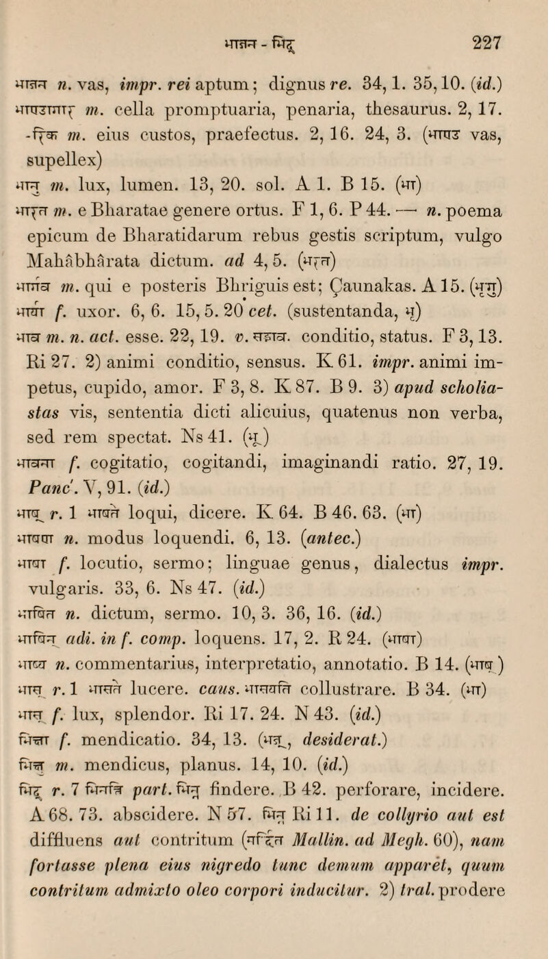 w. vas, rei aptum; dignus re. 34,1. 35,10. (id.) uTTTzmTc m. cella promptuaria, penaria, thesaurus. 2, 17. m. eius custos, praefectus. 2, 16. 24, 3. (unis' vas, supellex) ni. lux, lumen. 13, 20. sol. AI. B 15. (ut) i^TT^rT m. e Bharatae genere ortus. F 1, 6. P 44. — n. poema epicum de Bliaratidarum rebus gestis scriptum, vulgo Mahabharata dictum, ad 4,5. (u^u) uTTToT 7«. qui e posteris Bliriguis est; ^aunakas. A15. (uu) unn f. uxor. 6, 6. 15, 5. 20 cet. (sustentanda, u) uToT m. n. act. esse. 22, 19. r. u^rsr. conditio, status. F 3,13. Ri 27. 2) animi conditio, sensus. K61. impr. animi im¬ petus, cupido, amor. F 3, 8. K 87. B 9. 3) apud scholia- stas vis, sententia dicti alicuius, quatenus non verba, sed rem spectat. Ns41. (u) uToFTT f. cogitatio, cogitandi, imaginandi ratio. 27, 19. Pane. Y, 91. (id.) urq^ r. 1 UTGTU loqui, dicere. K 64. B 46. 63. (ut) uTatn n. modus loquendi. 6, 13. (antec.) UTCTT f. locutio, sermo; linguae genus, dialectus impr. vulgaris. 33, 6. Ns 47. (id.) uTf&rT n. dictum, sermo. 10,3. 36,16. (id.) •urfhu adi. in f. comp. loquens. 17,2. R 24. (utgtt) iuc^T n. commentarius, interpretatio, annotatio. B 14. (uTg ) uTTp r. 1 muu lucere, caus. uTu^rfu collustrare. B 34. (m) /“. lux, splendor. Ri 17. 24. N 43. (id?) Ftctt f. mendicatio. 34, 13. (^Tsp, desiderat.) m. mendicus, planus. 14, 10. (id.) fu^ r. 7 fiTum pwhhTu findere. B 42. perforare, incidere. A68. 73. abscidere. N 5r7. fuuRill, de collyrio aut est diffluens aut contritum (uP^fr Mallin. ad Megh. 60), nam fortasse plena eius nigredo tunc demum apparet^ quum contritum admixto oleo corpori inducitur. 2) /m/. prodere