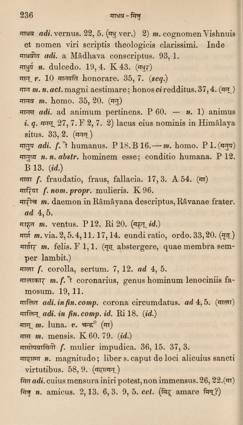 A arf^. vernus. 22, 5. (jTw ver.) 2) m. cognomen Vishnuis et nomen viri scriptis theologicis clarissimi. Inde adi. a Madhava conscriptus. 93, 1. n. dulcedo. 19,4. K43. (rra^) uFp r. 10 honorare. 35, 7. (seq.) UTU m. n. act. magni aestimare; honos ci redditus. 37,4. (^t^) m. homo. 35, 20. (jtu) iTTUU adi. ad animum pertinens. P 60. — n. 1) animus i. q. 27, 7. F 2, 7. 2) lacus eius nominis in Himalaya situs. 33, 2. (uuu) uTucr adi. f.l: humanus. P18.B16.— m. homo. Pl.C^T^cr) UREg' n.n.abstr. hominem esse: conditio humana. P 12. Ni 7 B 13. {id) JTTOT f. fraudatio, fraus, fallacia. 17, 3. A 54. (m) mipciT f.nom.propr. mulieris. K96. iTTfl=y m. daemon in Ramayana descriptus, Ravanae frater. ad 4, 5. JTT^ m. ventus. P 12. Ri 20. id.) JTUT m. via. 2,5.4,11.17,14. eundi ratio, ordo. 33,20. (*tst ) uTsTT{- m. felis. F 1,1. abstergere, quae membra sem- per lambit.) m^TT f. corolla, sertum. 7, 12. ad 4, 5. m. f. 'l coronarius, genus hominum lenociniis fa¬ mosum. 19, 11. mfwT adi. in fin. comp. corona circumdatus, ad 4,5. (m^r) adi. in fin. comp. id. Ri 18. {id.) m. luna. v. (m) mu m. mensis. K60. 79. {id.) JTTut^onfuut f. mulier impudica. 36, 15. 37, 3. n. magnitudo; liber s. caput de loci alicuius sancti virtutibus. 58, 9. (^tr^) fhrT adi. cuius mensura iniri potest, non immensus. 26, 22.(m) fhw n. amicus. 2,13. 6, 3. 9, 5. cet. (fh^ amare fhu?)