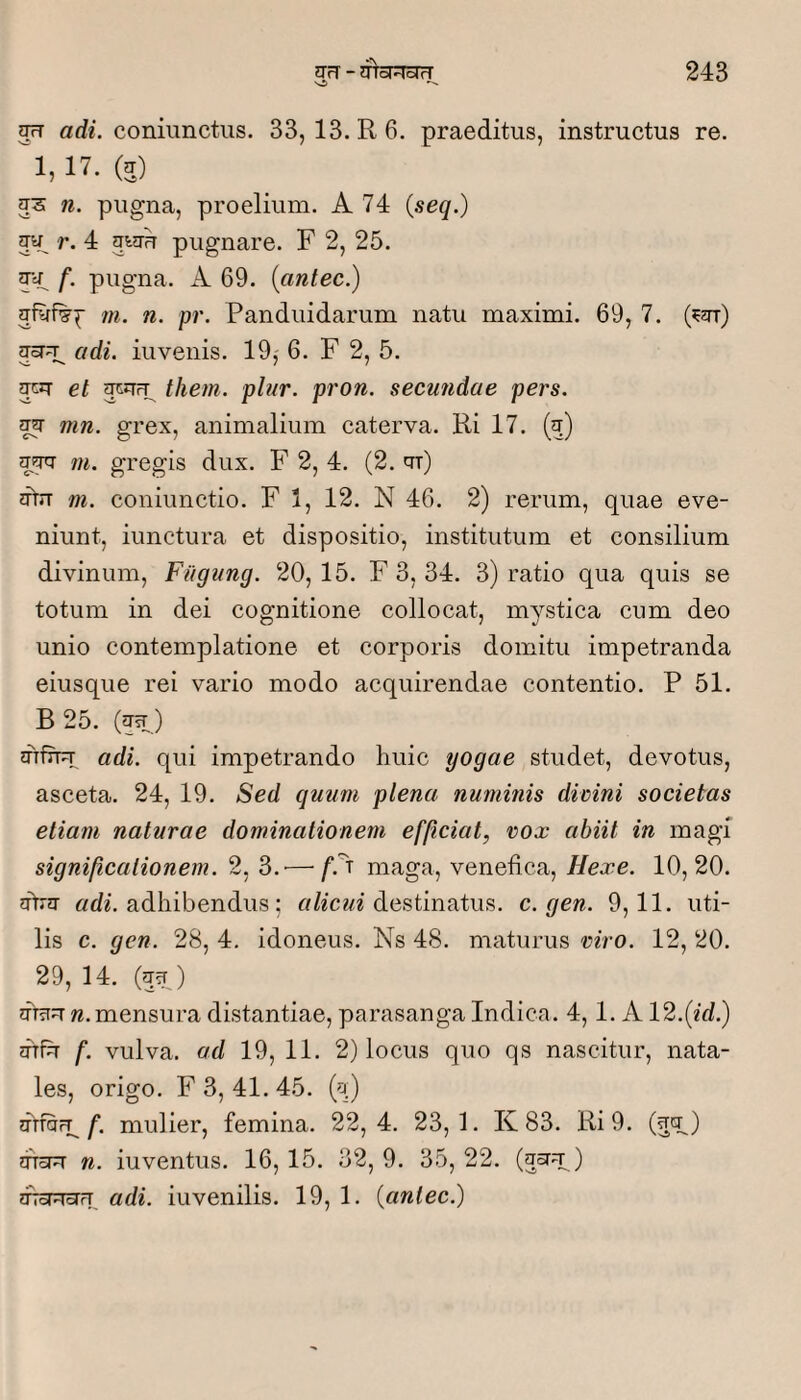 jrT adi. coniunctiis. 33, 13. R 6. praeditus, instructus re. ^1,17. (E) n. pugna, proelium. A 74 {seq.) r. 4 awu pugnare. F 2, 25. 54, f- pugna. A 69. {antec.) m. n. pr. Panduidarum natu maximi. 69, 7. (?2rr) adi. iuvenis. 19, 6. F 2, 5. acJT et them. plur. pron. secundae pers. E4 mn. grex, animalium caterva. Ri 17. (q) m. gregis dux. F 2,4. (2. qr) 2ftn m. coniunctio. F 1, 12. N 46. 2) rerum, quae eve¬ niunt, iunctura et dispositio, institutum et consilium divinum, Fiigung. 20, 15. F 3, 34. 3) ratio qua quis se totum in dei cognitione collocat, mystica cum deo unio contemplatione et corporis domitu impetranda eiusque rei vario modo acquirendae contentio. P 51. B 25. (54) orfit:!- adi. qui impetrando huic yogae studet, devotus, asceta. 24, 19. Sed quum plena numinis divini societas etiam naturae dominationem efficiat, vox abiit in magi significationem. 2, 3.'—f.^'^ maga, venefica, Hexe. 10,20. aVq- «dh adhibendus; destinatus, c. gen. 9,11. uti¬ lis c. gen. 28, 4, idoneus. Ns 48. maturus viro. 12, 20. 29, 14. (54) w. mensura distantiae, parasanga Indica. 4,1. A 12.(id.) qffh f. vulva, ad 19, 11. 2) locus quo qs nascitur, nata¬ les, origo. F 3, 41. 45. (q) nuQrl^ f, mulier, femina. 22,4. 23,1. K 83. Ri 9. (54) dToPT n. iuventus. 16,15. 32, 9. 35, 22. (5^4.) oToRoru adi. iuvenilis. 19, 1. {antec.)