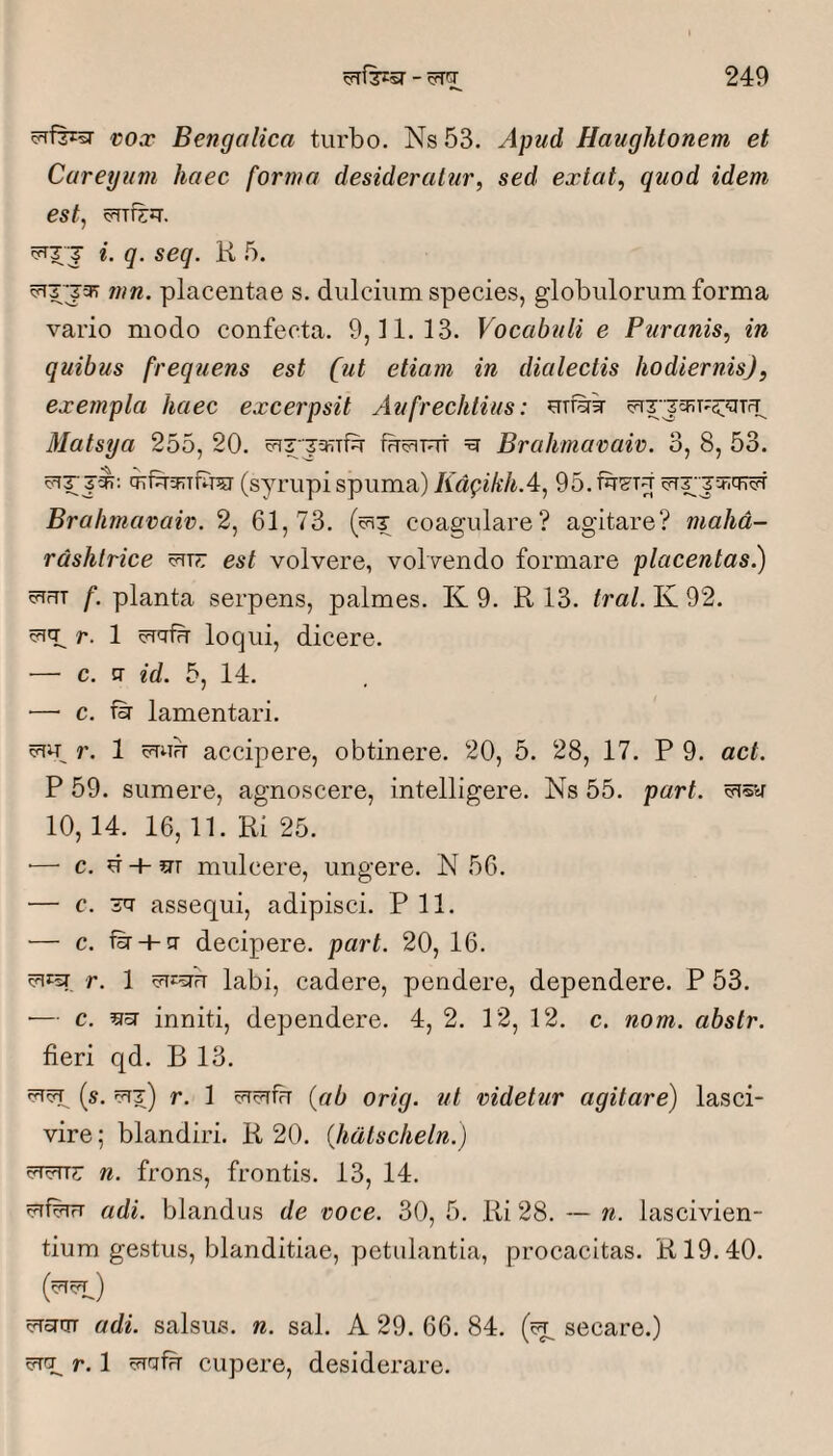 cfrfzrsr vox Bengalica turbo. Ns 53. Apud Haughtonem et Cureyiim haec forma desideratur, sed extat, quod idem est, cTrizq-. 5T7 J i. q. seq. K 5. mn. placentae s. dulcium species, globulorum forma vario modo confecta. 9,11.13. Vocabuli e Puranis, in quibus frequens est [ut etiam in dialectis hodiernis), exempla haec excerpsit Aufrechlius: Matsya 255, 20. c?iT:j5KTfSr fucfuut ^ Brahmavaiv. 3, 8, 53. j'^: (syrupi spuma) KdgikhA, 95. Brahmavaiv. 2, 61,73. (cht coagulare? agitare? mahd- rdshtrice est volvere, volvendo formare placentas.) vTUT f. planta serpens, palmes. K 9. R 13. tral. K 92. r. 1 loqui, dicere. — c. ff id. 5, 14. ■—■ c. fir lamentari. r. 1 accipere, obtinere. 20, 5. 28, 17. P 9. act. P 59. sumere, agnoscere, intelligere. Ns 55. part. 10, 14. 16,11. Ri 25. •— c. d + srr mulcere, ungere. N 56. — c. 3cr assequi, adipisci. P 11. — c. fsr + q- decipere, part. 20, 16. r. 1 labi, cadere, pendere, dependere. P 53. ■— c. scT inniti, dependere. 4, 2. 12, 12. c. nom. abstr. fieri qd. B 13. is. r. 1 {ab orig. ut videtur agitare) lasci¬ vire ; blandiri. R 20. {hdtscheln.) n. frons, frontis. 13, 14. !?TfbrrT adi. blandus de voce. 30, 5. Ri 28. — n. lascivien¬ tium gestus, blanditiae, petulantia, proeacitas. R19.40. irTcUTT adi. salsus, n. sal. A 29. 66. 84. secare.) ^ r. 1 vTrjfb cupere, desiderare.