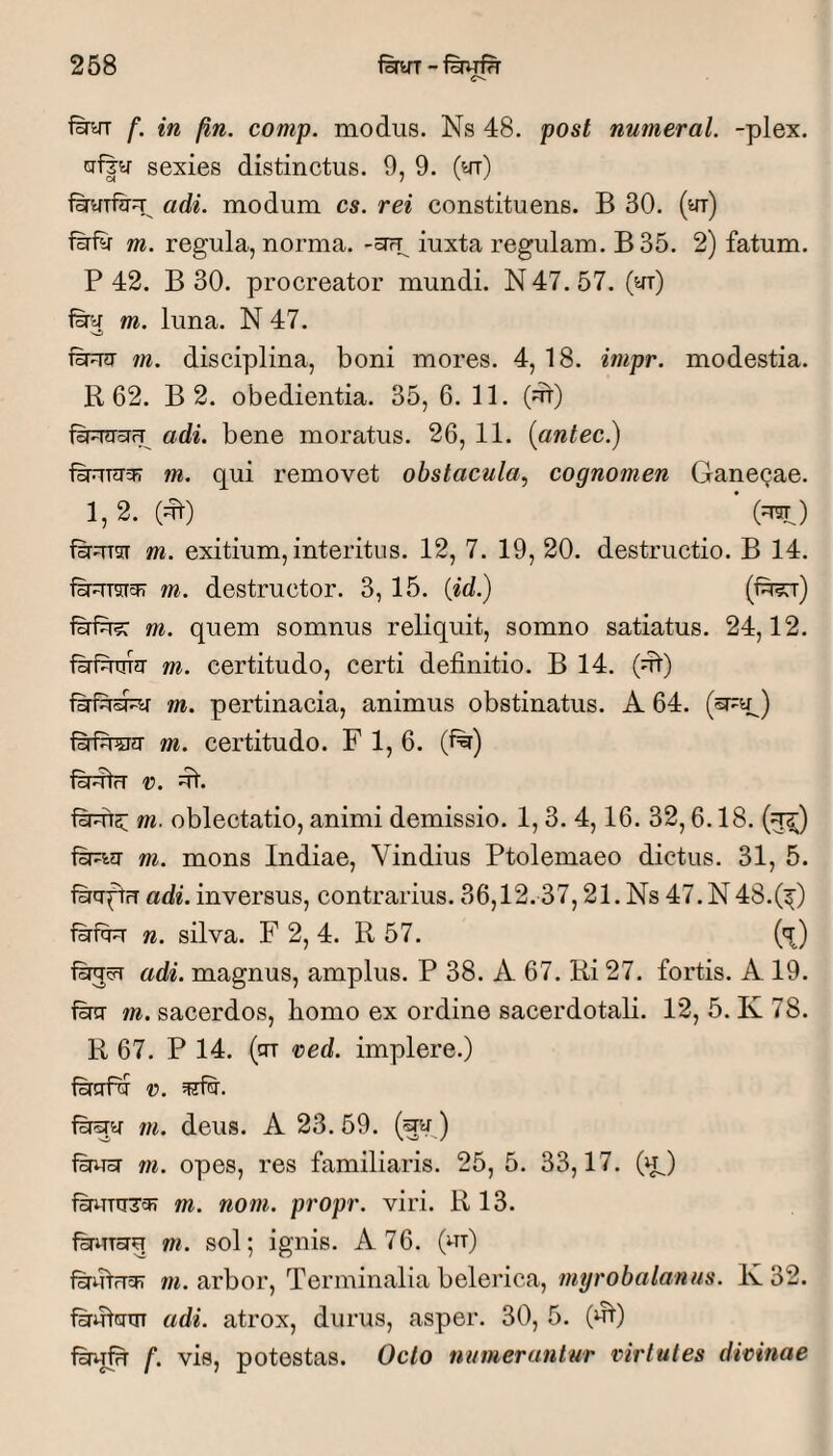 f&yr f. in fin. comp. modus. Ns 48. post numeral. -plex. crf|^ sexies distinctus. 9, 9. (yr) fHyTfiru^ adi. modum cs. rei constituens. B 30. (yr) fnfy m. regula, norma. -oTrp iuxta regulam. B35. 2) fatum. P 42. B 30. procreator mundi. N 47. 57. (yr) firy m. luna. N 47. m. disciplina, boni mores. 4, 18. impr. modestia. R 62. B 2. obedientia. 35, 6. 11. (^) adi. bene moratus. 26, 11. (antec.) fBRTygr m. qui removet obstacula.^ cognomen Gane(;ae. 1,2. (ut) (U5T^) firuTsr m. exitium, interitus. 12, 7. 19, 20. destructio. B 14. f^uTsicFT m. destructor. 3, 15. {id.) fsrfe m. quem somnus reliquit, somno satiatus. 24,12. fsrfutrra m. certitudo, certi definitio. B 14. (ut) firfusJuT m. pertinacia, animus obstinatus. A 64. (^y.) m. certitudo. F 1, 6. (f%) lirttu X). m. oblectatio, animi demissio. 1,3. 4,16. 32,6.18. (u^) feuy m. mons Indiae, Vindius Ptolemaeo dictus. 31, 5. feyftrT adi. inversus, contrarius. 36,12.37,21. Ns 47. N 48.(^) n. silva. F 2, 4. R 57. ('^) fsrjvi adi. magnus, amplus. P 38. A 67. Ri 27. fortis. A 19. fecT m. sacerdos, bomo ex ordine sacerdotali. 12, 5. K 78. R 67. P 14. (cn red. implere.) fSrafy r. f^y m. deus. A 23. 59. (^yj Ihust m. opes, res familiaris. 25, 5. 33,17. (u^) m. nom. propr. viri. R 13. fsruTorq m. sol; ignis. A 76. (ut) f&iilfTcH m. arbor, Terminalia belerica, myrobalanus. K32. firutcmT adi. atrox, durus, asper. 30, 5. (ut) fswfu f. vis, potestas. Octo numerantur virtutes divinae