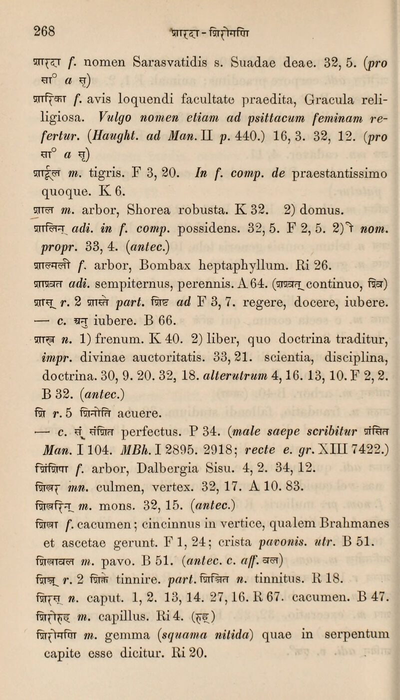 5rT^5T f. nomen Sarasvatidis s. Suadae deae. 32, 5. (pro m° a u) f. avis loquendi facultate praedita, Gracula reli- ligiosa. Vulgo nomen etiam ad psittacum feminam re¬ fertur. {Haught. ad Man.ll p. 440.) 16,3. 32, 12. (pro UT° a i) srrfipT m. tigris. F 3, 20. In f. comp. de praestantissime quoque. K 6. 5IT5T m. arbor, Sborea robusta. K 32. 2) domus. sn#FT adi. in f. comp. possidens. 32, 5. F 2, 5. 2)”^ nom. propr. 33, 4. (cintec.) f. arbor. Bombax beptapbyllum. Ri 26. ^TTSoiH adi. sempiternus, perennis. A 64. (^rsoTFpcontinuo, f^cr) s[rr?p r. 2 part. iw ad F 3, 7. regere, docere, iubere. — c. ^ iubere. B 66. n. 1) frenum. K 40. 2) liber, quo doctrina traditur, impr. divinae auctoritatis. 33,21. scientia, disciplina, doctrina. 30, 9. 20. 32, 18. alterutrum 4,16. 13, 10. F 2, 2. B 32. (antec.) 1% r. 5 acuere. ■—■ c. di%iT perfectus. P 34. (male saepe scribitur dfdfr fc. 1104. iim. 1 2895. 2918; recte e. pr.Xin7422.) fstfw f. arbor, Dalbergia Sisu. 4, 2. 34, 12. mn. culmen, vertex. 32, 17. A 10. 83. m. mons. 32, 15. {antec.) fsTiprT f. cacumen; cincinnus in vertice, qualem Brahmanes et ascetae gerunt. FI, 24; crista paronis, utr. B 51. fwmcTcFT m. pavo. B 51. (antec. c. aff.^^) r. 2 tinnire, part. f^f^rr n. tinnitus. R 18. n. caput. 1, 2. 13, 14. 27,16. R 67. cacumen. B 47. m. capillus. Ri4. (^f;) fsrptufciT m. gemma {squama nitida) quae in serpentum capite esso dicitur. Ri 20.