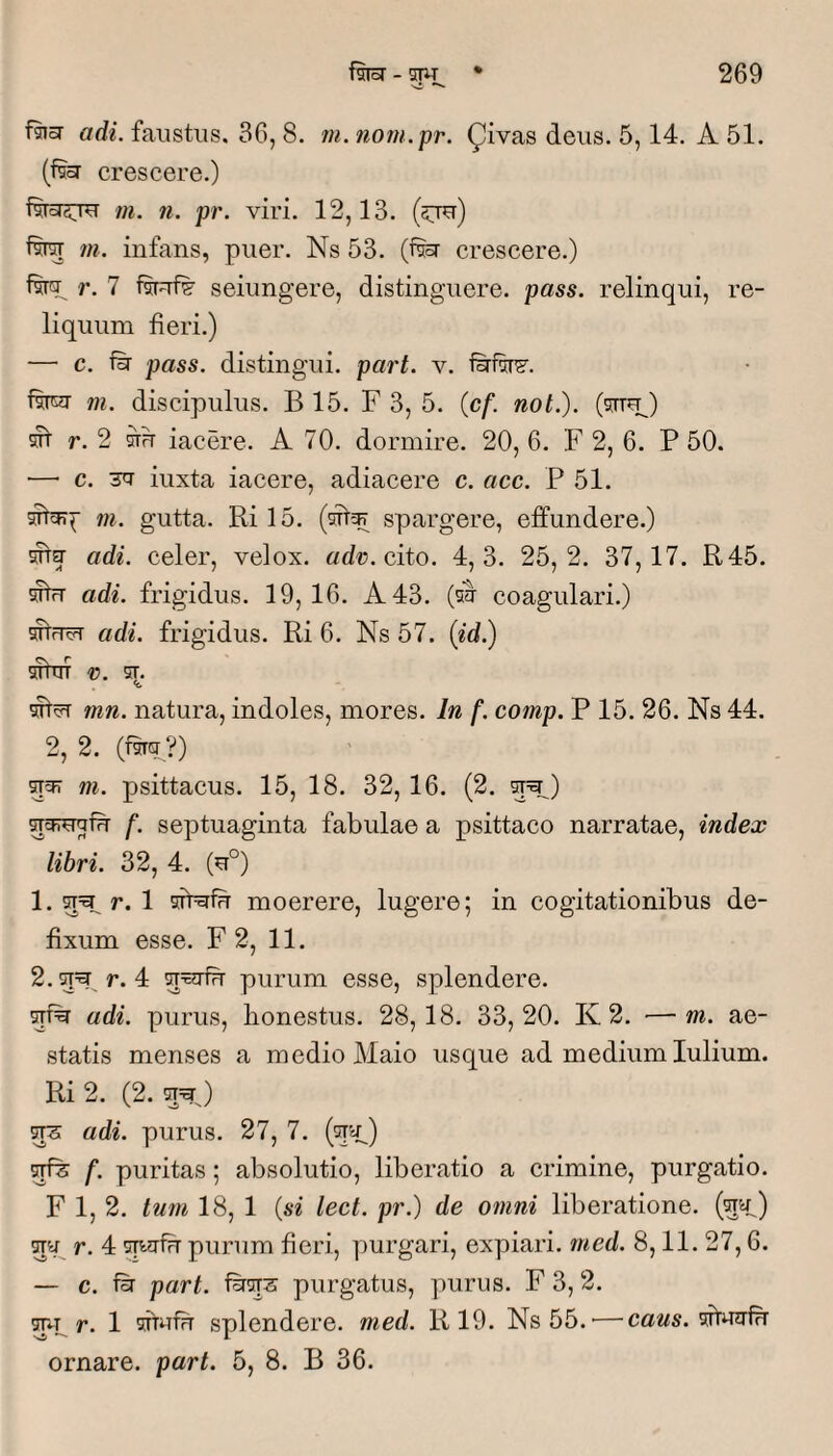 'si faia adi. faustus. 36, 8. ?u. norn.pr. Qivas deus. 5,14, A 51. (fe crescere.) «i. ti. pr. viri. 12,13. (sju) m. infans, puer. Ns 53. (fe crescere.) r. 7 fsRfs’ seiungere, distinguere, pass. relinqui, re¬ liquum fieri.) — c. iir pass. distingui, part. v. f^fw. fwr m. discipulus. B 15. F 3, 5. (cf. not.). (stt^) ^ r. 2 OTu iacere. A 70. dormire. 20, 6. F 2, 6. P 50. — c. 'sa iuxta iacere, adiacere c. acc. P 51. m. gutta. Ril5. spargere, effundere.) OTa- adi. celer, velox, «d®. cito. 4,3. 25,2. 37,17. R45. sfhr adi. frigidus. 19,16. A 43. coagulari.) adi. frigidus. Ri 6, Ns 57. (id.) liTim D. ST. mn. natura, indoles, mores. In f. comp. P 15. 26. Ns 44. 2, 2. (mcr ?) ^57 m. psittacus. 15, 18. 32,16. (2. ^^) spFuqfu f. septuaginta fabulae a psittaco narratae, index libri. 32, 4. (u°) 1. 5=^ r. 1 STPafu moerere, lugere; in cogitationibus de¬ fixum esse. F 2, 11. 2. ct=^ r. 4 purum esse, splendere. adi. purus, honestus. 28,18. 33,20. K 2. —m. ae¬ statis menses a medio Maio usque ad medium lulium. Ri 2, (2. ^ adi. purus. 27, 7. (qa^) f. puritas ; absolutio, liberatio a crimine, purgatio. F 1, 2. tmn 18, 1 {si lect. pr.) de omni liberatione. {^^S) r. 4 purum fieri, ymrgari, expiari, med. 8,11. 27,6. — c. fir part. i^sTS purgatus, purus. F 3, 2. mp r. 1 afrufu splendere, med. R 19. Ns55.'—'CaMs. afruirfTT ornare, part. 5, 8. B 36.