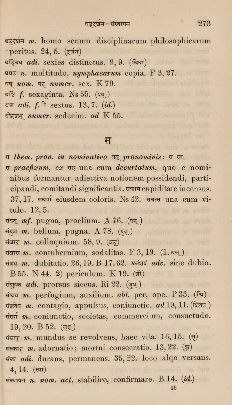 m. homo senum disciplinarum philosophicarum • peritus, 24, 5. (57!^) Grf|^ adi. sexies distinctus. 9, 9. (ferr) cuTT n. multitudo, nymphaearum copia. F 3, 27. tw nom. ISI?: numer. sex. K79. crf^ f. sexaginta. Ns 55. (crq:^) cT’? adi. f.'^ sextus. 13,7. (id.) cft5:5[ru numer. sedecim, ad K 55. u them. pron. in nominativo pronominis: u ut. u praefixum., ex uf una cum decurtatum, quo e nomi¬ nibus formantur adiectiva notionem possidendi, parti¬ cipandi, comitandi significantia, ucrtu cupiditate incensus. 37,17. uoiTrf eiusdem coloris. Ns42, uctfu una cum vi¬ tulo. 12,5. uJirT mf. pugna, proelium. A 76. (jup) uun m. bellum, pugna. A 78. (usp) UoTT^ m. colloquium. 58, 9. (sr^) uoTTU m, contubernium, sodalitas. F 3, 19, (l.uu) u^nr m, dubitatio. 26,19. B 17.62. adv. sine dubio. B 55. N 44. 2) periculum, K19. (ot) uspF? adi. prorsus siccus. Ri 22. (qtp) U35nj m. perfugium, auxilium, abi. per, ope. P 33. (fe) rn. contagio, appulsus, coniunctio. ad 19,11. (fferGr) duJT m. coniunctio, societas, commercium, consuetudo. 19, 20. B 52. (q^p) uerp m. mundus se revolvens, haec vita. 16, 15. (q) m. adornatio; mortui consecratio. 13,22. (^) adi. durans, permanens. 35, 22. loco alqo versans. 4,14. (^) u>-jrqu n. nom. act. stabilire, confirmare. B 14. (id.) 25